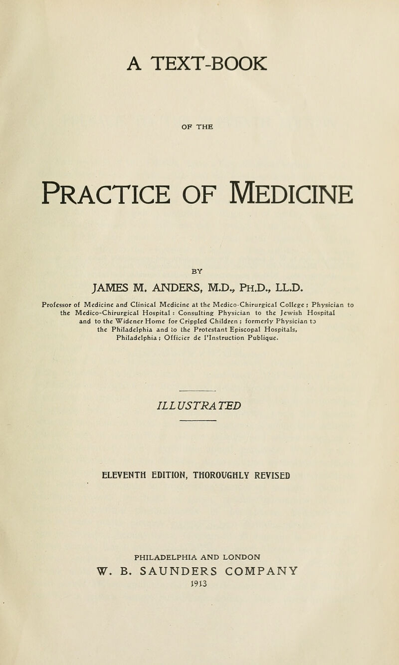 A TEXT-BOOK OF THE Practice of Medicine BY JAMES M, ANDERS, MX>., Ph.D., LL.D. Professor of Medicine and Clinical Medicine at the Medico-Chirurgical College ; Physician to the Medico=Chirurgical Hospital : Consulting Physician to the Jewish Hospital and to the Widener Home for Crippled Children ; formerly Physician to the Philadelphia and to the Protestant Episcopal Hospitals, Philadelphia; Officier de I'lnstruction Publique. ILLUSTRATED ELEVENTH EDITION, THOROUGHLY REVISED PHILADELPHIA AND LONDON W, B. SAUNDERS COMPANY J9J3