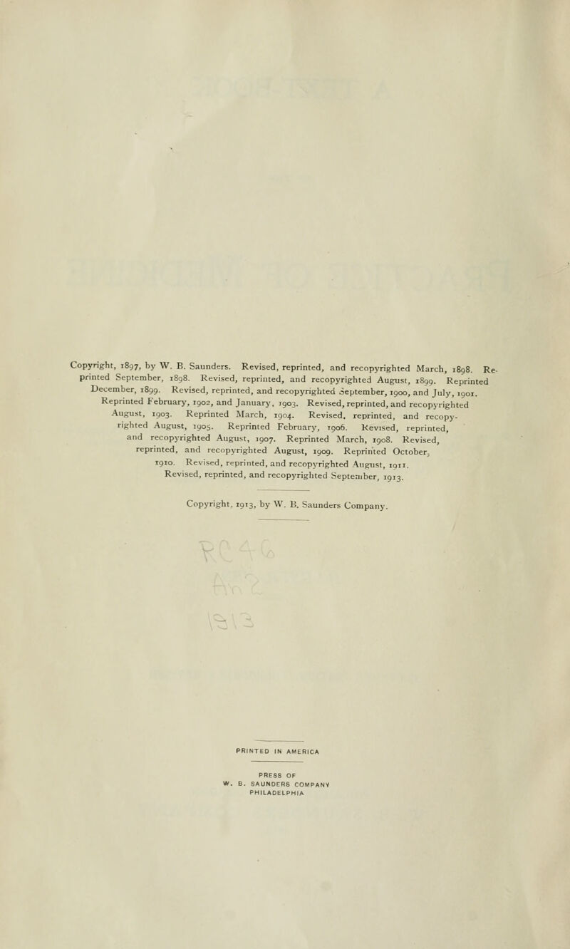 Copyright, 1897, by W. B. Saunders. Revised, reprinted, and recopyrightcd iMarch, 1898. Re printed September, 1898. Revised, reprinted, and recopyrightcd August, 1899. Reprinted December, 1899. Revised, reprinted, and recopyrighted oeptember, 1900, and July, 1901. Reprinted February, 1902, and January, 7903. Revised, reprinted, and recopyrighted August, 1903. Reprinted March, 1904. Revised, reprinted, and recopy- righted August, 1905. Reprinted February, 1906. Revised, reprinted, and recopyrighted August, 1907. Reprinted March, 1908. Revised, reprinted, and recopyrighted August, 1909. Reprinted October, igio. Revised, reprinted, and recopyrighted August, 1911. Revised, reprinted, and recopyrighted September, 1913. Copyright, 1913, by W. B. Saunders Company. PRINTED IN AMERICA PRESS OF W. B. SAUNDERS COMPANY PHILADELPHIA