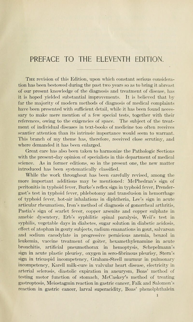 PREFACE TO THE ELEVENTH EDITION. The revision of this Edition, upon which constant serious considera- tion has been bestowed during the past two years so as to bring it abreast of our present knowledge of the diagnosis and treatment of disease, has it is hoped yielded substantial improvements. It is believed that by far the majority of modern methods of diagnosis of medical complaints have been presented with sufficient detail, while it has been found neces- sary to make mere mention of a few special tests, together with their references, owing to the exigencies of space. The subject of the treat- ment of individual diseases in text-books of medicine too often receives scantier attention than its intrinsic importance would seem to warrant. This branch of my theme has, therefore, received close scrutiny, and where demanded it has been enlarged. Great care has also been taken to harmonize the Pathologic Sections with the present-day opinion of specialists in this department of mechcal science. As in former editions, so in the present one, the new matter introduced has been systematically classified. While the work throughout has been carefully revised, among the more important additions may be mentioned: McPhedran's sign of peritonitis in typhoid fever, Burke's reflex sign in typhoid fever, Prender- gast's test in typhoid fever, phlebotomy and transfusion in hemorrhage of typhoid fever, hot-air inhalations in diphtheria, Lee's sign in acute articular rheumatism. Iron's method of diag-nosis of gonorrheal arthritis, Pastia's sign of scarlet fever, copper arsenite and copper sulphate in amebic dysentery, Erb's syphilitic spinal paralysis, Weil's test in syphilis, vegetable days in diabetes, sugar solution in diabetic acidosis, effect of atophan in gouty subjects, radium emanations in gout, salvarsan and sodium cacodylate in progressive pernicious anemia, benzol in leukemia, vaccine treatment of goiter, hexamethylenamine in acute bronchitis, artificial pneumothorax in hemoptysis, Schepelmann's sign in acute plastic pleurisy, oxygen in sero-fibrinous pleurisy. Stem's sign in tricuspid incompetency, Graham-Steell murmur in pulmonary incompetency, Karell milk-cure in valvular heart disease, electricity in arterial sclerosis, diastolic expiration in aneurysm. Boas' method of testing motor function of stomach, McCaskey's method of treating gastroptosis, Meiostagmin reaction in gastric cancer, Falk and Salomon's reaction in gastric cancer, larval superacidity, Boas' phenolphthalein