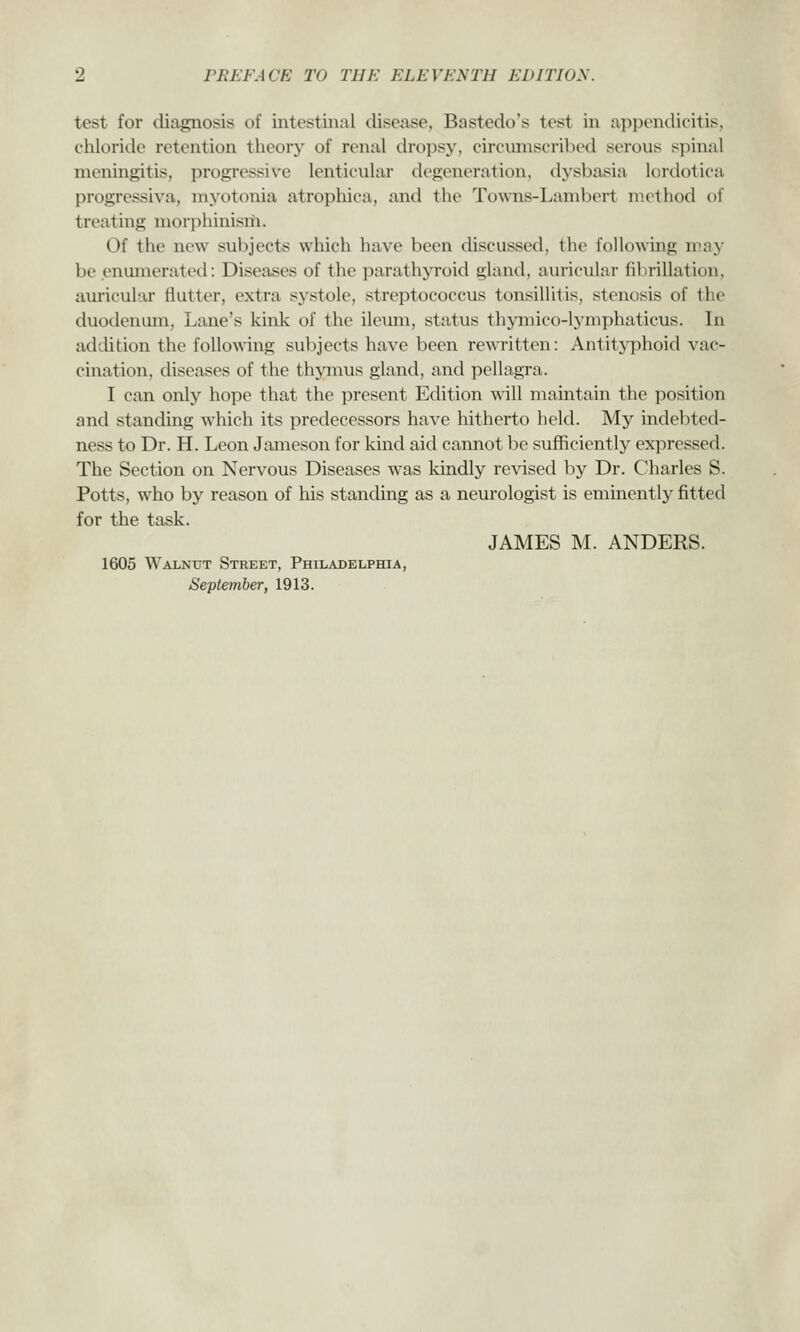 test for diagnosis of intestinal disease, Bastedo's test in appendicitis, chloride retention theory of renal dropsy, circumscribed serous spinal meningitis, progressive lenticular degeneration, dysbasia lordotica progressiva, myotonia atropliica, and tiie Towns-Lambert method of treating morphinism. Of the new subjects which have been discussed, the following may be enumerated: Diseases of the parathyroid gland, auricular fibrillation, auricular flutter, extra systole, streptococcus tonsillitis, stenosis of the duodenum, Lane's kink of the ileum, status thymico-lymphaticus. In addition the following subjects have been rewritten: Antityphoid vac- cination, diseases of the thjanus gland, and pellagra. I can only hope that the present Edition will maintain the position and standing which its predecessors have hitherto held. My indebted- ness to Dr. H. Leon Jameson for kind aid cannot be sufficiently expressed. The Section on Nervous Diseases was kindly revised by Dr. Charles S. Potts, who by reason of his standing as a neurologist is eminently fitted for the task. JAMES M. ANDERS. 1605 Walnut Street, Philadelphia, September, 1913.