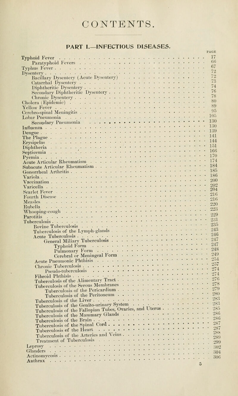 CONTENTS. PART I.—INFECTIOUS DISEASES. I'AfJK Typhoid Fever 17. Paratyphoid Covers ''IJ Tyj)hus Fever ^*_' Dysentery if Bacillary Dysentery (Acute Dysentery) ^^ Catarrhal Dysentery i'' Diphtheritic Dysentery '4 Secondary Diphtheritic Dysentery 76 Chronic Dysentery • '° Cholera (Epidemic) °P Yellow Fever J Cerebro-spinal Meningitis ^2 Lobar Pneumonia ■* '' Secopdary Pneumonia !•/ Influenza iqu Dengue • \f The Plague ! ' l2 Erysipelas jiT Diphtheria .:.... 1^1 Septicemia ' ^2 Pyemia ^_ Acute Articular Rheumatism 1'4 Subacute Articular Rheumatism 184 Gonorrheal Arthritis ' 185 Variola ; 186 Vaccination ^^^ Varicella 202 Scarlet Fever ^r^ Fourth Disease ^-.^ Measles 220 Rubella qo^ Whooping-cough '^ Parotitis ° ] ;^ Tuberculosis -^. Bovine Tuberculosis • ^-^^ Tuberculosis of the Lymph-glands '--i^ Acute Tuberculosis ° -j^b General Miliary Tuberculosis ' ° ° Z,t Typhoid Form '. 11 '1% Pulmonary Jborm -^° Cerebral or Meningeal Form ° 249 Acute Pneumonic Phthisis '.9-7 Chronic Tuberculosis ._ '*''.*. o'^l Pseudo-tuberculosis -1* Fibroid Phthisis '-Lj Tuberculosis of the Alimentary Tract ' 1-^ Tuberculosis of the Serous Membranes ^i_^ Tuberculosis of the Pericardium '^oa Tuberculosis of the Peritoneum • • • ' ' ];^X Tuberculosis of the Liver • • • • ■ '-^^ Tuberculosis of the Genito-urinary System_ ■••••• -^^e Tuberculosis of the Fallopian Tubes, Ovaries, and Uterus 28o Tuberculosis of the Mammary Glands -ho Tuberculosis of the Brain -Jo Tuberculosis of the Spinal Cord ' -»£ Tuberculosis of the Heart -»' Tuberculosis of the Arteries and ^^eins -^^ Treatment of Tuberculosis .299 Leprosy ^^02 Glanders ' 304 Actinomycosis ■ '..'.... 30G Anthrax •