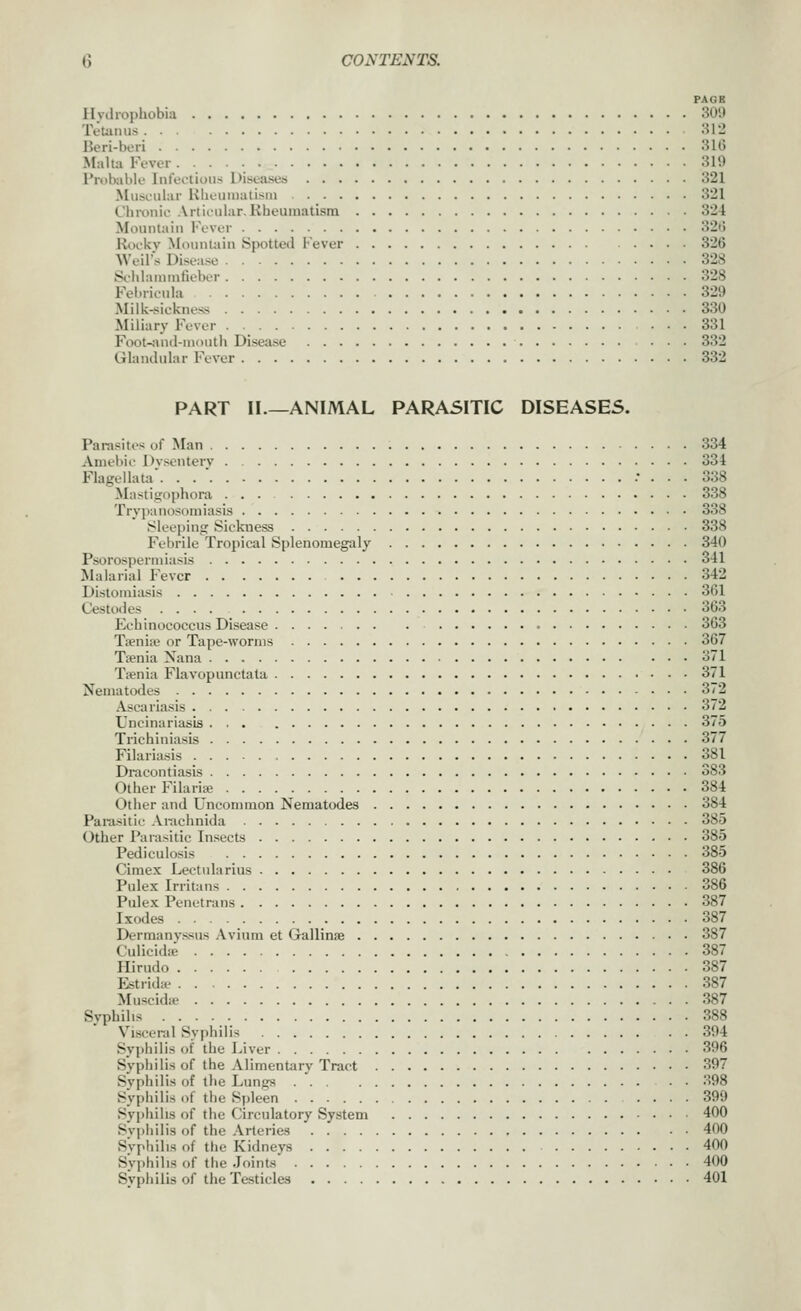 PAGE Ilvdiophobia 309 IVumus 812 Beri-bori 31G Malta Fever 319 Probable Infeclious Diseases 321 Muscular Kbeuiualisui 321 Chronic Articular.Kbeumatisra 324 Mountain Fever 32(5 Kockv Mountain Spotted Fever 326 Weil's Disease 328 Sciiiarnintieber 328 Fel.ricula 329 Milk-siekness 330 Miliary Fever . 331 Foot-;uul-ni()utii Disease ... 332 Glandular Fever 332 PART II.—ANIMAL PARASITIC DISEASES. Parasites of Man 334 Amebic Dvsenterv 334 Flagellata. . . ' .• ... 338 Mastigophora 338 Trypanosomiasis 338 Sleeping Sickness 338 Febrile Tropical Splenomegaly 340 Psorospermiasis 341 Malarial Fever 342 Dislomiasis 361 Cestodes .... 363 Eehinococcus Disease 363 Tieniie or Tape-worms 367 Tsenia Nana 371 Tsenia Flavopunctata 371 Nematodes 372 Ascaria.sis 372 Uncinariasis ... 375 Trichiniasis 377 Filariasis 381 Dracontiasis 383 Other Filaria; 384 Other and Uncommon Nematodes 384 Parasitic Amchnida 385 Other Parasitic Insects 385 Pediculosis 385 Cimex Leetularius 386 Pulex Irritans 386 Piilex Penetrans 387 Ixodes 387 Dermany.ssus ,\vinm et Gallinae 387 Culicidie 387 Hirudo 387 Estrid* 387 Muscidte 387 Syphilis 388 Visceral Syphilis 394 Syphilis of the Liver 396 Syphilis of the Alimentary Tract 397 Svphilis of the Lungs . . .S98 Syphilis of the Spleen 399 Syphilis of the Circulatory System 400 Syphilis of the .Vrteries 400 Syphilis of the Kidneys 400 Svphihs of tlie Joint-s' 400 Syphilis of the Testicles 401