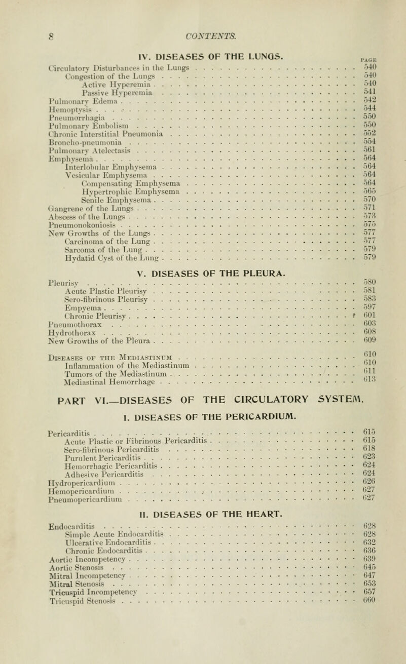 IV. DISEASES OF THE LUNGS. I'AGE Circulatory Disturbances in tlie Lungs v>40 Congestion of the Lungs -i-iO Active HyiRMeniiii o40 Passive Hvpcieuiiu 541 Pulmonary Edema 542 Hemoptysis . . . .• •_>3'1 Pneumorrliagia <J'^0 Pulmonary Embolism 550 Chronic Interstitial Pneumonia 552 Broncho-pneumonia 554 I'ulmonarv Atelecttisis 561 Empiiyseiiia 5f>4 lnterlol>nlar Emphysema 5G4 Vesicular Emphysema 564 Compensating Emphysema 564 Hypertrophic Emphysema 565 Senile Emphysema 570 (langrene of the Lungs 571 Abscess of the Linigs •>7.'i Pneumonokoniosis 57.) New (irowths of the L\nigs 577 Carcinoma of the Lung ^7/ Sarcoma of the Lung 579 Hydatid Cyst of the Lung 579 V. DISEASES OF THE PLEURA. Pleurisy • 5B0 Acute Plastic Pleurisy 581 Sero-fibrinous Pleurisy 58o Empyema 597 Chronic Pleurisy ■ f 601 Pneumothorax . . 603 Hvdrothorax 608 New Growths of the Pleura 609 Diseases of the Mediastinum ■ '.'J Inflammation of the Mediastinum . ',^ Tumors of the Mediastinum • ,' ,' Mediastinal Hemorrhage ''^'^ PART VL—DISEASES OF THE CIRCULATORY SYSTEM. I. DISEASES OF THE PERICARDIUM. PericJirditis 615 Acute Plastic or Fibrinous Pericarditis 615 iSero-librinous Pericarditis 618 Purulent Pericarditis 623 Hemorrhagic Pericarditis 624 Adhesive I'ericarditis 624 Hydropericardiuin 626 Hemopericardium .• 61^ Pneumopericardium ''2' II. DISEASES OF THE HEART. Endocarditis 628 Simple Acute Endocarditis 628 I'lcerative Endocarditis . . f,32 Chronic Endocarditis 636 Aortic Incompetency 639 Aortic Stenosis 645 Mitral Incompetency 647 Mitral Stenosis 653 Tricuspid Incompetency 657 Tricuspid Stenosis 660