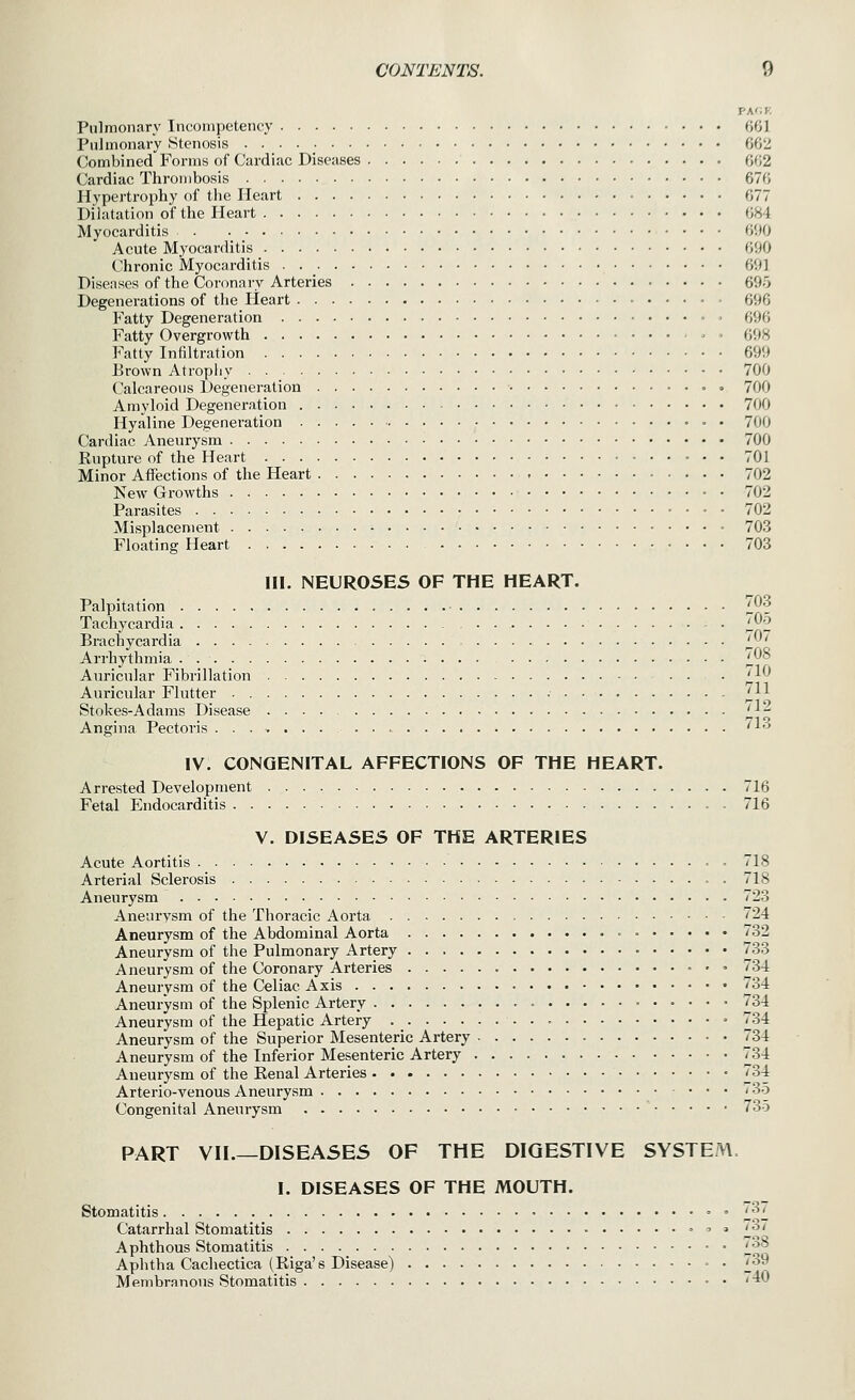 T-A'.V. Pulmonary Incompetency 001 Pulmonary Stenosis 002 Combined Forms of Cardiac Diseases 002 Cardiac Thrombosis 070 Hyperti-ophy of the Heart 077 Dilatation of the Heart 084 Myocarditis 090 Acute Myocarditis 090 Chronic Myocarditis 091 Diseases of the Coronary Arteries 695 Degenerations of the lieart 690 Fatty Degeneration - ■ 090 Fatty Overgrowth - - 098 Fatty Infdtration 699 Brown Atrophy 700 Calcareous Degeneration =• • 700 Amyloid Degeneration 700 Hyaline Degeneration 700 Cardiac Aneurysm 700 Rupture of the Heart 701 Minor Affections of the Heart 702 New Growths 702 Parasites 702 Misplacement 703 Floating Heart 703 III. NEUROSES OF THE HEART. Palpitation '^03 Tachycardia ™2 Brachycai'dia jy' Arrhythmia . 1^^ Auricular Fibrillation ^10 Auricular Flutter ■■ ^H Stokes-Adams Disease l} Angina Pectoris ...>...... '1 IV. CONGENITAL AFFECTIONS OF THE HEART. Arrested Development 716 Fetal Endocarditis . 716 V. DISEASES OF THE ARTERIES Acute Aortitis • 718 Arterial Sclerosis . 718 Aneurysm 723 Aneurysm of the Thoracic Aorta 724 Aneurysm of the Abdominal Aorta • 732 Aneurysm of the Pulmonary Artery • 733 Aneurysm of the Coronary Arteries . > 734 Aneurysm of the Celiac Axis 734 Aneurysm of the Splenic Artery ■ 734 Aneurysm of the Hepatic Artery = 734 Aneurysm of the Superior Mesenteric Artery 734 Aneurysm of the Inferior Mesenteric Artery 734 Aneurysm of the Renal Arteries 734 Arterio-venous Aneurysm 735 Congenital Aneurysm 735 PART VII.—DISEASES OF THE DIGESTIVE SYSTEM. I. DISEASES OF THE MOUTH. Stomatitis • 737 Catarrhal Stomatitis ^ > 737 Aphthous Stomatitis i^^ Aphtha Cachectica (Riga's Disease) = • '^^ Membranous Stomatitis = • •'^^