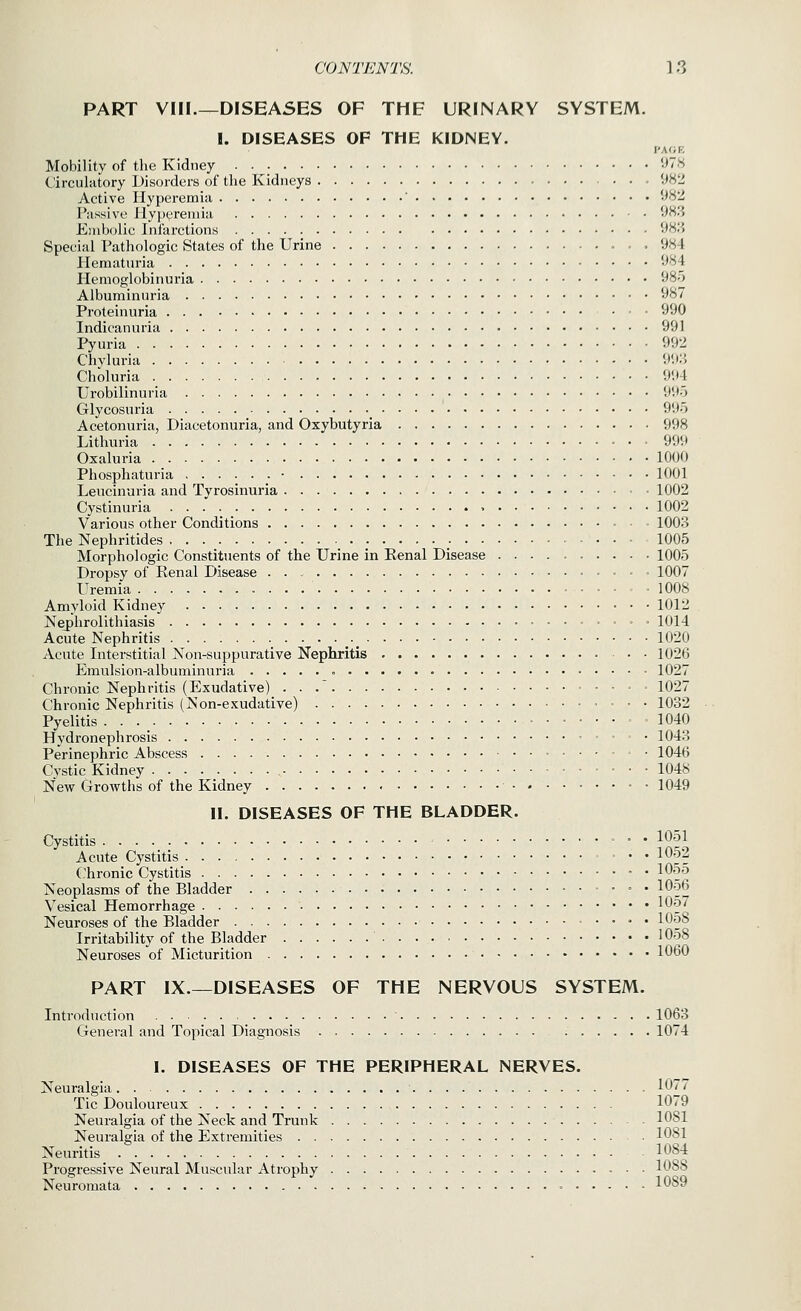 PART VIII.—DISEASES OF THE URINARY SYSTEM. I. DISEASES OF THE KIDNEY. I'AfJR Mobility of the Kidney •^■'^ Circulatory Disorders of the Kidneys !:»H2 Active Hyperemia ' 9*^^ Passive liypv^remia 9H3 Embolic Infarctions *^H.S Special Pathologic States of the Urine *JS4 Plematuria '^4 Hemoglobinuria ^So Albuminuria 987 Proteinuria 990 Indicanuria 991 Pyuria 992 Chyluria 9'.i:3 Choluria 9<)4 Urobilinuria 995 Glycosuria 9'Jo Acetonuria, Diacetonuria, and Oxybutyria 998 Lithuria ■ • 999 Oxaluria 1000 Phosphaturia 1001 Leucinuria and Tyrosinuria 1002 Cystinuria 1002 Various other Conditions 1003 The Nephritides 1005 Morphologic Constituents of the Urine in Eenal Disease 1005 Dropsy of Eenal Disease 1007 Uremia 1008 Amyloid Kidney 1012 Nephrolithiasis 1014 Acute Nephritis ._ 1020 Acute Interstitial Non-suppurative Nephritis 1026 Emulsion-albuminuria 1027 Chronic Nephritis (Exudative) . . . 1027 Chronic Nephritis (Non-exudative) 1032 Pyelitis • • • _ .... = . 1040 Hydronephrosis 1043 Perinephric Abscess 1046 Cystic Kidney 1048 New Growths of the Kidney 1049 II. DISEASES OF THE BLADDER. Cystitis ' • • 1051 Acute Cystitis 1052 Chronic Cystitis • • lOoo Neoplasms of the Bladder 1056 Vesical Hemorrhage 10'^^ Neuroses of the Bladder 1058 Irritability of the Bladder 1058 Neuroses of Micturition 1060 PART IX.—DISEASES OF THE NERVOUS SYSTEM. Introduction • 1063 General and Topical Diagnosis 1074 I. DISEASES OF THE PERIPHERAL NERVES. Neuralgia 1077 Tic Douloureux 1079 Neuralgia of the Neck and Trunk 1081 Neuralgia of the Extremities \0S\ Neuritis 1084 Progressive Neural Muscular Atrophy 1088 Neuromata 1089