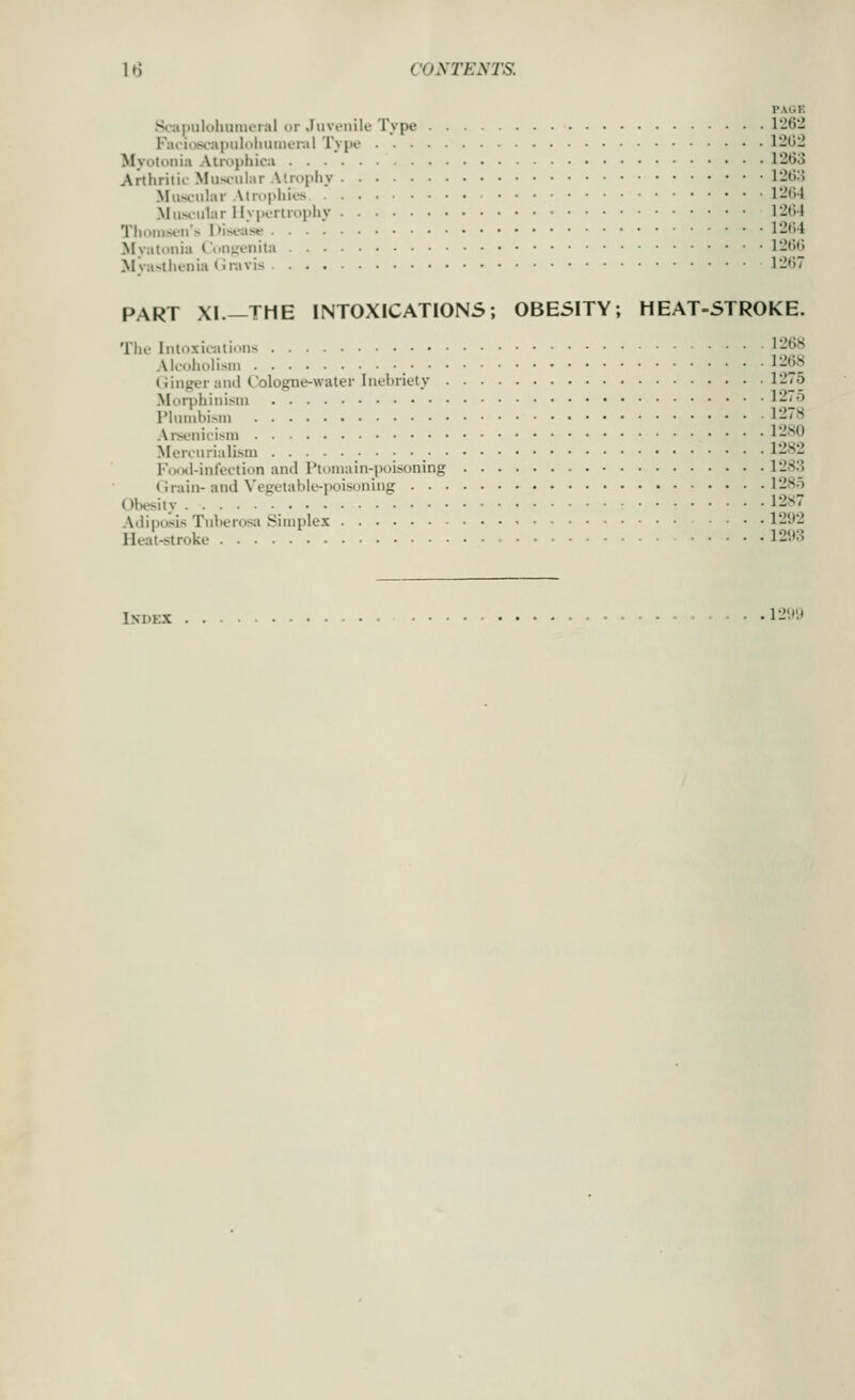PAUK Scapuloliiimeial ur Juvenile Type 1262 F;ui<vs<.>apuloliuniei-.il Type 1202 Myotonia Atrophica 1263 Artlirilif Miis»ular Atrophy 126:> Muscular Atrophies 12tj4 Mus<^u1ar Hypertrophy 1264 Thomsens l>is*.-aW 12t)4 Mvatouia Cou^ienita 1266 Mya>thenia(;ravis 1267 PART XI.—THE INTOXICATIONS; 0BE5ITY; HEAT-STROKE. The Intoxirations 1-68 Alcoholism , 1268 (iinger and Cologne-water Inebriety 1275 Morphinism I'-i^o Plumliism l-~8 Am-nicism l-'80 Mercurialism 1282 FoiMl-int'ection and Ptomain-poisoning 1283 (irain- and Vegetable-poisoning 128o Obesity 128 Ailituisis Tuberosa Simplex 1292 Heat-stroke 1293 Index - - -1299