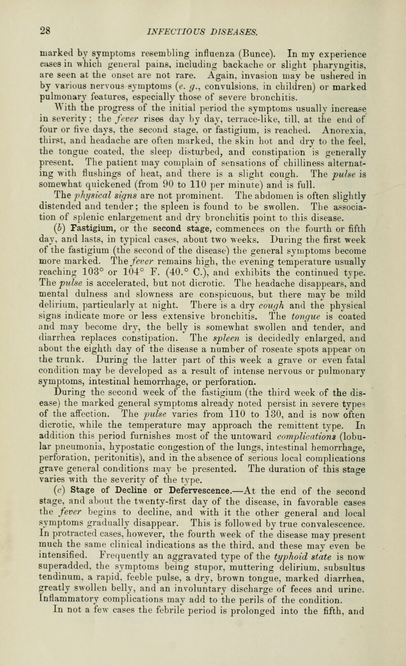 marked by symptoms resembling influenza (Bunce). In my experience ciises in which general pains, including backache or slight pharyngitis, are seen at the onset are not rare. Again, invasion may be usiiered in by various nervous symptoms {e. g., convulsions, in children) or marked pulmonary features, especially those of severe bronchitis. With the progress of the initial period the symptoms usually increase in severity ; the fever rises day by day, terrace-like, till, at the end of four or five days, the second stage, or fastigium, is reached. Anorexia, thirst, and headache are often marked, the skin hot and dry to the feel, the tongue coated, the sleep disturbed, and constipation is generally present. The patient may complain of sensations of chilliness alternat- ing with flushings of heat, and there is a slight cough. The puhe is somewhat quickened (from 90 to 110 per minute) and is full. The pht/sical sig7is are not prominent. The abdomen is often slightly distended and tender; the spleen is found to be swollen. The associa- tion of splenic enlargement and dry bronchitis point to this disease. (b) Fastigium, or the second stage, commences on the fourth or fifth day, and lasts, in typical cases, about two weeks. During the first week of the fastigium (the second of the disease) the general symptoms become more marked. Thefei'er remains high, the evening temperature usually reaching 103° or 104° F. (40.° C), and exhibits the continued type. The pnlse is accelerated, but not dicrotic. The headache disappears, and mental dulness and slowness are conspicuous, but there may be mild delirium, particularly at night. There is a dry cough and the physical signs indicate more or less extensive bronchitis. The tongue is coated and may become dry, the belly is somewhat swollen and tender, and diarrhea replaces constipation. The spleen is decidedly enlarged, and about the eighth day of the disease a number of roseate spots appear on the trunk. During the latter part of this week a grave or even fatal condition may be developed as a result of intense nervous or pulmonary symptoms, intestinal hemorrhage, or perforation. During the second week of the fastigium (the third week of the dis- ease) the marked general symptoms already noted persist in severe types of the aflFection. The j^ulse varies from 110 to 130, and is now often dicrotic, while the temperature may approach the remittent type. In addition this period furnishes most of the untoward complicdtions (lobu- lar pneumonia, hypostatic congestion of the lungs, intestinal hemorrhage, perforation, peritonitis), and in the absence of serious local complications grave general conditions may be presented. The duration of this stage varies with the severity of the type. (c) Stage of Decline or Defervescence.—At the end of the second stage, and about the twenty-first day of the disease, in favorable cases the fever begins to decline, and with it the other general and local .symptoms gradually disappear. This is followed by true convalescence. In protracted cases, however, the fourth week of the disease may present much the same clinical indications as the third, and these may even be intensified. Frequently an aggravated type of the typhoid state is now superadded, the symptoms being stupor, muttering delirium, subsultus tendinum, a rapid, feeble pulse, a dry, brown tongue, marked diarrhea, greatly swollen belly, and an involuntary discharge of feces and urine. Inflammatory complications may add to the perils of the condition. In not a fcAv cases the febrile period is prolonged into the fifth, and