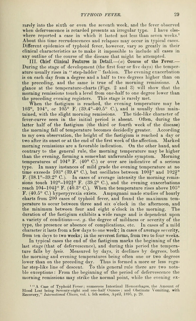 rarely into the sixth or even the seventh week, and the fever observed when defervescence is retarded presents an irregular type. 1 have else- where reported a case in which it lasted not less than seven weeks.' About this time recrudescences and relapses may occur in typical cases. Different epidemics of typhoid fever, however, vary so greatly in their clinical characteristics as to make it impossible to include all cases in any outline of the course of the disease that might be attempted. III. Chief Clinical Features in Detail.—(a) Course of the Fever.— During the stage of development (the first four or five daysj the temper- ature usually rises in  step-ladder  fashion. The evening exacerbation is on each day from a degree and a half to two degrees higher than on the preceding, and the same is true of the morning remissions. A glance at the temperature-charts (Figs. 2 and 3) will show that the morning remissions touch a level from one-half to one degree lower than the preceding evening registers. This stage is rarely met. When the fastigium is reached, the evening temperature may be 103°, 104°, or 105° F. (39.4°-40.5° C), and is usually thus main- tained, with the slight morning remissions. The tide-like character of fever-curve seen in the initial period is absent. Often, during the latter half of the fastigium (the third or fourth week of the disease) the morning fall of temperature becomes decidedly greater. According to my own observation, the height of the fastigium is reached a day or two after its onset or at the end of the first week of the affection. Marked morning remissions are a favorable indication. On the other hand, and contrary to the general rule, the morning temperature may be higher than the evening, forming a somewhat unfavorable symptom. Morning temperatures of 104° F. (40° C.) or over are indicative of a serious type. In many instances of mild grade the evening temperature at no time exceeds 103° (39.4° C), but oscillates between 100|° and 102|° F. (38.1°—39.2° C). In cases of average intensity the morning remis- sions touch 102°-102f° F. (39.2° C), and the evening exacerbations reach 104-104f° F. (40.3° C). When the temperature rises above 105° F. (40.5° C.) hyperpyrexia exists. Ampugnani made studies of hourly charts from 200 cases of typhoid fever, and found the maximum tem- perature to occur between three and six o'clock in the afternoon, and the minimum between four and eight o'clock in the morning. The duration of the fastigium exhibits a wide range and is dependent upon a variety of conditions—e. g. the degree of mildness or severity of the type, the presence or absence of complications, etc. In cases of a mild character it lasts from a few days to one week; in cases of average severity, from ten days to two weeks; in the severest forms, from two to four weeks. In typical cases the end of the fastigium marks the beginning of the last stage (that of defervescence), and during this period the tempera- ture falls by lysis. Measured by days, it declines by degrees, both the morning and evening temperatures being often one or two degrees lower than on the preceding day. Thus is formed a more or less regu- lar step-like line of descent. To this general rule there are two nota- ble exceptions: From the beginning of the period of defervescence the morning remissions may strike the normal point, while the evening ex- ^ A Case of Typhoid Fever; numerous Intestinal Hemorrhages, the Amount of od Lof Recovery, Blood Lost being Seventy-eight and one-half Ounces ; and Obstinate Vomiting, with r, International Clinics, vol. i. 5th series, April, 1895, p. 29.