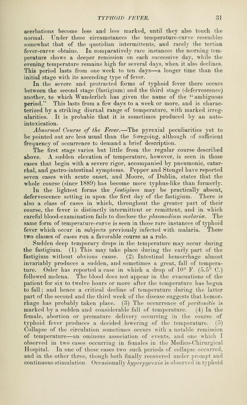 acerbations become less and less marked, until they also touch the normal. Under these circumstances the temperature-curve resembles somewhat that of the quotidian intermittents, and rarely the tertian fever-curve obtains. In comparatively rare instances the morning tem- perature shows a deeper remission on each successive day, while the evening temperature remains high for several days, when it also declines. This period lasts from one week to ten days—a longer time than the initial stage with its ascending type of fever. In the severe and protracted forms of typhoid fever there occurs between the second stage (fastigium) and the tliird stage (defervescence) another, to which Wunderlich has given the name of the  ambiguous period. This lasts from a few days to a week or more, and is charac- terized by a striking diurnal range of temperature, with marked irreg- ularities. It is probable that it is sometimes produced by an auto- intoxication. Abnormal Course of the Fever.—The pyrexial peculiarities yet to be pointed out are less usual than the foregoing, although of sufficient frequency of occurrence to demand a brief description. The first stage varies but little from the regular course described above. A sudden elevation of temperature, however, is seen in those cases that begin with a severe rigor, accompanied by pneumonic, catar- rhal, and gastro-intestinal symptoms. Pepper and Stengel have reported seven cases with acute onset, and Moore, of Dublin, states that the whole course (since 1889) has become more typhus-like than formerly. In the lightest forms the fastigium may be practically absent, defervescence setting in upon the first day of the fastigium. There is also a class of cases in which, throughout the greater part of their course, the fever is distinctly intermittent or remittent, and in which careful blood-examination fails to disclose the plasmodium malarice. The same form of temperature-curve is seen in those rare instances of typhoid fever which occur in subjects previously infected with malaria. These two classes of cases run a favorable course as a rule. Sudden deep temporary drops in the temperature may occur during the fastigium. (1) This may take place during the early part of the fastigium without obvious cause. (2) Intestinal hemorrhage almost invariably produces a sudden, and sometimes a great, fall of tempera- ture. Osier has reported a case in which a drop of 10° F. (5.5° C.) followed melena. The blood does not appear in the evacuations of the patient for six to twelve hours or more after the temperature has begun to fall; and hence a critical decline of temperature during the latter part of the second and the third week of the disease suggests that hemor- rhage has probably taken place. (3) The occurrence of jjeritonitis is marked by a sudden and considerable fall of temperature. (4) In the female, abortion or premature delivery occurring in the course of typhoid fever produces a decided lowering of the temperature. (5) Collapse of the circulation sometimes occurs Avith a notable remission of temperature—an ominous association of events, and one which I observed in two cases occurring in females in the Medico-Chirurgical Hospital. In one of these cases two such periods of collapse occurred, and in the other three, though both finally recovered under prompt and continuous stimulation Occasionally hyperpyrexia is observed in typhoid