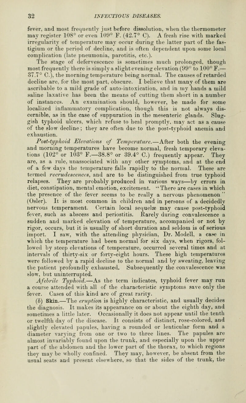 fever, and most freiiuently just before dissolution, when the thermometer may register 108° or even i09° F. (42.7° C). A fresh rise with marked irregidarity of temperature may occur during the latter part of the fas- tigiuni or the period of decline, and is often dependent upon some local complication (late pneumonia, parotitis, etc.). The stage of defervescence is sometimes much prolonged, though most frequently there is simply a slight evening elevation (99° to 100° F.— 37.7° C), the morning temperature being normal. The causes of retarded decline are, for the most part, obscure. I believe that many of them are ascribable to a mild grade of auto-intoxication, and in my hands a mild saline laxative has been the means of cutting them short in a number of instances. An examination should, however, be made for some localized intlammatory complication, though this is not always dis- cernible, as in the case of suppuration in the mesenteric glands. Sluor- gish typhoid ulcers, which refuse to heal promptly, may act as a cause of the slow decline ; they are often due to the post-typhoid anemia and exhaustion. Post-typhoid Elevations of Teynperature.—After both the evening and morning temperatures have become normal, fresh temporary eleva- tions (102° or 103° F.—38.8° or 39.4° C.) frequently appear. They are, as a rule, unassociated with any other symptoms, and at the end of a few days the temperature falls rapidly to the normal. These are termed recrudescences, and are to be distinguished from true typhoid relapses. They are probably produced in various ways—by errors in diet, constipation, mental emotion, excitement. ''There are cases in which the presence of the fever seems to be really a nervous phenomenon  (Osier). It is most common in children and in persons of a decidedly nervous temperament. Certain local secjuelae may cause post-typhoid fever, such as abscess and periostitis. Rarely during convalescence a sudden and marked elevation of temperature, accompanied or not by rigor, occurs, but it is usually of short duration and seldom is of serious import. I saw, with the attending physician, Dr. Modell, a case in which the temperature had been normal for six days, when rigors, fol- lowed by steep elevations of temperature, occurred several times and at intervals of thirty-six or forty-eight hours. These high temperatures were followed by a rapid decline to the normal and by sweating, leaving the patient profoundly exhausted. Subsequently the convalescence was slow, but uninterrupted. Afebrile Typhoid.—As the term indicates, typhoid fever may run a course attended with all of the characteristic symptoms save only the fever. Cases of this kind are of great rarity. (h) Skin.—The eruption is highly characteristic, and usually decides the diagnosis. It makes its appearance on or about the eighth day, and sometimes a little later. Occasionally it does not appear until the tenth or twelfth day of the disease. It consists of distinct, rose-colored, and slightly elevated papules, having a rounded or lenticular form and a diameter varying from one or two to three lines. The papules are almost invariably found upon the trunk, and especially upon the upper part of the abdomen and the lower part of the thorax, to which regions they may be wholly confined. They may, however, be absent from the usual seats and present elsewhere, so that the sides of the trunk, the