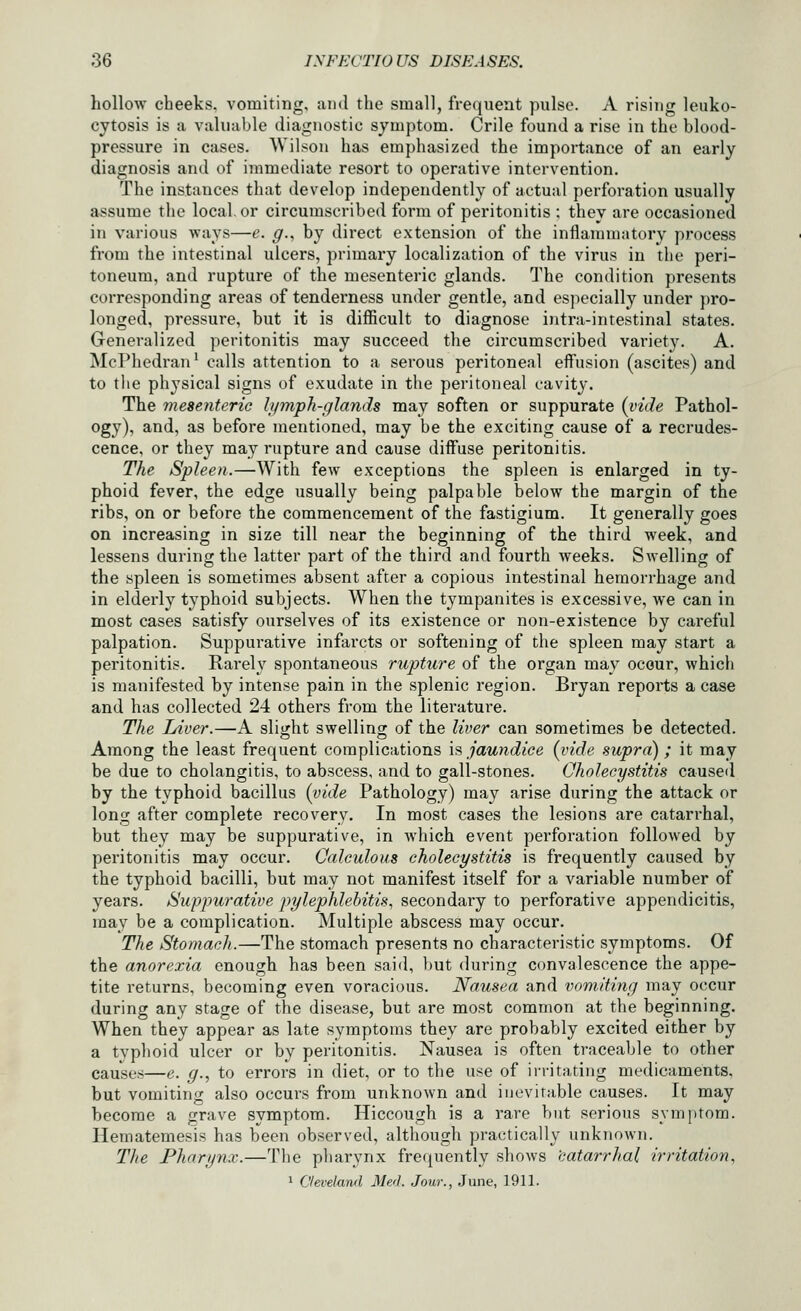 hollow cheeks, vomiting, and the small, frequent pulse. A rising leuko- cytosis is a valuable diagnostic symptom. Crile found a rise in the blood- pressure in cases. Wilson has emphasized the importance of an early diagnosis and of immediate resort to operative intervention. The instances that develop independently of actual perforation usually assume the local, or circumscribed form of peritonitis ; they are occasioned in various ways—e. g.^ by direct extension of the inflammatory process from the intestinal ulcers, primary localization of the virus in the peri- toneum, and rupture of the mesenteric glands. The condition presents corresponding areas of tenderness under gentle, and especially under pro- longed, pressure, but it is difiicult to diagnose intra-intestinal states. Generalized peritonitis may succeed the circumscribed variety. A. McPhedran* calls attention to a serous peritoneal effusion (ascites) and to the physical signs of exudate in the peritoneal cavity. The mesenteric lymph-glands may soften or suppurate {vide Pathol- ogy), and, as before mentioned, may be the exciting cause of a recrudes- cence, or they may rupture and cause diffuse peritonitis. The Spleen.—With few exceptions the spleen is enlarged in ty- phoid fever, the edge usually being palpable below the margin of the ribs, on or before the commencement of the fastigium. It generally goes on increasing in size till near the beginning of the third week, and lessens during the latter part of the third and fourth weeks. Swelling of the spleen is sometimes absent after a copious intestinal hemorrhage and in elderly typhoid subjects. When the tympanites is excessive, we can in most cases satisfy ourselves of its existence or non-existence by cai'eful palpation. Suppurative infarcts or softening of the spleen may start a peritonitis. Rarely spontaneous rupture of the organ may occur, which is manifested by intense pain in the splenic region. Bryan reports a case and has collected 24 others from the literature. The Liver.—A slight swelling of the liver can sometimes be detected. Among the least frequent complications is jaundice (vide .supra); it may be due to cholangitis, to abscess, and to gall-stones. Cholecystitis caused by the typhoid bacillus (vide Pathology) may arise during the attack or long after complete recovery. In most cases the lesions are catarrhal, but they may be suppurative, in which event perforation followed by peritonitis may occur. Calculous cholecystitis is frequently caused by the typhoid bacilli, but may not manifest itself for a variable number of years. Suppurative pylephlebitis, secondary to perforative appendicitis, may be a complication. Multiple abscess may occur. The Stomach.—The stomach presents no characteristic symptoms. Of the anorexia enough has been said, })Ut during convalescence the appe- tite returns, becoming even voracious. Nausea and vomiting may occur during any stage of the disease, but are most common at the beginning. When they appear as late symptoms they are probably excited either by a typhoid ulcer or by peritonitis. Nausea is often traceable to other causes—e. g., to errors in diet, or to the use of irritating medicaments, but vomiting also occurs from unknown and inevitable causes. It may become a grave symptom. Hiccough is a rare but serious symi)tom. Hematemesis has been observed, although practically unknown. The Pharynx.—Tlie pharynx frequently shows 'catarrhal irritation, 1 Cleveland Med. Jour., June, 1911.