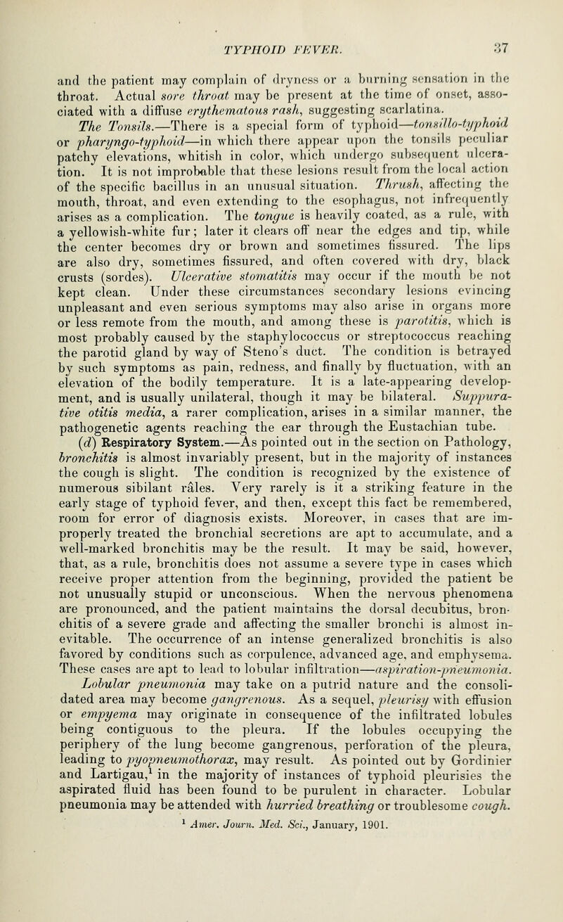 and the patient may complain of dryness or a burning sensation in the throat. Actual sore throat, may be present at the time of onset, asso- ciated with a diffuse erythematous rash, suggesting scarlatina. The To7isils.—There is a special form of typhoid—tonsUlo-typhoid or pharyngo-fyphoid—in which there appear upon the tonsils peculiar patchy elevations, whitish in color, which undergo subsequent ulcera- tion. It is not improbable that these lesions result from the local action of the specific bacillus in an unusual situation. Thrush, affecting the mouth, throat, and even extending to the esophagus, not infrequently arises as a complication. The tongue is heavily coated, as a rule, with a yellowish-white fur; later it clears off near the edges and tip, while the center becomes dry or brown and sometimes fissured. The lips are also dry, sometimes fissured, and often covered with dry, black crusts (sordes). Ulcerative stomatitis may occur if the mouth be not kept clean. Under these circumstances secondary lesions evincing unpleasant and even serious symptoms may also arise in organs more or less remote from the mouth, and among these is parotitis, which is most probably caused by the staphylococcus or streptococcus reaching the parotid gland by way of Steno's duct. The condition is betrayed by such symptoms as pain, redness, and finally by fluctuation, with an elevation of the bodily temperature. It is a late-appearing develop- ment, and is usually unilateral, though it may be bilateral. Suppura- tive otitis media, a rarer complication, arises in a similar manner, the pathogenetic agents reaching the ear through the Eustachian tube. {d) Respiratory System.—As pointed out in the section on Pathology, bronchitis is almost invariably present, but in the majority of instances the cough is slight. The condition is recognized by the existence of numerous sibilant r^les. Very rarely is it a striking feature in the early stage of typhoid fever, and then, except this fact be remembered, room for error of diagnosis exists. Moreover, in cases that are im- properly treated the bronchial secretions are apt to accumulate, and a well-marked bronchitis may be the result. It may be said, however, that, as a rule, bronchitis does not assume a severe type in cases which receive proper attention from the beginning, provided the patient be not unusually stupid or unconscious. When the nervous phenomena are pronounced, and the patient maintains the dorsal decubitus, bron- chitis of a severe grade and affecting the smaller bronchi is almost in- evitable. The occurrence of an intense generalized bronchitis is also favored by conditions such as corpulence, advanced age, and emphysema. These cases are apt to lead to lobular infiltration—aspiration-pneumonia. Lobular pneumonia may take on a putrid nature and the consoli- dated area may become gangrenous. As a sequel, pleurisy with eflusion or empyema may originate in consequence of the infiltrated lobules being contiguous to the pleura. If the lobules occupying the periphery of the lung become gangrenous, perforation of the pleura, leading to pyopneumothorax., may result. As pointed out by Gordinier and Lartigau,^ in the majority of instances of typhoid pleurisies the aspirated fluid has been found to be purulent in character. Lobular pneumonia may be attended with hurried breathing or troublesome cough. ^ Am,Qr. Journ. Med. Sci., January, 1901.