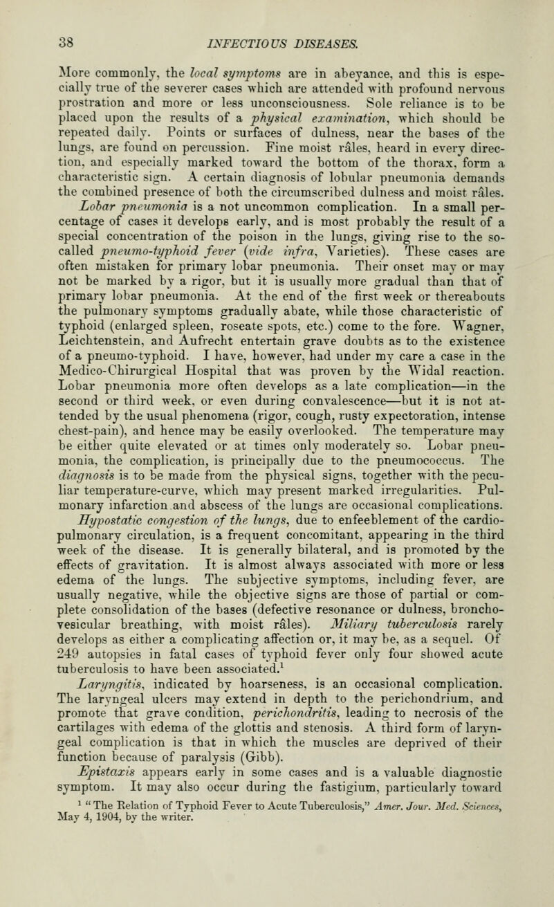 More commonly, the local symptoms are in abeyance, and this is espe- cially true of the severer cases which are attended with profound nervous prostration and more or less unconsciousness. Sole reliance is to be placed upon the results of a physical exammation, which should be repeated daily. Points or surfaces of dulness, near the bases of the lungs, are found on percussion. Fine moist rales, heard in every direc- tion, and especially marked toward the bottom of the thorax, form a characteristic sign. A certain diagnosis of lobular pneumonia demands the combined presence of both the circumscribed dulness and moist rales. Lobar pneumonia is a not uncommon complication. In a small per- centage of cases it develops early, and is most probably the result of a special concentration of the poison in the lungs, giving rise to the so- called pneumo-iyphoid fever {vide infra. Varieties). These cases are often mistaken for primary lobar pneumonia. Their onset may or may not be marked by a rigor, but it is usually more gradual than that of primary lobar pneumonia. At the end of the first week or thereabouts the pulmonary symptoms gradually abate, while those characteristic of typhoid (enlarged spleen, roseate spots, etc.) come to the fore. Wagner, Leichtenstein, and Aufrecht entertain grave doubts as to the existence of a pneumo-typhoid. I have, however, had under my care a case in the Medico-Chirurgical Hospital that was proven by the Widal reaction. Lobar pneumonia more often develops as a late complication—in the second or third week, or even during convalescence—but it is not at- tended by the usual phenomena (rigor, cough, rusty expectoration, intense chest-pain), and hence may be easily overlooked. The temperature may be either quite elevated or at times only moderately so. Lobar pneu- monia, the complication, is principally due to the pneumococcus. The diagnosis is to be made from the physical signs, together with the pecu- liar temperature-curve, Avhich may present marked irregularities. Pul- monary infarction and abscess of the lungs are occasional complications. Hypostatic congestion of the lungs, due to enfeeblement of the cardio- pulmonary circulation, is a frequent concomitant, appearing in the third week of the disease. It is generally bilateral, and is promoted by the effects of gravitation. It is almost always associated with more or less edema of the lungs. The subjective symptoms, including fever, are usually negative, Avhile the objective signs are those of partial or com- plete consolidation of the bases (defective resonance or dulness, broncho- vesicular breathing, with moist rS:les). Miliary tuberculosis rarely develops as either a complicating affection or, it may be, as a sequel. Of 249 autopsies in fatal cases of typhoid fever only four showed acute tuberculosis to have been associated.^ Laryngitis, indicated by hoarseness, is an occasional complication. The laryngeal ulcers may extend in depth to the perichondrium, and promote that grave condition, perichondritis, leading to necrosis of the cartilages with edema of the glottis and stenosis. A third form of laryn- geal complication is that in which the muscles are deprived of their function because of paralysis (Gibb). Epistaxis appears early in some cases and is a valuable diagnostic symptom. It may also occur during the fastigium, particularly toward ^  The Eelation of Typhoid Fever to Acute Tuberculosis, Amer. Jour. Med. Sciences^ May 4, 1904, by the writer.