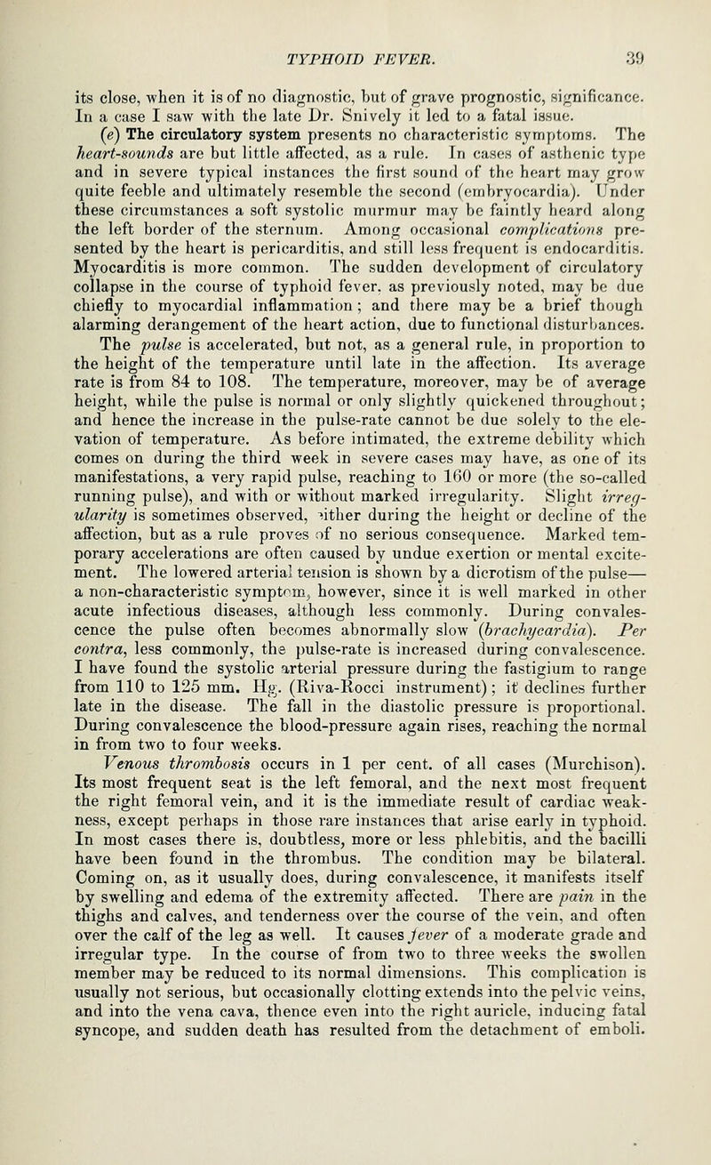 its close, when it is of no diagnostic, but of grave prognostic, significance. In a case I saw with the late Dr. Snively it led to a fatal issue. (e) The circulatory system presents no characteristic symptoms. The heart-sounds are but little affected, as a rule. In cases of asthenic type and in severe typical instances the first sound of the heart may grow quite feeble and ultimately resemble the second (embryocardia). Under these circumstances a soft systolic murmur may be faintly heard along the left border of the sternum. Among occasional complications pre- sented by the heart is pericarditis, and still less frequent is endocarditis. Myocarditis is more common. The sudden development of circulatory collapse in the course of typhoid fever, as previously noted, may be due chiefly to myocardial inflammation ; and there may be a brief though alarming derangement of the heart action, due to functional disturbances. The pulse is accelerated, but not, as a general rule, in proportion to the height of the temperature until late in the affection. Its average rate is from 84 to 108. The temperature, moreover, may be of average height, while the pulse is normal or only slightly quickened throughout; and hence the increase in the pulse-rate cannot be due solely to the ele- vation of temperature. As before intimated, the extreme debility which comes on during the third week in severe cases may have, as one of its manifestations, a very rapid pulse, reaching to 160 or more (the so-called running pulse), and with or without marked irregularity. Slight irreg- ularity is sometimes observed, either during the height or decline of the afiection, but as a rule proves of no serious consequence. Marked tem- porary accelerations are often caused by undue exertion or mental excite- ment. The lowered arterial tension is shown by a dicrotism of the pulse— a non-characteristic symptom^ however, since it is well marked in other acute infectious diseases, although less commonly. During convales- cence the pulse often becomes abnormally slow (brachycardia). Per contra, less commonly, the pulse-rate is increased during convalescence. I have found the systolic arterial pressure during the fastigium to range from 110 to 125 mm. Hg. (Riva-Rocci instrument); it declines further late in the disease. The fall in the diastolic pressure is proportional. During convalescence the blood-pressure again rises, reaching the normal in from two to four weeks. Venous thrombosis occurs in 1 per cent, of all cases (Murchison). Its most frequent seat is the left femoral, and the next most frequent the right femoral vein, and it is the immediate result of cardiac weak- ness, except perhaps in those rare instances that arise early in typhoid. In most cases there is, doubtless, more or less phlebitis, and the bacilli have been found in the thrombus. The condition may be bilateral. Coming on, as it usually does, during convalescence, it manifests itself by swelling and edema of the extremity affected. There are pain in the thighs and calves, and tenderness over the course of the vein, and often over the calf of the leg as well. It causes Jever of a moderate grade and irregular type. In the course of from two to three weeks the swollen member may be reduced to its normal dimensions. This complication is usually not serious, but occasionally clotting extends into the pelvic veins, and into the vena cava, thence even into the right auricle, inducing fatal syncope, and sudden death has resulted from the detachment of emboli.