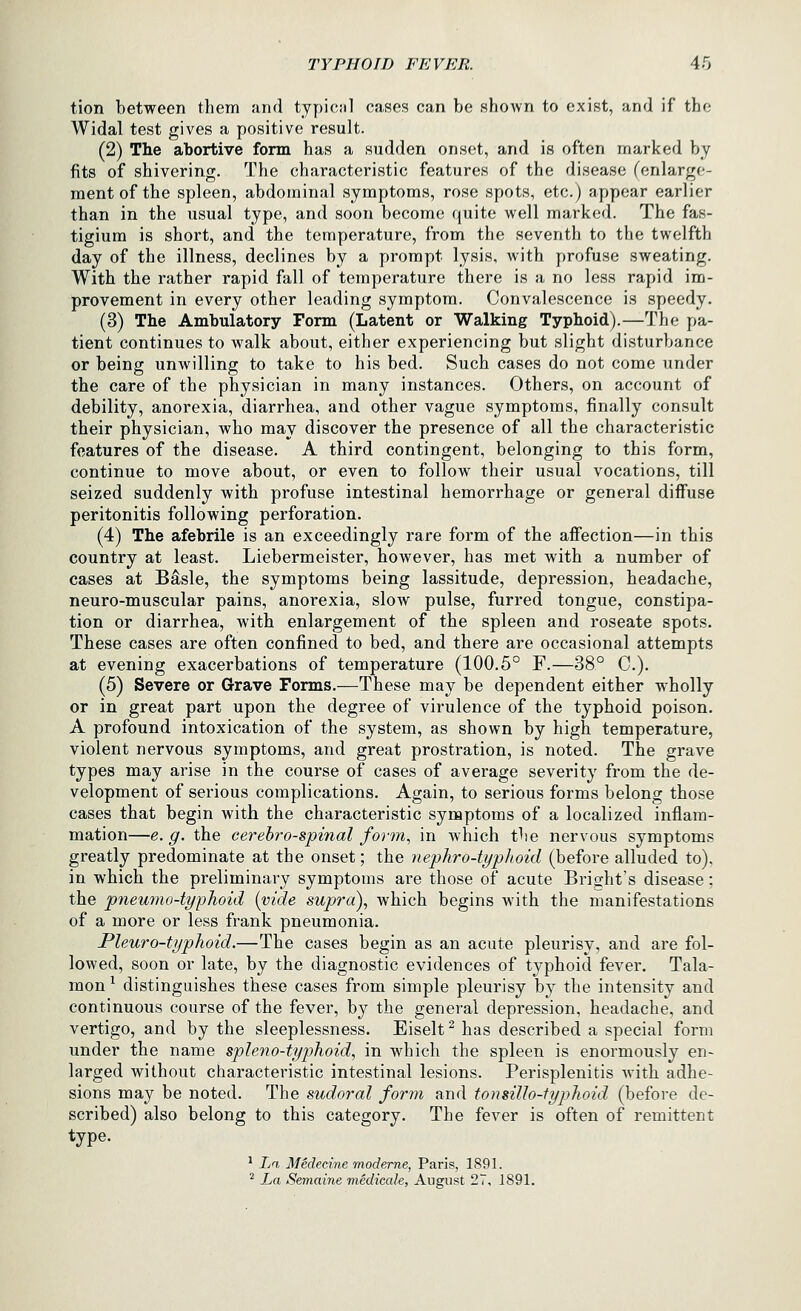 tion between them and typicnl cases can be shown to exist, and if the Widal test gives a positive result. (2) The abortive form has a sudden onset, and is often marked by fits of shivering. The characteristic features of the disease (enlarge- ment of the spleen, abdominal symptoms, rose spots, etc.) appear earlier than in the usual type, and soon become quite well marked. The fas- tigium is short, and the temperature, from the seventh to the twelfth day of the illness, declines by a prompt lysis, with profuse sweating. With the rather rapid fall of temperature there is a no less rapid im- provement in every other leading symptom. Convalescence is speedy. (3) The Ambulatory Form (Latent or Walking Typhoid).—The pa- tient continues to walk about, either experiencing but slight disturbance or being unwilling to take to his bed. Such cases do not come under the care of the physician in many instances. Others, on account of debility, anorexia, diarrhea, and other vague symptoms, finally consult their physician, who may discover the presence of all the characteristic features of the disease. A third contingent, belonging to this form, continue to move about, or even to follow their usual vocations, till seized suddenly with profuse intestinal hemorrhage or general diffuse peritonitis following perforation. (4) The afebrile is an exceedingly rare form of the affection—in this country at least. Liebermeister, however, has met with a number of cases at Basle, the symptoms being lassitude, depression, headache, neuro-muscular pains, anorexia, slow pulse, furred tongue, constipa- tion or diarrhea, with enlargement of the spleen and roseate spots. These cases are often confined to bed, and there are occasional attempts at evening exacerbations of temperature (100.5° F.—38° C). (5) Severe or Grave Forms.—These may be dependent either wholly or in great part upon the degree of virulence of the typhoid poison. A profound intoxication of the system, as shown by high temperature, violent nervous symptoms, and great prostration, is noted. The grave types may arise in the course of cases of average severity from the de- velopment of serious complications. Again, to serious forms belong those cases that begin with the characteristic symptoms of a localized inflam- mation—e.g. the cerehro-spinal form., in which the nervous symptoms greatly predominate at the onset; the nephro-typlioid (before alluded to). in which the preliminary symptoms are those of acute Bright's disease; the pnewno-typhoid [vide supra)., which begins with the manifestations of a more or less frank pneumonia. Pleuro-typhoid.—The cases begin as an acute pleurisy, and are fol- lowed, soon or late, by the diagnostic evidences of typhoid fever. Tala- mon ^ distinguishes these cases from simple pleurisy by the intensity and continuous course of the fever, by the general depression, headache, and vertigo, and by the sleeplessness. Eiselt^ has described a special form under the name spleno-typhoid, in which the spleen is enormously en- larged without characteristic intestinal lesions. Perisplenitis with adhe- sions may be noted. The sudoral form and tonsiUo-fyphoid (before de- scribed) also belong to this category. The fever is often of remittent type. ^ Iji Medecine moderne, Paris, 1891. ^ La Semaine mediccde, August 27, 1891.