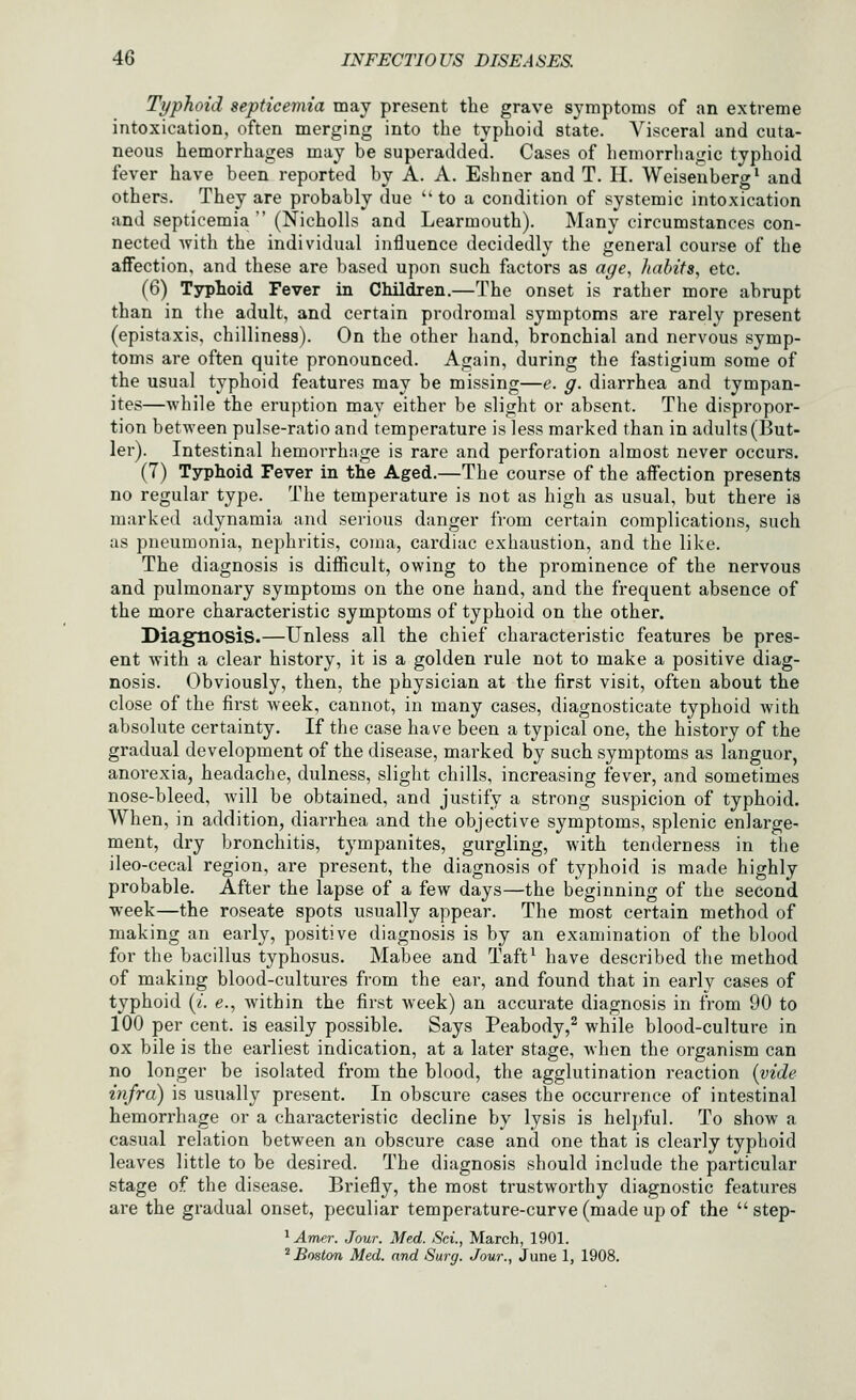 Typhoid septicemia may present the grave symptoms of an extreme intoxication, often merging into the typhoid state. Visceral and cuta- neous hemorrhages may be superadded. Cases of hemorrhagic typhoid fever have been reported by A. A. Eshncr and T. H. Weiseuberg* and others. They are probably due '' to a condition of systemic intoxication and septicemia  (Nicholls and Learmouth). Many circumstances con- nected with the individual influence decidedly the general course of the affection, and these are based upon such factors as age, habits, etc. (6) Tyrlioid Fever in Children.—The onset is rather more abrupt than in the adult, and certain prodromal symptoms are rarely present (epistaxis, chilliness). On the other hand, bronchial and nervous symp- toms are often quite pronounced. Again, during the fastigium some of the usual typhoid features may be missing—e. g. diarrhea and tympan- ites—while the eruption may either be slight or absent. The dispropor- tion between pulse-ratio and temperature is less marked than in adults (But- ler). Intestinal hemorrhage is rare and perforation almost never occurs. (7) Typhoid Fever in the Aged.—The course of the aifection presents no regular type. The temperature is not as high as usual, but there is marked adynamia and serious danger from certain complications, such as pneumonia, nephritis, coma, cardiac exhaustion, and the like. The diagnosis is difficult, owing to the prominence of the nervous and pulmonary symptoms on the one hand, and the frequent absence of the more characteristic symptoms of typhoid on the other. Diagnosis.—Unless all the chief characteristic features be pres- ent with a clear history, it is a golden rule not to make a positive diag- nosis. Obviously, then, the physician at the first visit, often about the close of the first week, cannot, in many cases, diagnosticate typhoid with absolute certainty. If the case have been a typical one, the history of the gradual development of the disease, marked by such symptoms as languor, anorexia, headache, dulness, slight chills, increasing fever, and sometimes nose-bleed, will be obtained, and justify a strong suspicion of typhoid. When, in addition, diarrhea and the objective symptoms, splenic enlarge- ment, dry bronchitis, tympanites, gurgling, with tenderness in the ileo-cecal region, are present, the diagnosis of typhoid is made highly probable. After the lapse of a few days—the beginning of the second week—the roseate spots usually appear. The most certain method of making an early, positive diagnosis is by an examination of the blood for the bacillus typhosus. Mabee and Taft^ have described the method of making blood-cultures from the ear, and found that in early cases of typhoid (/. e., within the first week) an accurate diagnosis in from 90 to 100 per cent, is easily possible. Says Peabody,^ while blood-culture in ox bile is the earliest indication, at a later stage, when the organism can no longer be isolated from the blood, the agglutination reaction {vide infra) is usually present. In obscure cases the occurrence of intestinal hemorrhage or a characteristic decline by lysis is helpful. To show a casual relation between an obscure case and one that is clearly typhoid leaves little to be desired. The diagnosis should include the particular stage of the disease. Briefly, the most trustworthy diagnostic features are the gradual onset, peculiar temperature-curve (made up of the  step- ^ Amer. Jour. Med. Sci., March, 1901. ' Boston Med. and Surg. Jour., June 1, 1908.