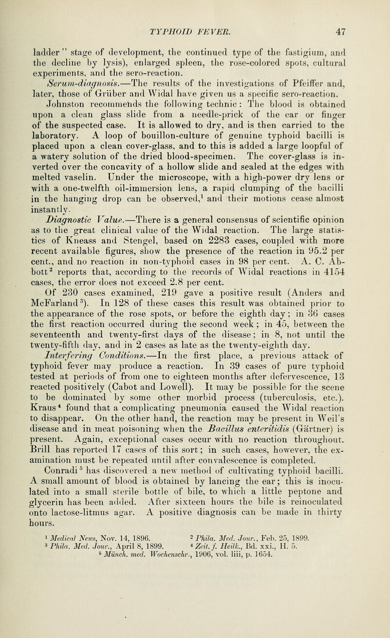 ladder stage of development, the continued type of the fa.stigiurn, and the decline by lysis), enlarged spleen, the rose-colored spots, cultural experiments, and the sero-reaction. tSerwrn-diagnosis.—The results of the investigations of Pfoiffer and, later, those of Grliber and Widal have given us a specific sero-reaction. Johnston recommends the following technic : The blood is obtained upon a clean glass slide from a needle-prick of the ear or finger of the suspected case. It is allowed to dry, and is then carried to the laboratory. A loop of bouillon-culture of genuine typhoid bacilli is placed upon a clean cover-glass, and to this is added a large loopful of a watery solution of the dried blood-specimen. The cover-glass is in- verted over the concavity of a hollow slide and sealed at the edges with melted vaselin. Under the microscope, with a high-power dry lens or with a one-twelfth oil-immersion lens, a rapid clumping of the bacilli in the hanging drop can be observed,^ and their motions cease almost instantly. Diagnostic Value.—There is a general consensus of scientific opinion as to the great clinical value of the Widal reaction. The large statis- tics of Kneass and Stengel, based on 2283 cases, coupled with more recent available figures, show the presence of the reaction in 95.2 per cent., and no reaction in non-typhoid cases in 98 per cent. A, C. Ab- bott^ reports that, according to the records of Widal reactions in 4154 cases, the error does not exceed 2.8 per cent. Of 230 cases examined, 219 gave a positive result (Anders and McFarland^). In 128 of these cases this result was obtained prior to the appearance of the rose spots, or before the eighth day; in 36 cases the first reaction occurred during the second week; in 45, between the seventeenth and twenty-first days of the disease; in 8, not until the twenty-fifth day, and in 2 cases as late as the twenty-eighth day. Interfering Conditions.—In the first place, a previous attack of typhoid fever may produce a reaction. In 39 cases of pure typhoid tested at periods of from one to eighteen months after defervescence, 13 reacted positively (Cabot and Lowell). It may be possible for the scene to be dominated by some other morbid process (tuberculosis, etc.). Kraus * found that a complicating pneumonia caused the Widal reaction to disappear. On the other hand, the reaction may be present in Weils disease and in meat poisoning when the Bacillus enteritidis (Gartner) is present. Again, exceptional cases occur with no reaction throughout. Brill has reported 17 cases of this sort; in such cases^ however, the ex- amination must be repeated until after convalescence is completed. Conradi^ has discovered a new method of cultivating typhoid bacilli. A small amount of blood is obtained by lancing the ear; this is inocu- lated into a small sterile bottle of bile, to which a little peptone and glycerin has been added. After sixteen hours the bile is reinoculated onto lactose-litmus agar. A positive diagnosis can be made in thirty hours. 1 Medical News, Nov. 14, 1896. 2 p^^7„, j/g^/, jowr., Feb. 25, 1899. 3 Phila. Med. Jour., April 8, 1899. ^ Zeit. f. Heilk., Bd. xxi., H. 5. ^ Miinch. med. Wochensehr., 1906, vol. liii, p. 1654.