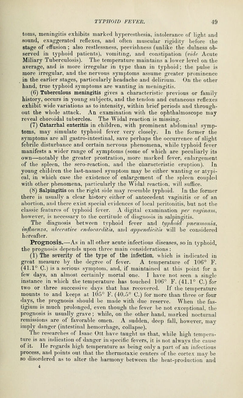 toms, meningitis exhibits marked hyperesthesia, intolerance of light and sound, exaggerated reflexes, and often muscular rigidity before the stage of eifusion; also restlessness, peevishness (unlike the dulness ob- served in typhoid patients), vomiting, and constipation {vide Acute Miliary Tuberculosis). The temperature maintains a lower level on the average, and is more irregular in type than in typhoid; the pulse is more irregular, and the nervous symptoms assume greater prominence in the earlier stages, particularly headache and delirium. On the other hand, true typhoid symptoms are wanting in meningitis. (6) Tuberculous meningitis gives a characteristic- previous or family history, occurs in young subjects, and the tendon and cutaneous reflexes exhibit wide variations as to intensity, within brief periods and through- out the whole attack. An examination with the ophthalmoscope may reveal choroidal tubercles. The Widal reaction is missing. (7) Catarrhal enteritis in children, with prominent abdominal symp- toms, may simulate typhoid fever very closely. In the former the symptoms are all gastro-intestinal, save perhaps the occurrence of slight febrile disturbance and certain nervous phenomena, while typhoid fever manifests a wider range of symptoms (some of which are peculiarly its own—notably the greater prostration, more marked fever, enlargement of the spleen, the sero-reaction, and the characteristic eruption). In young children the last-named symptom may be either wanting or atypi- cal, in which case the existence of enlargement of the spleen coupled with other phenomena, particularly the Widal reaction, will suffice. (8) Salpingitis on the right side may resemble typhoid. In the former there is usually a clear history either of antecedent vaginitis or of an abortion, and there exist special evidences of local peritonitis, but not the classic features of typhoid fever. A digital examination per vaginam^ however, is necessary to the certitude of diagnosis in salpingitis. The diagnosis between typhoid fever and typhoid pneumonia, influenza, ulcerative endocarditis, and appendicitis will be considered hereafter. Prognosis.—As in all other acute infectious diseases, so in typhoid, the prognosis depends upon three main considerations: (1) The severity of the type of the infection, which is indicated in great measure by the degree of fever. A temperature of 106° F. (41.1° C.) is a serious symptom, and, if maintained at this point for a few days, an almost certainly mortal one. I have not seen a single instance in which the temperature has touched 106° F. (41.1° C.) for two or three successive days that has recovered. If the temperature mounts to and keeps at 105° F. (40.5° C.) for more than three or four days, the prognosis should be made Avith due reserve. When the fas- tigium is much prolonged, even though the fever be not exceptional, the prognosis is usually grave; while, on the other hand, marked nocturnal remissions are of favorable omen. A sudden, deep fall, however, may imply danger (intestinal hemorrhage, collapse). The researches of Isaac Ott have taught us that, while high tempera- ture is an indication of danger in specific fevers, it is not always the cause of it. He regards high temperature as being only a part of an infectious process, and points out that the thermotaxic centers of the cortex may be so disordered as to alter the harmony between the heat-production and 4