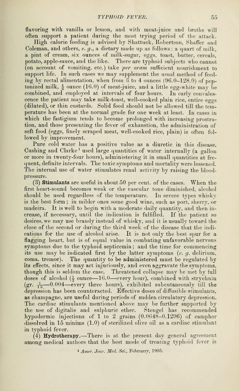 flavoring with vanilla or lemon, and with meat-juice and Ijroth.s will often support a patient during the most trying period of tlie attack. High calorie feeding is advised by Shattuck, Robertson, Shaffer and Coleman, and others, e. g., a dietary made up as follows: a quart of milk, a pint of cream, six ounces of milk-sugar, eggs, toast, butter, cereals, potato, apple-sauce, and the like. There are typhoid su})jects Avho cannot (on account of vomiting, etc.) take per oram sufficient nourisliment to support life. In such cases we may supplement the usual method of feed- ing by rectal alimentation, when from 8 to 4 ounces (96.0-128.0) of pep- tonized milk, \ ounce (16.0) of meat-juice, and a little egg-white may be combined, and employed at intervals of four hours. In early convales- cence the patient may take milk-toast, well-cooked plain rice, entire eggs (diluted), or thin custai'ds. Solid food should not be allowed till the tem- perature has been at the normal grade for one week at least. In cases in which the fastigium tends to become prolonged with increasing prostra- tion, and those presenting the fever of exhaustion, the administration of soft food (eggs, finely scraped meat, well-cooked rice, plain) is often fol- lowed by improvement. Pure cold water has a positive value as a diuretic in this disease. Gushing and Clarke ^ used large quantities of water internally (a gallon or more in twenty-four hours), administering it in small quantities at fre- quent, definite intervals. The toxic symptoms and mortality were lessened. The internal use of water stimulates renal activity by raising the blood- pressure. (3) Stimulants are useful in about 50 per cent, of the cases. When the first heart-sound becomes weak or the vascular tone diminished, alcohol should be used regardless of the temperature. In severe types whiskv is the best form; in milder ones some good wine, such as port, sherry, or madeira. It is well to begin with a moderate daily quantity, and then in- crease, if necessary, until the indication is fulfilled. If the patient so desires, we may use brandy instead of whisky, and it is usually toward the close of the second or during the third week of the disease that the indi- cations for the use of alcohol arise. It is not only the best spur for a flagging heart, but is of equal value in combating unfavorable nervous symptoms due to the typhoid septicemia; and the time for commencing its use may be indicated first by the latter symptoms {e. g. delirium, coma, tremor). The quantity to be administered must be regulated by its efiects, since it may act injuriously, and even aggravate the symptoms, though this is seldom the case. Threatened collapse may be met by full doses of alcohol (^ ounce—16.0—every hour), combined with strychnin (gr. -^—0.004—every three hours), exhibited subcutaneously till the depression has been counteracted. Effective doses of diffusible stimulants, as champagne, are useful during periods of sudden circulatory depression. The cardiac stimulants mentioned above may be further supported by the use of digitalis and sulphuric ether. Stengel has recommended hypodermic injections of 1 to 2 grains (0.0648-0.1296) of camphor dissolved in 15 minims (1.0) of sterilized olive oil as a cardiac stimulant in typhoid fever. (4) Hydrotherapy.—There is at the present day general agreement among medical authors that the best mode of treating typhoid fever is 1 Amer. Jour. Med. Sci., February, 1905.