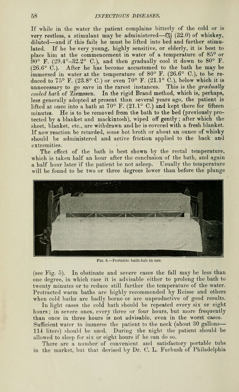 If while in the water the patient complains bitterly of the cold or is very restless, a stimulant may be administered—f5J (32.0) of whiskey, diluted—and if this fails he must be lifted into bed and further stimu- lated. If he be very young, highly sensitive, or elderly, it is best to place him at the commencement in water of a temperature of 85° or 90° F. (29.4°-32.2° C), and then gradually cool it down to 80° F. (26.6° C). After he has become accustomed to the bath he may be immersed in water at the temperature of 80° F. (26.6° C), to be re- duced to 75° F. (23.8° C.) or even 70° F. (21.1° C), below which it is unnecessary to go save in the rarest instances. This is the gradually cooled bath of Ziemssen. In the rigid Brand method, which is, perhaps, less generally adopted at present than several years ago, the patient is lifted at once into a bath at 70° F. (21.1° C) and kept there for fifteen minutes. He is to be removed from the bath to the bed (previously pro- tected by a blanket and mackintosh), wiped off gently; after which the sheet, blanket, etc., are withdrawn and he is covered with a fresh blanket. If now reaction be retarded, some hot broth or about an ounce of whisky should be administered and active friction applied to the back and extremities. The effect of the bath is best shown by the rectal temperature, which is taken half an hour after the conclusion of the bath, and again a half hour later if the patient be not asleep. Usually the temperature will be found to be two or three degrees lower than before the plunge - ■ ■ -^ Fig. 6.—Portable bath-tub in use. (see Fig. 5). In obstinate and severe cases the fall may be less than one degree, in which case it is advisable either to prolong the bath to twenty minutes or to reduce still further the temperature of the water. Protracted warm baths are highly recommended by Reisse and others when cold baths are badly borne or are unproductive of good results. In light cases the cold bath should be repeated every six or eight hours; in severe ones, every three or four hours, but more frequently than once in three hours is not advisable, even in the worst cases. Sufficient water to immerse the patient to the neck (about 30 gallons— 114 liters) should be used. During the night the patient should be allowed to sleep for six or eight hours if he can do so. There are a number of convenient and satisfactory portable tubs in the market, but that devised by Dr. C. L. Furbush of Philadelphia