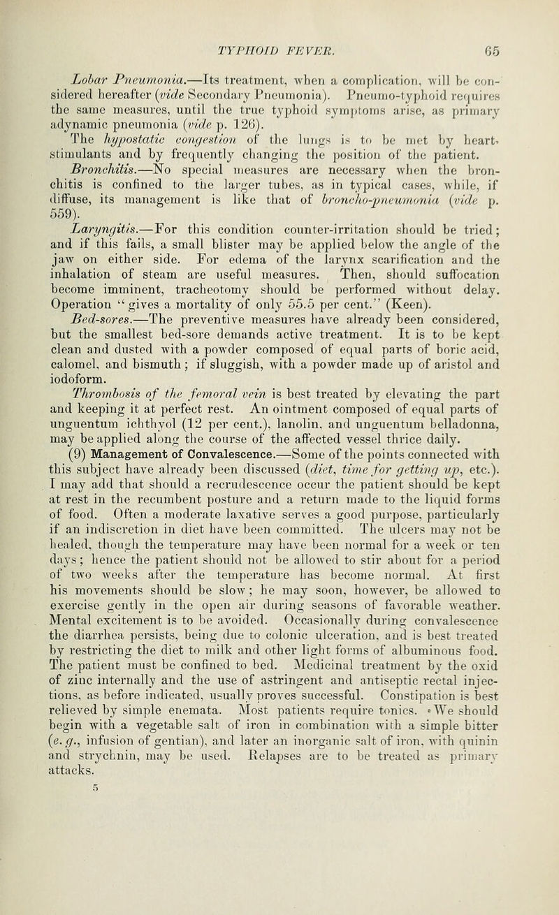 Lobar Pneumonia.—Its treatment, when a complication, ■will be con- sidered hereafter [vide Secondary Pneumonia). Pneumo-typhoid requires the same measures, until the true typhoid symptoms arise, as primary' adynamic pneumonia {vide p. 126). The hypostatic congestion of the lungs is to he met by heart- stimulants and by frequently changing the position of the patient. Bronchitis.—No special measures are necessary when the bron- chitis is confined to the larger tubes, as in typical cases, while, if diffuse, its management is like that of h-onclto-rrneumnnia {vide p. 559). Laryngitis.—For this condition counter-irritation should be tried; and if this fails, a small blister may be applied below the angle of the jaw on either side. For edema of the larynx scarification and the inhalation of steam are useful measures. Then, should suffocation become imminent, tracheotomy should be performed without delay. Operation gives a mortality of only 55.5 per cent. (Keen). Bed-sores.—The preventive measures have already been considered, but the smallest bed-sore demands active treatment. It is to be kept clean and dusted with a powder composed of equal parts of boric acid, calomel, and bismuth ; if sluggish, with a powder made up of aristol and iodoform. Thrombosis of the femoral vein is best treated by elevating the part and keeping it at perfect rest. An ointment composed of equal parts of unguentum ichthyol (12 per cent.), lanolin, and unguentum belladonna, may be applied along the course of the affected vessel thi'ice daily. (9) Management of Convalescence.—Some of the points connected with this subject have already been discussed {diet, time for getting up, etc.). I may add that should a recrudescence occur the patient should be kept at rest in the recumbent posture and a return made to the liquid forms of food. Often a moderate laxative serves a good purpose, particularly if an indiscretion in diet have been committed. The ulcers may not be healed, though the temperature may have been normal for a week or ten days; hence the patient should not be allowed to stir about for a period of two weeks after the temperature has become normal. At first his movements should be slow; he may soon, however, be allowed to exercise gently in the open air during seasons of favorable weather. Mental excitement is to be avoided. Occasionally during convalescence the diarrhea persists, being due to colonic ulceration, and is best treated by restricting the diet to milk and other light forms of albuminous food. The patient must be confined to bed. Medicinal treatment by the oxid of zinc internally and the use of astringent and antiseptic rectal injec- tions, as before indicated, usually proves successful. Constipation is best relieved by simple enemata. Most patients require tonics. «We should begin with a vegetable salt of iron in combination wifh a simple bitter {e. g., infusion of gentian), and later an inorganic salt of iron, with quinin and strychnin, may be used. Relapses are to be treated as primary attacks.