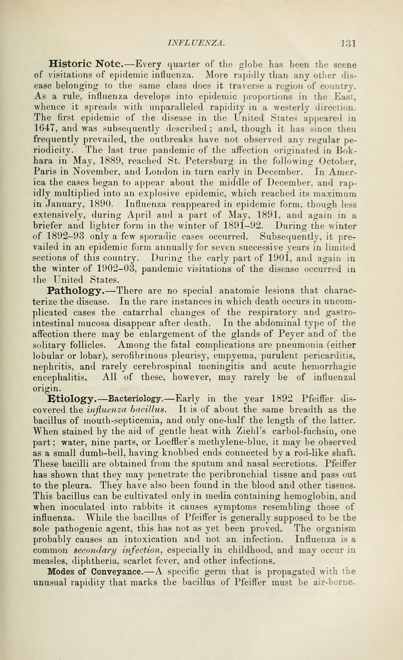 Historic Note.—Every quarter of the globe has been the scene of visitations of epidemic influenza. More rapidly than any otlier dis- ease belonging to the same class does it traverse a region of country. As a rule, influenza develops into epidemic proportions in the East, whence it spreads with unparalleled rapidity in a westerly direction. The first epidemic of the disease in the United States appeared in 1647, and was subsequently described ; and, though it has since then frequently prevailed, the outbreaks have not observed any regular pe- riodicity. The last true pandemic of the affection originated in Bok- hara in May, 1889, reached St. Petersburg in the following October, Paris in November, and London in turn early in December. In Amer- ica the cases began to appear about the middle of December, and rap- idly multiplied into an explosive epidemic, which reached its maximum in January, 1890. Influenza reappeared in epidemic form, though less extensively, during April and a part of May, 1891, and again in a briefer and lighter form in the winter of 1891—92. During the winter of 1892—93 only a few sporadic cases occurred. Subsequently, it pre- vailed in an epidemic form annually for seven successive years in limited sections of this country. During the early part of 1901, and again in the winter of 1902-03. pandemic visitations of the disease occurred in the United States. Pathology.—There are no special anatomic lesions that charac- terize the disease. In the rare instances in which death occurs in uncom- plicated cases the catarrhal changes of the respiratory and gastro- intestinal mucosa disappear after death. In the abdominal type of the affection there may be enlargement of the glands of Peyer and of the solitary follicles. Among the fatal complications are pneumonia (either lobular or lobar), serofibrinous pleurisy, empyema, purulent pericarditis, nephritis, and rarely cerebrospinal meningitis and acute hemorrhagic encephalitis. All of these, however, may rarely be of influenzal origin. Ktiology.—Bacteriology.—Early in the year 1892 Pfeiffer dis- covered the influenza bacillus. It is of about the same breadth as the bacillus of mouth-septicemia, and only one-half the length of the latter. When stained by the aid of gentle heat with Ziehl's carbol-fuchsin, one part; water, nine parts, or Loefiler's methylene-blue, it may be observed as a small dumb-bell, having knobbed ends connected by a rod-like shaft. These bacilli are obtained from the sputum and nasal secretions. Pfeiffer has shown that they may penetrate the peribronchial tissue and pass out to the pleura. They have also been found in the blood and other tissues. This bacillus can be cultivated only in media containing hemoglobin, and when inoculated into rabbits it causes symptoms resembling those of influenza. While the bacillus of Pfeiffer is generally supposed to be the sole pathogenic agent, this has not as yet been proved. The organism probably causes an intoxication and not an infection. Influenza is a common secondary infection., especially in childhood, and may occur in measles, diphtheria, scarlet fever, and other infections. Modes of Conveyance.—A specific germ that is propagated with the unusual rapidity that marks the bacillus of Pfeiffer must be air-borne.