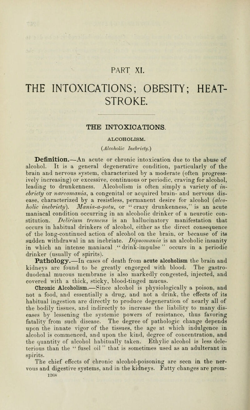 PART XI. THE INTOXICATIONS; OBESITY; HEAT- STROKE. THE INTOXICATIONS. ALCOHOLISM. {Alcoholic Inebriety.) Definition.—An acute or chronic intoxication due to the abuse of alcohol. It is a general degenerative condition, particularly of the brain and nervous system, characterized by a moderate (often progress- ively increasing) or excessive, continuous or periodic, craving for alcohol, leading to drunkenness. Alcoholism is often simply a variety of in- ebriety or narcomania, a congenital or acquired brain- and nervous dis- ease, characterized by a resistless, permanent desire for alcohol {alco- Jiolic inebriety). 3Ia7iia-a-potu, or crazy drunkenness, is an acute maniacal condition occurring in an alcoholic drinker of a neurotic con- stitution. Delirium tremens is an hallucinatory manifestation that occurs in habitual drinkers of alcohol, either as the direct consequence of the long-continued action of alcohol on the brain, or because of its sudden withdra'sval in an inebriate. Dipsomania is an alcoholic insanity in which an intense maniacal drink-impulse occurs in a periodic drinker (usually of spirits). Pathology.—In cases of death from acute alcoholism the brain and kidneys are found to be greatly engorged with blood. The gastro- duodenal mucous membrane is also markedly congested, injected, and covered with a thick, sticky, blood-tinged mucus. Chronic Alcoholism.—Since alcohol is physiologically a poison, and not a food, and essentially a drug, and not a drink, the effects of its habitual ingestion are directly to produce degeneration of nearly all of the bodily tissues, and indirectly to increase the liability to many dis- eases by lessening the systemic powers of resistance, thus favoring fatality from such disease. The degree of pathologic change depends upon the innate vigor of the tissues, the age at which indulgence in alcohol is commenced, and upon the kind, degree of concentration, and the quantity of alcohol habitually taken. Ethylic alcohol is less dele- terious than the  fusel oil  that is sometimes used as an adulterant in spirits. The chief effects of chronic alcohol-poisoning are seen in the ner- vous and digestive systems, and in the kidneys. Fatty changes are prom-