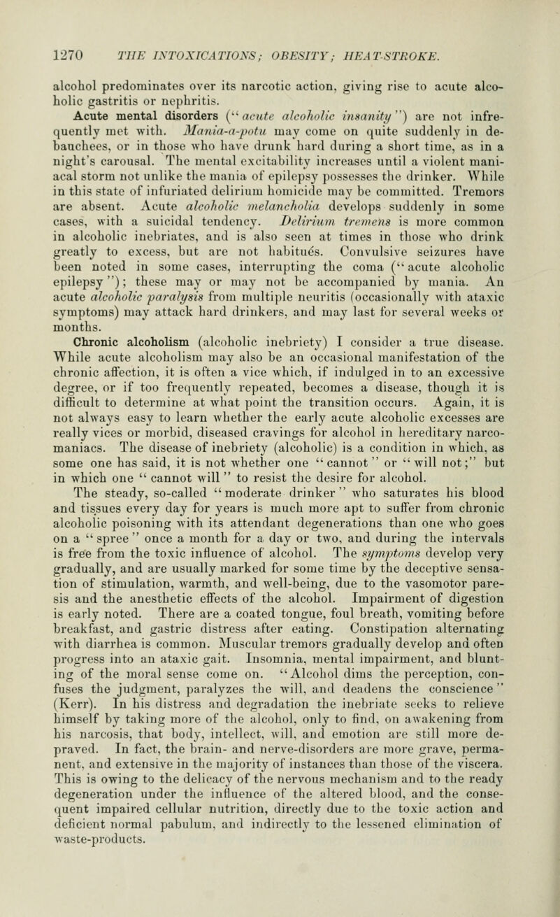 alcohol predominates over its narcotic action, giving rise to acute alco- holic gastritis or nephritis. Acute mental disorders [''acute alcoholic insanity) are not infre- quently met with. Mania-a-potu may come on quite suddenly in de- bauchees, or in those who have drunk hard during a short time, as in a night's carousal. The mental excitability increases until a violent mani- acal storm not unlike the mania of epilepsy possesses the drinker. While in this state of infuriated delirium homicide may be committed. Tremors are absent. Acute alcoholic melancholia develops suddenly in some cases, with a suicidal tendency. Delirium tremens is more common in alcoholic inebriates, and is also seen at times in those who drink greatly to excess, but are not habituds. Convulsive seizures have been noted in some cases, interrupting the coma ( acute alcoholic epilepsy); these may or may not be accompanied by mania. An acute alcoholic paralysis from multiple neuritis (occasionally with ataxic symptoms) may attack hard drinkers, and may last for several weeks or months. Chronic alcoholism (alcoholic inebriety) I consider a true disease. While acute alcoholism may also be an occasional manifestation of the chronic affection, it is often a vice which, if indulged in to an excessive degree, or if too frequently repeated, becomes a disease, though it is difficult to determine at what point the transition occurs. Again, it is not always easy to learn whether the early acute alcoholic excesses are really vices or morbid, diseased cravings for alcohol in hereditary narco- maniacs. The disease of inebriety (alcoholic) is a condition in which, as some one has said, it is not whether one cannot or ''will not; but in which one  cannot will  to resist the desire for alcohol. The steady, so-called moderate drinker who saturates his blood and tissues every day for years is much more apt to suffer from chronic alcoholic poisoning with its attendant degenerations than one who goes on a  spree  once a month for a day or two, and during the intervals is free from the toxic influence of alcohol. The symptonis develop very gradually, and are usually marked for some time by the deceptive sensa- tion of stimulation, warmth, and well-being, due to the vasomotor pare- sis and the anesthetic effects of the alcohol. Impairment of digestion is early noted. There are a coated tongue, foul breath, vomiting before breakfast, and gastric distress after eating. Constipation alternating with diarrhea is common. Muscular tremors gradually develop and often progress into an ataxic gait. Insomnia, mental impairment, and blunt- ing of the moral sense come on. Alcohol dims the perception, con- fuses the judgment, paralyzes the will, and deadens the conscience  (Kerr). In his distress and degradation the inebriate seeks to relieve himself by taking more of the alcohol, only to find, on awakening from his narcosis, that body, intellect, will, and emotion are still more de- praved. In fact, the brain- and nerve-disorders are more grave, perma- nent, and extensive in the majority of instances than those of the viscera. This is owing to the delicacy of the nervous mechanism and to the ready degeneration under the influence of the altered Ijlood, and the conse- quent impaired cellular nutrition, directly due to the toxic action and deficient normal pabulum, and indirectly to the lessened elimination of waste-products.