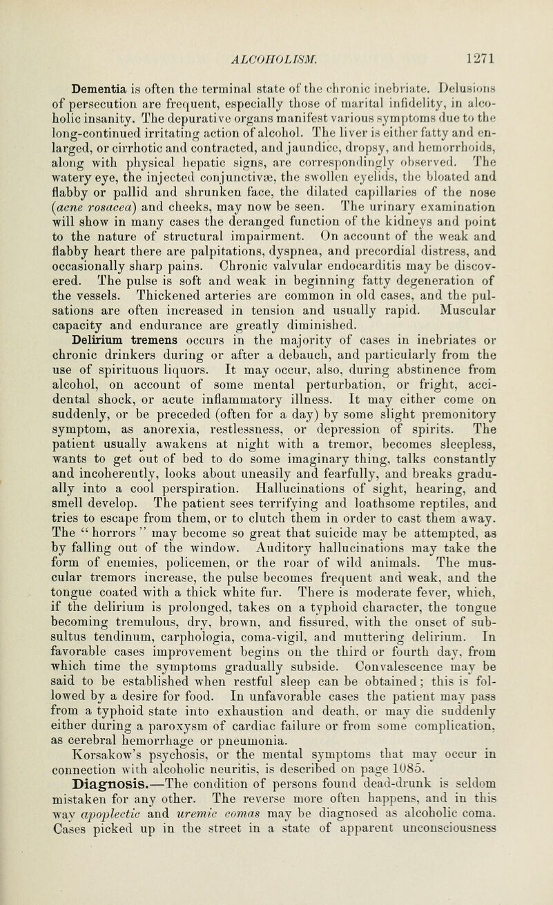 Dementia is often the terminal state of the chronic inebriate. Delusions of persecution are frequent, especially those of marital infidelity, in alco- holic insanity. The depurativc organs manifest various symptoms due to the long-continued irritating action of alcohol. The liver is either fatty and en- larged, or cirrhotic and contracted, and jaundice, dropsy, and hemorrhoids, along with physical hepatic signs, are correspondingly oljserved. The watery eye, the injected conjunctivae, the swollen eyelids, the bloated and flabby or pallid and shrunken face, the dilated capillaries of the nose (acne rosacea) and cheeks, may now be seen. The urinary examination will show in many cases the deranged function of the kidneys and point to the nature of structural impairment. On account of the weak and flabby heart there are palpitations, dyspnea, and precordial distress, and occasionally sharp pains. Chronic valvular endocarditis may be discov- ered. The pulse is soft and weak in beginning fatty degeneration of the vessels. Thickened arteries are common in old cases, and the pul- sations are often increased in tension and usually rapid. Muscular capacity and endurance are greatly diminished. Delirium tremens occurs in the majority of cases in inebriates or chronic drinkers during or after a debauch, and particularly from the use of spirituous liquors. It may occur, also, during abstinence from alcohol, on account of some mental perturbation, or fright, acci- dental shock, or acute inflammatory illness. It may either come on suddenly, or be preceded (often for a day) by some slight premonitory symptom, as anorexia, restlessness, or depression of spirits. The patient usually awakens at night with a tremor, becomes sleepless, wants to get out of bed to do some imaginary thing, talks constantly and incoherently, looks about uneasily and fearfully, and breaks gradu- ally into a cool perspiration. Hallucinations of sight, hearing, and smell develop. The patient sees terrifying and loathsome reptiles, and tries to escape from them, or to clutch them in order to cast them away. The  horrors  may become so great that suicide may be attempted, as by falling out of the window. Auditory hallucinations may take the form of enemies, policemen, or the roar of wild animals. The mus- cular tremors increase, the pulse becomes frequent and weak, and the tongue coated with a thick white fur. There is moderate fever, which, if the delirium is prolonged, takes on a typhoid character, the tongue becoming tremulous, dry, brown, and fissured, with the onset of sub- sultus tendinum, carphologia, coma-vigil, and muttering delirium. In favorable cases improvement begins on the third or fourth day, from which time the symptoms gradually subside. Convalescence may be said to be established when restful sleep can be obtained; this is fol- lowed by a desire for food. In unfavorable cases the patient may pass from a typhoid state into exhaustion and death, or may die suddenly either during a paroxysm of cardiac failure or from some complication, as cerebral hemorrhage or pneumonia. Korsakow's psychosis, or the mental symptoms that may occur in connection with alcoholic neuritis, is described on page 1085. Diagnosis.—The condition of persons found dead-drunk is seldom mistaken for any other. The reverse more often happens, and in this way apojjlectic and uremic comas may be diagnosed as alcoholic coma. Cases picked up in the street in a state of apparent unconsciousness