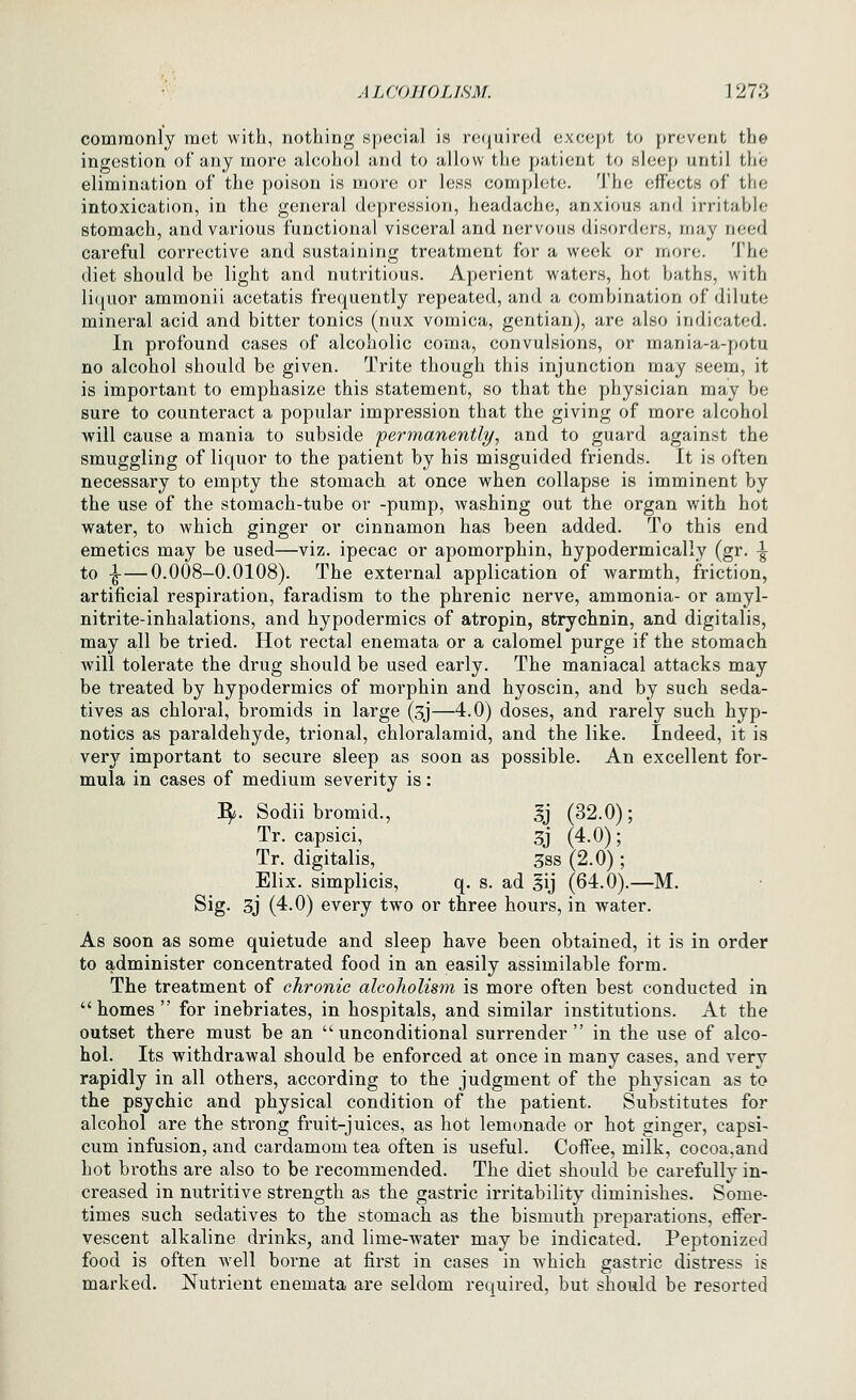 commonly met with, nothing special is required except to prevent the ingestion of any more alcohol and to allow the patient to sleep until the elimination of the poison is more or less complete. The effects of the intoxication, in the general depression, headache, anxious and irritable stomach, and various functional visceral and nervous disorders, may need careful corrective and sustaining treatment for a week or more. The diet should be light and nutritious. Aperient waters, hot baths, with li(luor ammonii acetatis frequently repeated, and a combination of dilute mineral acid and bitter tonics (nux vomica, gentian), are also indicated. In profound cases of alcoholic coma, convulsions, or mania-a-potu no alcohol should be given. Trite though this injunction may seem, it is important to emphasize this statement, so that the physician may be sure to counteract a popular impression that the giving of more alcohol will cause a mania to subside 'permanently, and to guard against the smuggling of liquor to the patient by his misguided friends. It is often necessary to empty the stomach at once when collapse is imminent by the use of the stomach-tube or -pump, washing out the organ with hot water, to which ginger or cinnamon has been added. To this end emetics may be used—viz. ipecac or apomorphin, hypodermically (gr. \ to -^—0.008-0.0108). The external application of warmth, friction, artificial respiration, faradism to the phrenic nerve, ammonia- or amyl- nitrite-inhalations, and hypodermics of atropin, strychnin, and digitalis, may all be tried. Hot rectal enemata or a calomel purge if the stomach Avill tolerate the drug should be used early. The maniacal attacks may be treated by hypodermics of morphin and hyoscin, and by such seda- tives as chloral, bromids in large (,5j—4.0) doses, and rarely such hyp- notics as paraldehyde, trional, chloralamid, and the like. Indeed, it is very important to secure sleep as soon as possible. An excellent for- mula in cases of medium severity is: :^. Sodii bromid., gj (32.0); Tr. capsici, 3j (4.0); Tr. digitalis, 3ss (2.0); Elix. simplicis, q. s. ad |ij (64.0).—M. Sig. 3J (4.0) every two or three hours, in water. As soon as some quietude and sleep have been obtained, it is in order to administer concentrated food in an easily assimilable form. The treatment of chronic alcoholism is more often best conducted in homes for inebriates, in hospitals, and similar institutions. At the outset there must be an unconditional surrender  in the use of alco- hol. Its withdrawal should be enforced at once in many cases, and very rapidly in all others, according to the judgment of the physican as to the psychic and physical condition of the patient. Substitutes for alcohol are the strong fruit-juices, as hot lemonade or hot ginger, capsi- cum infusion, and cardamom tea often is useful. Coffee, milk, cocoa,and hot broths are also to be recommended. The diet should be carefully in- creased in nutritive strength as the gastric irritability diminishes. Some- times such sedatives to the stomach as the bismuth preparations, effer- vescent alkaline drinks, and lime-water may be indicated. Peptonized food is often well borne at first in cases in which gastric distress is marked. Nutrient enemata are seldom required, but should be resorted