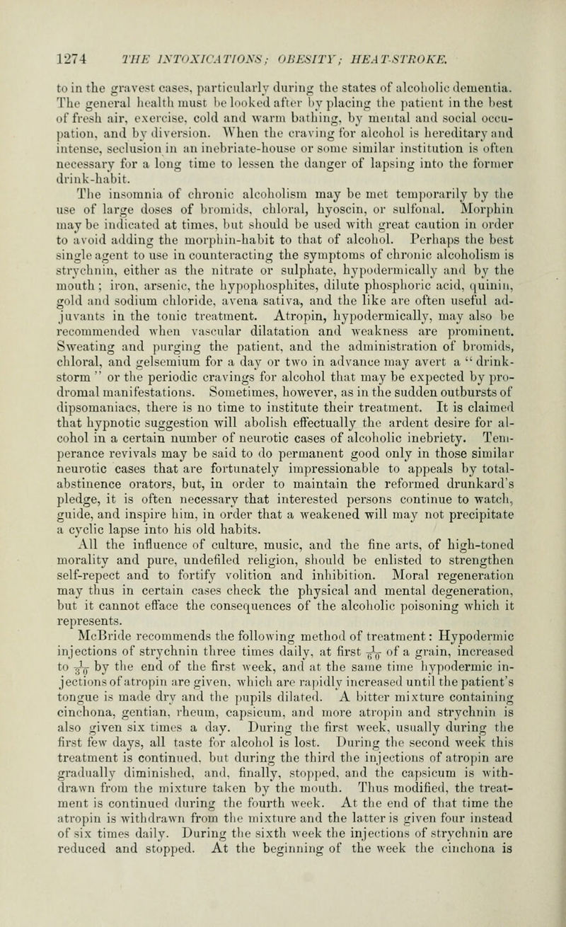 to in the gravest cases, particularly during the states of alcoholic dementia. The general health must be looked after by placing the patient in the best of fresh air, exercise, cold and warm bathing, by mental and social occu- pation, and by diversion. When the craving for alcohol is hereditary and intense, seclusion in an inebriate-house or some similar institution is often necessary for a long time to lessen the danger of lapsing into the former drink-habit. The insomnia of chronic alcoholism may be met temporarily by the use of large doses of bromids, chloral, hyoscin, or sulfonal. Morphin maybe indicated at times, but should be used Avith great caution in order to avoid adding the morphiu-habit to that of alcohol. Perhaps the best single agent to use in counteracting the symptoms of chronic alcoholism is strychnin, either as the nitrate or sulphate, hypoderniically and by the mouth ; iron, arsenic, the hypophosphites, dilute phosphoric acid, quinin, gold and sodium chloride, avena sativa, and the like are often useful ad- juvants in the tonic treatment. Atropin, hypodermically, may also be recommended when vascular dilatation and -weakness are prominent. Sweating and purging the patient, and the administration of bromids, chloral, and gelsemium for a day or two in advance may avert a  drink- storm  or the periodic cravings for alcohol that may be expected by pro- dromal manifestations. Sometimes, however, as in the sudden outbursts of dipsomaniacs, there is no time to institute their treatment. It is claimed that hypnotic suggestion will abolish eftectually the ardent desire for al- cohol in a certain number of neurotic cases of alcoholic inebriety. Tem- perance revivals may be said to do permanent good only in those similar neurotic cases that are fortunately impressionable to appeals by total- abstinence orators, but, in order to maintain the reformed drunkard's pledge, it is often necessary that interested persons continue to watch, guide, and inspire him, in order that a weakened will may not precipitate a cyclic lapse into his old habits. All the influence of culture, music, and the fine arts, of high-toned morality and pure, undefiled religion, should be enlisted to strengthen self-repect and to fortify volition and inhibition. Moral regeneration may thus in certain cases check the physical and mental degeneration, but it cannot eff'ace the consequences of the alcoholic poisoning Avhich it represents. McBride recommends the following methoil of treatment: Hypodermic injections of strychnin three times daily, at first -^-^^ of a grain, increased to ^ by the end of the first week, and at the same time hypodermic in- jections of atropin are given, which arc rapidly increased until the patient's tongue is made dry and the pupils dilated. A bitter mixture containing cinchona, gentian, rheum, capsicum, and more atropin and strychnin is also given six times a day. During the first week, usually during the first few days, all taste for alcohol is lost. During the second week this treatment is continued, but during the third the injections of atropin are gradually diminished, and, finally, stopped, and the capsicum is with- drawn from the mixture taken by the mouth. Thus modified, the treat- ment is continued during the fourth week. At the end of tliat time the atropin is withdrawn from tlie mixture and the latter is given four instead of six times daily. During the sixth week the injections of stryclmin are reduced and stopped. At the beginning of the week the cinchona is