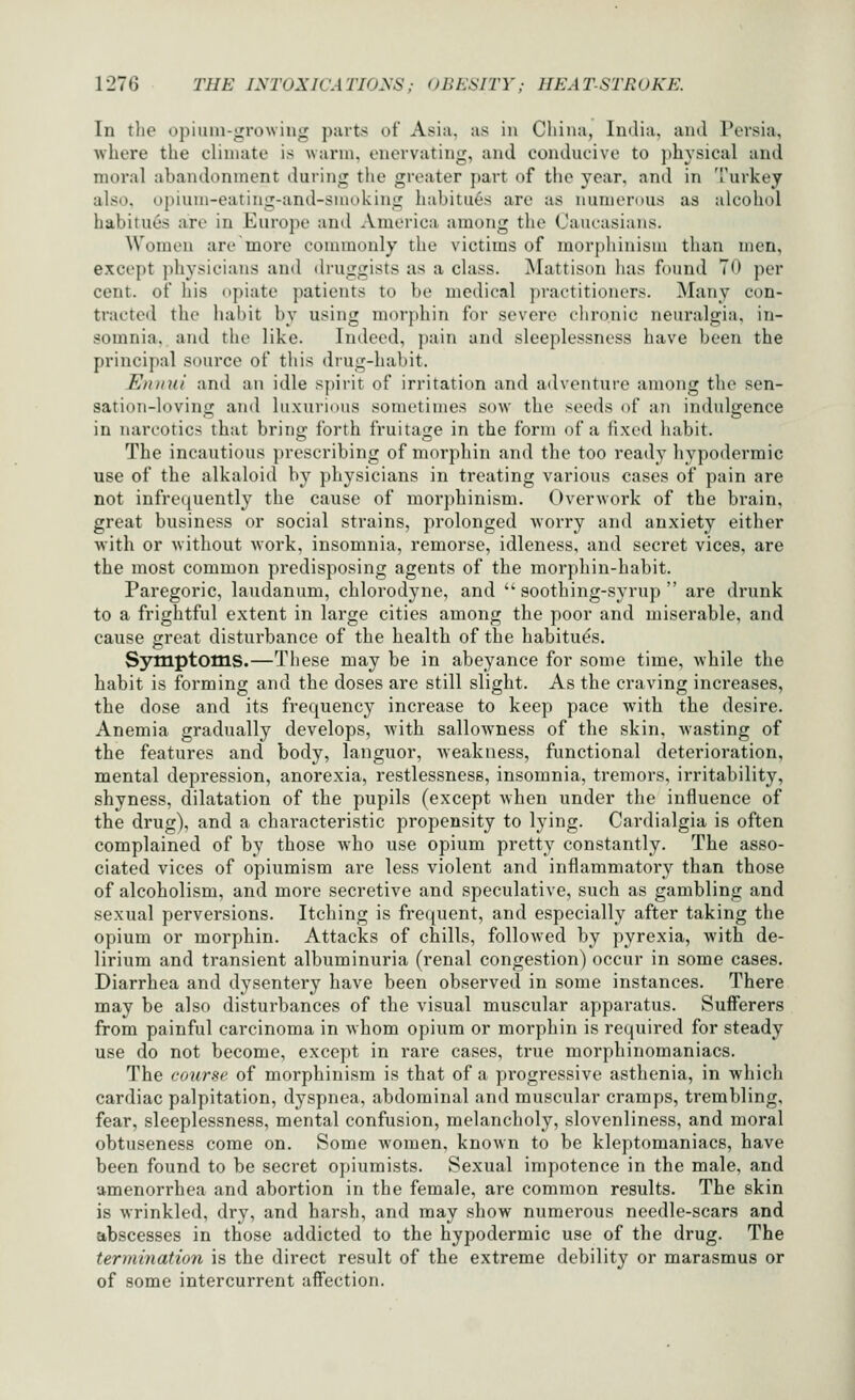 In the opium-^rowiug parts of Asia, as iii Cliina, India, and Persia, where the climate is warm, enervating, and conducive to ph^'sical and moral abandonment during the greater part of the year, and in Turkey also, upium-eating-and-smoking habitu6s arc as numerous as alcohol habitues are in Europe and America among the Cam-asians. Women are more connnonly the victims of morphinism than men, except physicians and druggists as a class. Mattison has found TO per cent, of his opiate patients to be medical practitioners. Many con- tracted the habit by using morphin for severe chronic neuralgia, in- somnia, and the like. Indeed, pain and sleeplessness have been the principal source of this drug-habit. Ennui and an idle spirit of irritation and adventure among the sen- sation-loving and luxurious sometiuies sow the seeds of an indulgence in narcotics that bring forth fruitage in the form of a fixed habit. The incautious prescribing of morphin and the too ready hypodermic use of the alkaloid by physicians in treating various cases of pain are not infrequently the cause of morphinism. Overwork of the brain, great business or social strains, prolonged worry and anxiety either with or without work, insomnia, remorse, idleness, and secret vices, are the most common predisposing agents of the morpliin-habit. Paregoric, laudanum, chlorodyne, and soothing-syrup are drunk to a frightful extent in large cities among the poor and miserable, and cause great disturbance of the health of the habitues. Sj^tnptotns.—These may be in abeyance for some time, while the habit is forming and the doses are still slight. As the craving increases, the dose and its frequency increase to keep pace with the desire. Anemia gradually develops, with sallowness of the skin, wasting of the features and body, languor, weakness, functional deterioration, mental depression, anorexia, restlessness, insomnia, tremors, irritability, shyness, dilatation of the pupils (except when under the influence of the drug), and a characteristic propensity to lying. Cardialgia is often complained of by those Avho use opium pretty constantly. The asso- ciated vices of opiumism are less violent and inflammatory than those of alcoholism, and more secretive and speculative, such as gambling and sexual perversions. Itching is frequent, and especially after taking the opium or morphin. Attacks of chills, followed by pyrexia, with de- lirium and transient albuminuria (renal congestion) occur in some cases. Diarrhea and dysentery have been observed in some instances. There may be also disturbances of the visual muscular apparatus. Suff'erers from painful carcinoma in Avhom opium or morphin is required for steady use do not become, except in rare cases, true morphinomaniacs. The course of morphinism is that of a progressive asthenia, in which cardiac palpitation, dyspnea, abdominal and muscular cramps, trembling, fear, sleeplessness, mental confusion, melancholy, slovenliness, and moral obtuseness come on. Some women, known to be kleptomaniacs, have been found to be secret opiumists. Sexual impotence in the male, and amenorrhea and abortion in the female, are common results. The skin is wrinkled, dry, and harsh, and may show numerous needle-scars and abscesses in those addicted to the hypodermic use of the drug. The termination is the direct result of the extreme debility or marasmus or of some intercurrent affection.