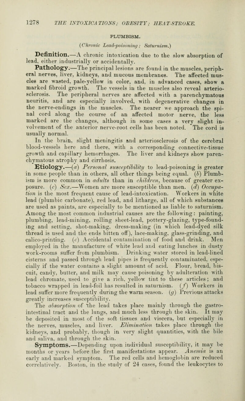 PLUMBISM. (Chronic Lead-poisoning: Saturnism.) Definition.—A chronic intoxication due to the slow absorption of lead, either industrially or accidentally. Pathology.—The principal lesions are found in the muscles, periph- eral nervee, liver, kidneys, and mucous membranes. The affected mus- cles are wasted, pale-yellow in color, and. in advanced cases, show a marked fibroid growth. The vessels in the muscles also reveal arterio- sclerosis. The peripheral nerves are affected with a parenchymatous neuritis, and are especially involved, with degenerative changes in the nerve-endings in the muscles. The nearer we approach the spi- nal cord along the course of an affected motor nerve, the less marked are the changes, although in some cases a very slight in- volvement of the anterior nerve-root cells has been noted. The cord is usually normal. In the brain, slight meningitis and arteriosclerosis of the cerebral blood-vessels here and there, with a corresponding connective-tissue growth and capillary hemorrhages. The liver and kidneys show paren- chymatous atrophy and cirrhosis. Ktiology.—(a) Personal susceptibility to lead-poisoning is greater in some people than in others, all other things being equal, (b) Plumb- ism is more common in adults than in children, because of greater ex- posure, (c) Sex.—Women are more susceptible than men. (d) Occupa- tion is the most frequent cause of lead-intoxication. AVorkei's in white lead (plumbic carbonate), red lead, and litharge, all of which substances are used as paints, are especially to be mentioned as liable to saturnism. Among the most common industrial causes are the following: painting, plumbing, lead-mining, rolling sheet-lead, pottery-glazing, type-found- ing and setting, shot-making, dress-making (in which lead-dyed silk thread is used and the ends bitten off), lace-making, glass-grinding, and calico-printing, (r) Accidental contamination of food and drink. Men employed in the manufacture of white lead and eating lunches in dusty work-rooms suffer from plumbism. Drinking water stored in lead-lined cisterns and passed through lead pipes is frequently contaminated, espe- cially if the water contains a slight amount of acid. Flour, bread, bis- cuit, candy, butter, and milk may cause poisoning by adulteration with lead chromate, used to give a rich, yellow tint to these articles; and tobacco wrapped in lead-foil has resulted in saturnism. (/) Workers in lead suffer more frequently during the warm season, [g) Previous attacks greatly increases susceptibility. The ahsorption of the lead takes place mainly through the gastro- intestinal tract and the lungs, and much less through the skin. It may be deposited in most of the soft tissues and viscera, but especially in the nerves, muscles, and liver. Elimination takes place through the kidneys, and probably, though in very slight quantities, with the bile and saliva, and through the skin. Symptoms.—Depending upon individual susceptibility, it may be months or years before the first manifestations appear. Anemia is an early and marked symptom. The red cells and hemoglobin are reduced correlatively. Boston, in the study of 24 cases, found the leukocytes to