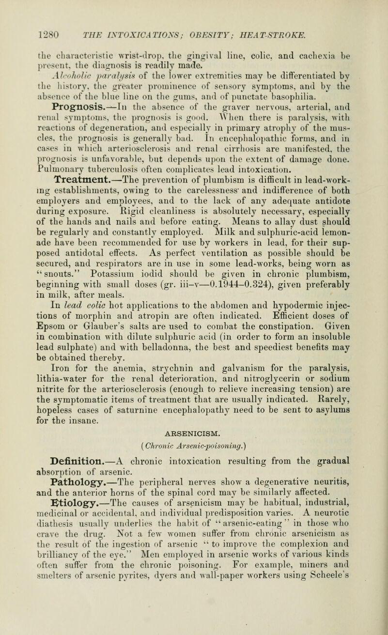 the cliaracteri.stie wrist-droj). the giiiirival line, colic, and cachexia be present, the diairnosis is readily made. Ah-'iholie jMirail/six of the lower extremities may he difterentiated by the history, the jjreater prominence of sensory symptoms, and by the absenri' of tiie blue line on the gums, and of punctate basophilia. Prognosis.-^In the absence of the graver nervous, arterial, and renal symptoms, the prognosis is good. AVhen there is paralysis, with reactions of degeneration, and especially in primary atrophy of the mus- cles, the prognosis is generally had. In encephalopathic forms, and in cases in which arteriosclerosis and renal cirrhosis are manifested, the prognosis is unfavorable, but depends ujxtn the extent of damage done. Pulmonary tuberculosis often complicates lead intoxication. Treatment.—The prevention of plumbism is diflScult in lead-work- ing establishments, owing to the carelessness and indift'erence of both employers and employees, and to the lack of any adequate antidote during exposure. Rigid cleanliness is absolutely necessary, especially of the hands and nails and before eating. Means to allay dust should be regularly and constantly employed. Milk and sulphuric-acid lemon- ade have been recommended for use by workers in lead, for their sup- posed antidotal effects. As perfect ventilation as possible should be secured, and respirators are in use in some lead-works, being worn as snouts. Potassium iodid should be given in chronic plumbism, beginning with small doses (gr. iii-v—0.1944-0.324), given preferably in milk, after meals. In lead colic hot applications to the abdomen and hypodermic injec- tions of morphin and atropin are often indicated. Efficient doses of Epsom or Glauber's salts are used to combat the constipation. Given in combination with dilute sulphuric acid (in order to form an insoluble lead sulphate) and with belladonna, the best and speediest benefits may be obtained thereby. Iron for the anemia, strychnin and galvanism for the paralysis, lithia-water for the renal deterioration, and nitroglycerin or sodium nitrite for the arteriosclerosis (enough to relieve increasing tension) are the symptomatic items of treatment that are usually indicated. Rarely, hopeless cases of saturnine encephalopathy need to be sent to asylums for the insane. ARSENICISM. (Chronic Arsenic-poisoning.) Definition.—A chronic intoxication resulting from the gradual absorption of arsenic. Pathology.—The peripheral nerves show a degenerative neuritis, and the anterior horns of the spinal cord may be similarly affected. Ktiology.—The causes of arsenicism may be habitual, industrial, medicinal or accidental, and individual predisposition varies. A neurotic diathesis usually underlies the habit of arsenic-eating in those who crave the drug. Not a few Avomen suiler from chronic arsenicism as the result of the ingestion of arsenic  to improve the complexion and brilliancy of the eye. Men employed in arsenic works of various kinds often suffer from the chronic poisoning. For example, miners and smelters of arsenic pyrites, dyers and wall-paper workers using Scheele's