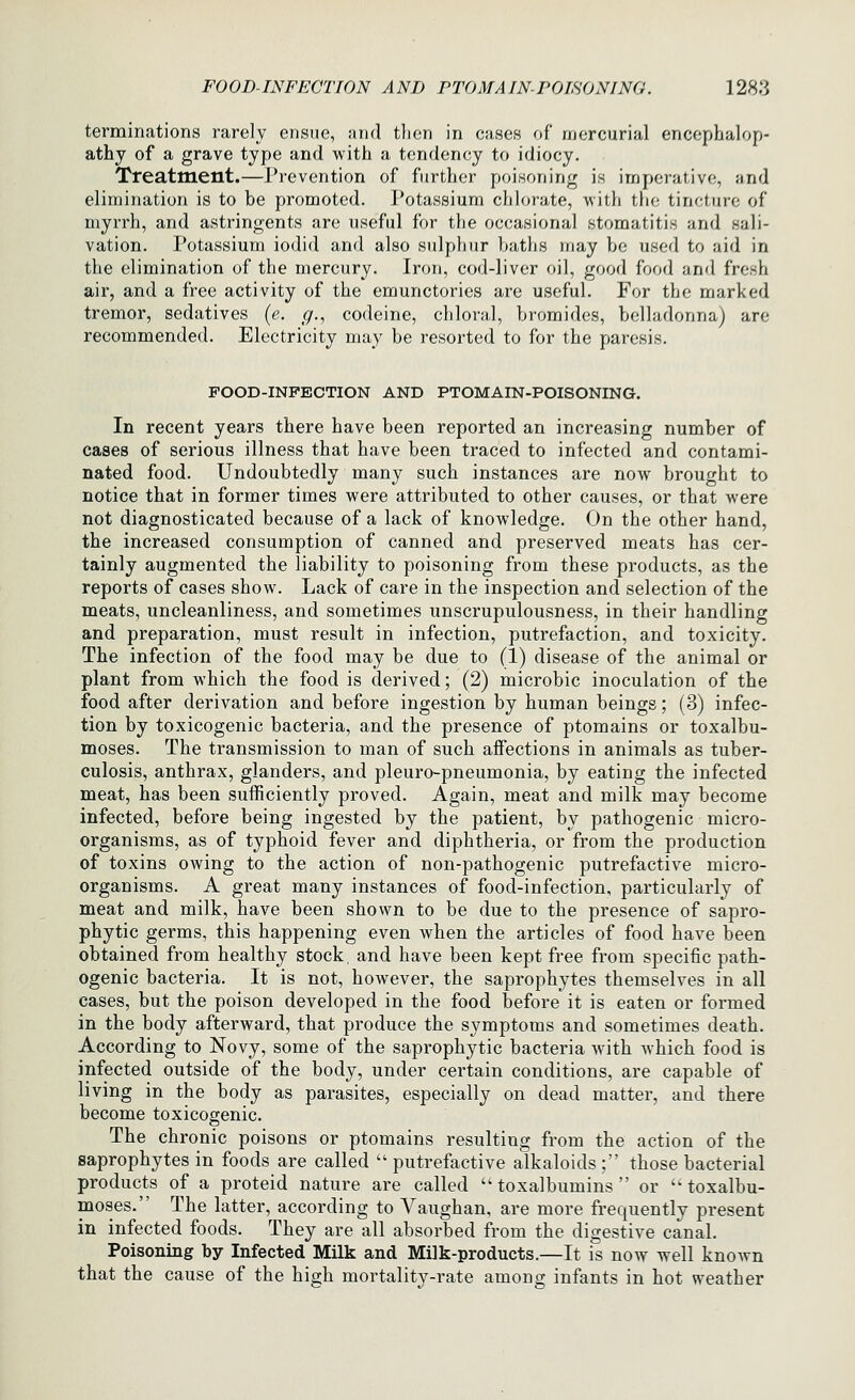 terminations rarely ensue, jhkI tlien in cases of mercurial encephalop- athy of a grave type and with a tendency to idiocy. Treatment.—Prevention of further poisoning is imperative, and elimination is to be promoted. Potassium chlorate, witli the tincture of myrrh, and astringents are useful for the occasional stomatitis and sali- vation. Potassium iodid and also sulphur haths may be used to aid in the elimination of the mercury. Iron, cod-liver oil, good food and fresh air, and a free activity of the emunctories are useful. For the marked tremor, sedatives (e. g., codeine, chloral, bromides, belladonna) are recommended. Electricity may be resorted to for the paresis. FOOD-INFECTION AND PTOMAIN-POISONING. In recent years there have been reported an increasing number of cases of serious illness that have been traced to infected and contami- nated food. Undoubtedly many such instances are now brought to notice that in former times were attributed to other causes, or that were not diagnosticated because of a lack of knowledge. On the other hand, the increased consumption of canned and preserved meats has cer- tainly augmented the liability to poisoning from these products, as the reports of cases show. Lack of care in the inspection and selection of the meats, uncleanliness, and sometimes unscrupulousness, in their handling and preparation, must result in infection, putrefaction, and toxicity. The infection of the food may be due to (1) disease of the animal or plant from which the food is derived; (2) microbic inoculation of the food after derivation and before ingestion by human beings; (3) infec- tion by toxicogenic bacteria, and the presence of ptomains or toxalbu- moses. The transmission to man of such affections in animals as tuber- culosis, anthrax, glanders, and pleuro-pneumonia, by eating the infected meat, has been sufficiently proved. Again, meat and milk may become infected, before being ingested by the patient, by pathogenic micro- organisms, as of typhoid fever and diphtheria, or from the production of toxins owing to the action of non-pathogenic putrefactive micro- organisms. A great many instances of food-infection, particularly of meat and milk, have been shown to be due to the presence of sapro- phytic germs, this happening even when the articles of food have been obtained from healthy stock, and have been kept free from specific path- ogenic bacteria. It is not, however, the saprophytes themselves in all cases, but the poison developed in the food before it is eaten or formed in the body afterward, that produce the symptoms and sometimes death. According to Novy, some of the saprophytic bacteria with which food is infected outside of the body, under certain conditions, are capable of living in the body as parasites, especially on dead matter, and there become toxicogenic. The chronic poisons or ptomains resulting from the action of the saprophytes in foods are called putrefactive alkaloids; those bacterial products of a proteid nature are called  toxalbumins  or  toxalbu- moses. The latter, according to Vaughan, are more frequently present in infected foods. They are all absorbed from the digestive canal. Poisoning by Infected Milk and Milk-products.—It is now well known that the cause of the high mortality-rate among infants in hot weather