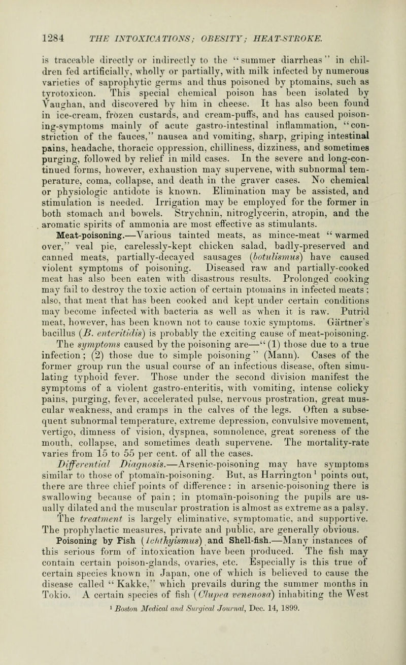 is tracoiiMe directly or indirectly to the ''suuimer diarrlieus  in chil- dren fed artificially, wholly or partially, with milk infected b}- numerous varieties of saprophytic germs and thus poisoned by ptomains, such as tyrotoxicon. This special chemical poison has been isolated by Vaughan, and discovered by him in cheese. It has also been found in ice-cream, frozen custards, and cream-puffs, and has caused poison- ing-symptoms mainly of acute gastro-intestinal inflammation, con- striction of the fauces, nausea and vomiting, sharp, griping intestinal pains, headache, thoracic oppression, chilliness, dizziness, and sometimes purging, followed by relief in mild cases. In the severe and long-con- tinued forms, however, exhaustion may supervene, with subnormal tem- perature, coma, collapse, and death in the graver cases. No chemical or physiologic antidote is known. Elimination may be assisted, and stimulation is needed. Irrigation may be employed for the former in both stomach and bowels. Strychnin, nitroglycerin, atropin, and the aromatic spirits of ammonia are most effective as stimulants. Meat-poisoning.—Various tainted meats, as mince-meat  warmed over, veal pie, carelessly-kept chicken salad, badly-preserved and canned meats, partially-decayed sausages (botuUsmus) have caused violent symptoms of poisoning. Diseased raw^ and partially-cooked meat has also been eaten Avith disastrous results. Prolonged cook ins: may fail to destroy the toxic action of certain ptomains in infected meats : also, that meat that has been cooked and kept under certain conditions may become infected with bacteria as well as when it is raw. Putrid meat, however, has been known not to cause toxic symptoms. Gartners bacillus [B. enteritidis) is probably the exciting cause of meat-poisoning. The symptoms caused by the poisoning are— (1) those due to a true infection; (2) those due to simple poisoning (Mann). Cases of the former group run the usual course of an infectious disease, often simu- lating typhoid fever. Those under the second division manifest the symptoms of a violent gastro-enteritis, with vomiting, intense colicky pains, purging, fever, accelerated pulse, nervous prostration, great mus- cular weakness, and cramps in the calves of the legs. Often a subse- quent subnormal temperature, extreme depression, convulsive movement, vertigo, dimness of vision, dyspnea, somnolence, great soreness of the mouth, collapse, and sometimes death supervene. The mortality-rate varies from 15 to 55 per cent, of all the cases. Differential Diagnosis.—Arsenic-poisoning may have symptoms similar to those of ptomain-poisoning. But, as Harrington^ points out, there are three chief points of difference : in arsenic-poisoning there is swallowing because of pain ; in ptomain-poisoning the pupils are us- ually dilated and the muscular prostration is almost as extreme as a palsy. The treatment is largely eliminative, symptomatic, and supportive. The pro])liylactic measures, private and public, are generally obvious. Poisoning by Fish [la/tthyismus) B^nd Shell-fish.—Many instances of this serious form of intoxication have been produced. The fish may contain certain poison-glands, ovaries, etc. Especially is this true of certain species known in Japan, one of which is believed to cause the disease called  Kakke, which prevails during the summer months in Tokio. A certain species of fish (C'lupca venenosa) inhabiting the West * Boston Medical and Surgical Journal, Dec. 14, 1899.