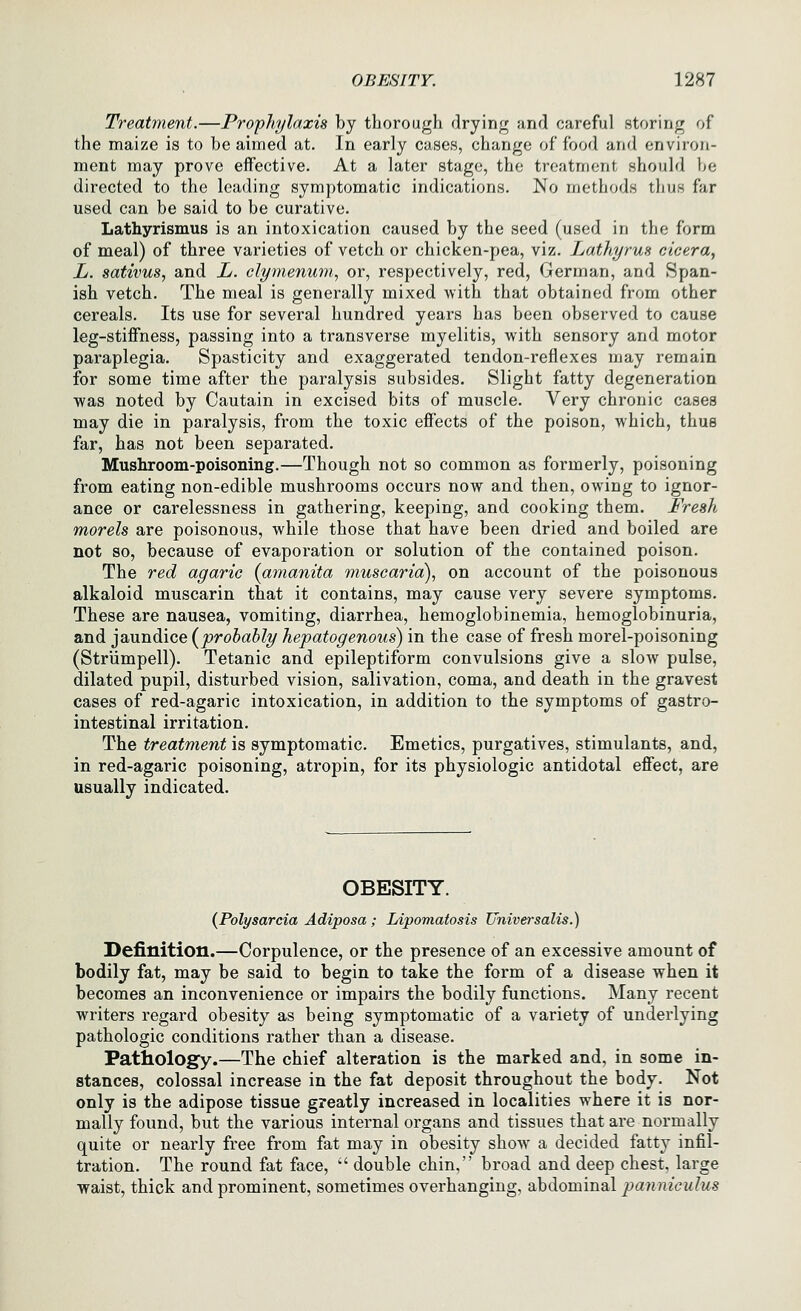 Treatment.—Prophylaxis by thorough drying and careful storing of the maize is to be aimed at. In early cases, change of food and environ- ment may prove effective. At a later stage, the treatment should be directed to the leading symptomatic indications. No methods thus far used can be said to be curative. Lathyrismus is an intoxication caused by the seed (used in the form of meal) of three varieties of vetch or chicken-pea, viz. LathyruH cicera, L. sativus, and L. clymenum, or, respectively, red, German, and Span- ish vetch. The meal is generally mixed with that obtained from other cereals. Its use for several hundred years has been observed to cause leg-stiffness, passing into a transverse myelitis, with sensory and motor paraplegia. Spasticity and exaggerated tendon-reflexes may remain for some time after the paralysis subsides. Slight fatty degeneration was noted by Cautain in excised bits of muscle. Very chronic cases may die in paralysis, from the toxic effects of the poison, which, thus far, has not been separated. Mushroom-poisoning.—Though not so common as formerly, poisoning from eating non-edible mushrooms occurs now and then, owing to ignor- ance or carelessness in gathering, keeping, and cooking them. Fresh morels are poisonous, while those that have been dried and boiled are not so, because of evaporation or solution of the contained poison. The red agaric {amanita muscaria), on account of the poisonous alkaloid muscarin that it contains, may cause very severe symptoms. These are nausea, vomiting, diarrhea, hemoglobinemia, hemoglobinuria, and jaundice {probably hepatogenous) in the case of fresh morel-poisoning (Striimpell). Tetanic and epileptiform convulsions give a slow pulse, dilated pupil, disturbed vision, salivation, coma, and death in the gravest cases of red-agaric intoxication, in addition to the symptoms of gastro- intestinal irritation. The treatment is symptomatic. Emetics, purgatives, stimulants, and, in red-agaric poisoning, atropin, for its physiologic antidotal effect, are usually indicated. OBESITY. {Polysarcia Adiposa ; Lipomatosis Universalis.) Definition.—Corpulence, or the presence of an excessive amount of bodily fat, may be said to begin to take the form of a disease when it becomes an inconvenience or impairs the bodily functions. Many recent writers regard obesity as being symptomatic of a variety of underlying pathologic conditions rather than a disease. Pathology.—The chief alteration is the marked and, in some in- stances, colossal increase in the fat deposit throughout the body. Not only is the adipose tissue greatly increased in localities where it is nor- mally found, but the various internal organs and tissues that are normally quite or nearly free from fat may in obesity show a decided fatty infil- tration. The round fat face,  double chin, broad and deep chest, large waist, thick and prominent, sometimes overhanging, abdominal panniculus