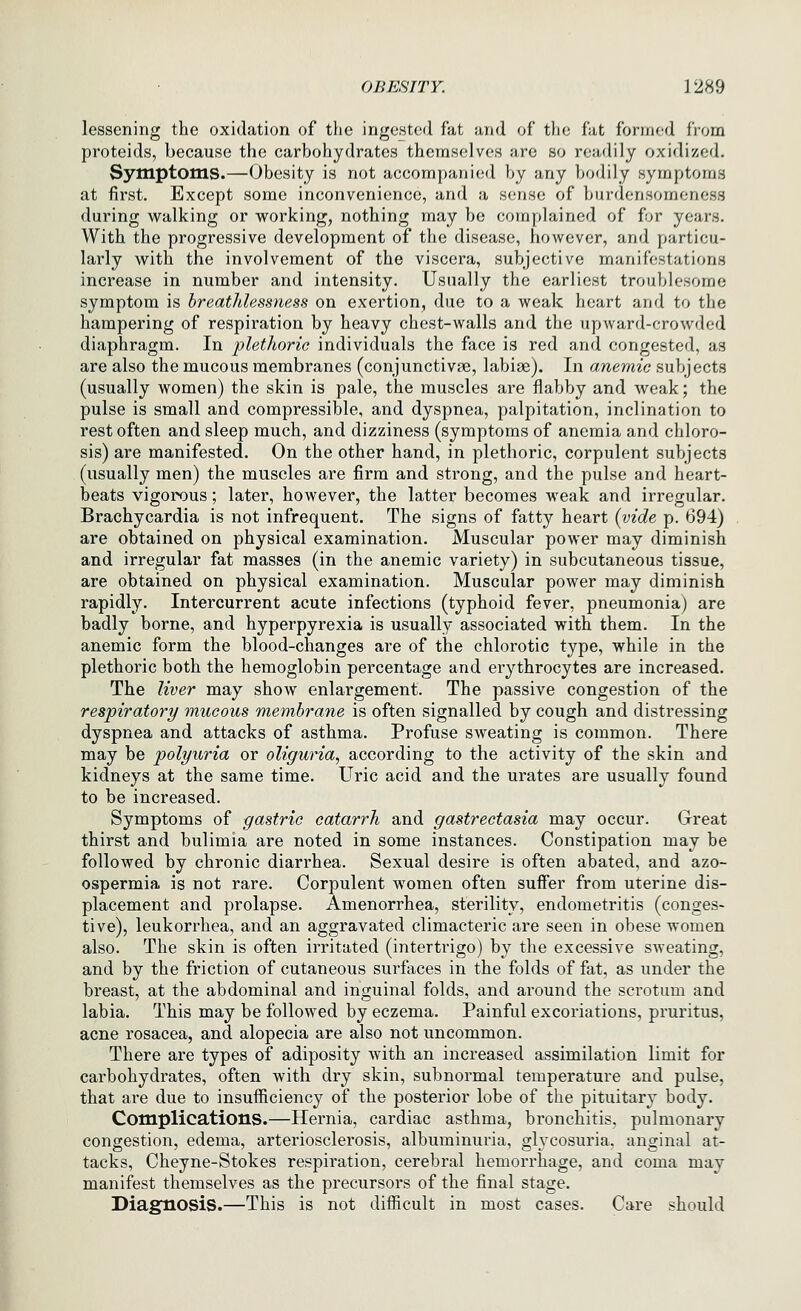 lessening the oxidation of the ingested fat and of the fat formed from proteids, because the carbohydrates themselves are so readily oxidized. Symptoms.—Obesity is not accompanied by any bodily symptoms at first. Except some inconvenience, and a sense of burdensomeness during walking or working, nothing may be complained of for years. With the progressive development of the disease, however, and particu- larly with the involvement of the viscera, subjective manifestations increase in number and intensity. Usually the earliest troublesome symptom is hreatldessness on exertion, due to a weak heart and to the hampering of respiration by heavy chest-walls and the upward-crowded diaphragm. In plethoric individuals the face is red and congested, as are also the mucous membranes (conjunctivae, labiae). In anemic subjects (usually women) the skin is pale, the muscles are flabby and weak; the pulse is small and compressible, and dyspnea, palpitation, inclination to rest often and sleep much, and dizziness (symptoms of anemia and chloro- sis) are manifested. On the other hand, in plethoric, corpulent subjects (usually men) the muscles are firm and strong, and the pulse and heart- beats vigorous; later, however, the latter becomes weak and irregular. Brachycardia is not infrequent. The signs of fatty heart {vide p. 694) are obtained on physical examination. Muscular power may diminish and irregular fat masses (in the anemic variety) in subcutaneous tissue, are obtained on physical examination. Muscular power may diminish rapidly. Intercurrent acute infections (typhoid fever, pneumonia) are badly borne, and hyperpyrexia is usually associated with them. In the anemic form the blood-changes are of the chlorotic type, while in the plethoric both the hemoglobin percentage and erythrocytes are increased. The liver may show enlargement. The passive congestion of the respiratory mucous membrane is often signalled by cough and distressing dyspnea and attacks of asthma. Profuse sweating is common. There may be polyuria or oliguria, according to the activity of the skin and kidneys at the same time. Uric acid and the urates are usually found to be increased. Symptoms of gastric catarrh and gastrectasia may occur. Great thirst and bulimia are noted in some instances. Constipation may be followed by chronic diarrhea. Sexual desire is often abated, and azo- ospermia is not rare. Corpulent women often suffer from uterine dis- placement and prolapse. Amenorrhea, sterility, endometritis (conges- tive), leukorrhea, and an aggravated climacteric are seen in obese women also. The skin is often irritated (intertrigo) by the excessive sweating, and by the friction of cutaneous surfaces in the folds of fat, as under the breast, at the abdominal and inguinal folds, and around the scrotum and labia. This may be followed by eczema. Painful excoriations, pruritus, acne rosacea, and alopecia are also not uncommon. There are types of adiposity with an increased assimilation limit for carbohydrates, often with dry skin, subnormal temperature and pulse, that are due to insufficiency of the posterior lobe of the pituitary body. Complications.—Hernia, cardiac asthma, bronchitis, pulmonary congestion, edema, arteriosclerosis, albuminuria, glycosuria, anginal at- tacks, Cheyne-Stokes respiration, cerebral hemorrhage, and coma may manifest themselves as the precursors of the final stage. Diagnosis.—This is not difficult in most cases. Care should