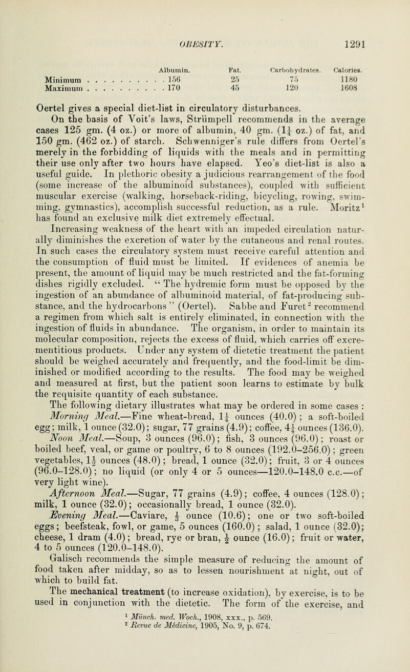 Albumin. Fat. Carbohydrates. Calorieu. Minimum 156 25 75 1180 Maximum 170 45 120 1008 Oertel gives a special diet-list in circulatory disturbances. On the basis of Voit's laws, Striimpell recommends in the average cases 125 gm. (4 oz.) or more of albumin, 40 gm. (1{ oz.) of fat, and 150 gm. (462 oz.) of starch. Schwenniger's rule differs from Oertel's merely in the forbidding of liquids with the meals and in permitting their use only after two hours have elapsed. Yeo's diet-list is also a useful guide. In plethoric obesity a judicious rearrangement of the food (some increase of the albuminoid substances), coupled with sufficient muscular exercise (walking, horseback-riding, bicycling, rowing, swim- ming, gymnastics), accomplish successful reduction, as a rule. Moritz^ has found an exclusive milk diet extremely effectual. Increasing weakness of the heart with an impeded circulation natur- ally diminishes the excretion of water by the cutaneous and renal routes. In such cases the circulatory system must receive careful attention and the consumption of fluid must be limited. If evidences of anemia be present, the amount of liquid may be much restricted and the fat-forming dishes rigidly excluded.  The hydremic form must be opposed by the ingestion of an abundance of albuminoid material, of fat-producing sub- stance, and the hydrocarbons  (Oertel). Sabbe and Furet^ recommend a regimen from which salt is entirely eliminated, in connection with the ingestion of fluids in abundance. The organism, in order to maintain its molecular composition, rejects the excess of fluid, which carries off excre- mentitious products. Under any system of dietetic treatment the patient should be weighed accurately and frequently, and the food-limit be dim- inished or modified according to the results. The food may be weighed and measured at first, but the patient soon learns to estimate by bulk the requisite quantity of each substance. The following dietary illustrates what may be ordered in some cases : Morning Meal.—Fine wheat-bread, 1^ ounces (40.0) ; a soft-boiled egg; milk, 1 ounce (32.0); sugar, 77 grains (4.9); coffee, 4^ ounces (136.0). Noon Meal.—Soup, 3 ounces (96.0); fish, 3 ounces (96.0); roast or boiled beef, veal, or game or poultry, 6 to 8 ounces (192.0-256.0); green vegetables, 1^ ounces (48.0); bread, 1 ounce (32.0); fruit, 3 or 4 ounces (96.0--128.0)l no liquid (or only 4 or 5 ounces—120.0-148.0 c.c—of very light wine). Afternoon Meal.—Sugar, 77 grains (4.9); coffee, 4 ounces (128.0); milk, 1 ounce (32.0); occasionally bread, 1 ounce (32.0). Evening Meal.—Caviare, ^ ounce (10.6); one or two soft-boiled eggs; beefsteak, fowl, or game, 5 ounces (160.0); salad, 1 ounce (32.0); cheese, 1 dram (4.0) ; bread, rye or bran, J ounce (16.0) ; fruit or water, 4 to 5 ounces (120.0-148.0). Galisch recommends the simple measure of reducing the amount of food taken after midday, so as to lessen nourishment at night, out of which to build fat. The mechanical treatment (to increase oxidation), by exercise, is to be used in conjunction with the dietetic. The form of*the exercise, and 1 Miinch. med. Woch., 1908, xxx., p. 569.