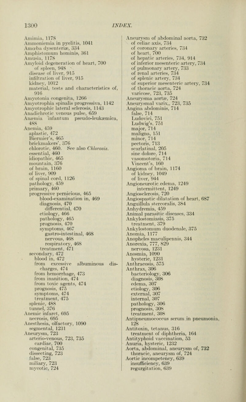 Aniiinia, 117S Amnionienua in pyelitis, 1041 Aiiurha ilysonti'riiv, 334 Ainphistonuun hominis, 3G1 Aimisia, 1178 Ainvloid ilogonoration of heart, 700  (if spleen, 94S • disease i)f liver. 91.i infiltratii)n of liver, 91o kidney. 101'2 material, tests and eharactoristics of, 910 Amyotonia congenita, 1260 Aniyotroi)hia siiinalis progressiva, 1142 Ainyolroiiliic lateral sclerosis, 1143 AnadichroUc venous pulse, 659 Anaemia mfantum pseudo-leukaemica, 488 Anemia, 459 aplastic, 472 Biennier's, 465 brickniakers. 376 chlorotie, 460. See also Chlorosis. essential, 460 idiopathic. 465 mountain, .376 of brain, 1160 of liver, 909 of spinal cord, 1126 pathology. 459 primary, 460 progressive pernicious, 465 blood-examination in, 469 diagnosis, 470 differential. 470 etiology, 466 pathology. 465 prognosis. 470 sjinptoms, 467 gastro-intestinal, 468 nervous, 468 respiratory, 468 treatment, 471 secondary, 472 blood in, 472 from excessiAe albuminous dis- charges. 474 from hemorrhage, 473 from inanition, 474 from toxic agents, 474 prognosis, 475 symptoms, 474 treatment, 475 splenic, 488 tunnel, 376 Anemic infarct, 695 necrosis, 695 Anesthesia, olfactory, 1090 segmental, 1231 Aneurysm, 723 arterio-venous, 723, 735 cardiac, 700 congenital, 735 dissecting, 723 false, 723 miliary, 723 mycotic, 724 Aneurysm of abdominal aorta, 732 of celiac axis, 734 of coronarv arteries, 734 of heart, 700 of hepatic arteries. 734. 914 of inferior mesenterii- artery, 734 of pulmonary artery. 733 of renal arteries, 734 of splenic artery. 734 of .-superior mesenteric artery. 734 of thoracic aorta, 724 varicose. 723, 735 Aneurysma aorta\ 724 Aneurysmal varix,, 723, 735 Angina abdominis, 714 false, 714 Ludovici, 751 Ludwig's. 751 major, 714 maligna, 151 minor, 714 pectoris, 713 scarlatinal. 205 sine dolore. 714 vasomotoria. 714 Vincent's, ItiO Angioma of brain, 1174 of kidnev, 1049 of liver, 944 Angioneurotic edema, 1249 intermittent, 1249 Angiosclerosis, 720 Angiospa.>^tic dilatation of heart, 687 Anguillula stercoralis, 384 Anliydremia, 4.59 Animal para.«;itic diseases, 334 Ankylostomiasis, 375 treatment, 379 Ankylostomum duodenale, 375 Anomia, 1177 Anopheles maculipennis, 344 Anorexia, 777, 829 nervosa, 1231 Anosmia, 1090 hysteric, 1231 Anthracosis, 575 Anthrax, 306 bacteriology-, 306 diagnosis, .308 edema, 307 etiology, 306 external, 307 internal. 307 pathology, 306 prognosis, 308 treatment, 308 Antipneumococcus serum in pneumonia, 128 ■ Antitoxin, tetanus, 316 treatment of diphtheria, 164 Antityphoid vaccination, .53 Anuria, hysteric, 1232 Aorta, abdominal, aneurj'sm of, 732 thoracic, aneurysm of, 724 Aortic incompetency, 639 insufficiency, 639 regurgitation, 639