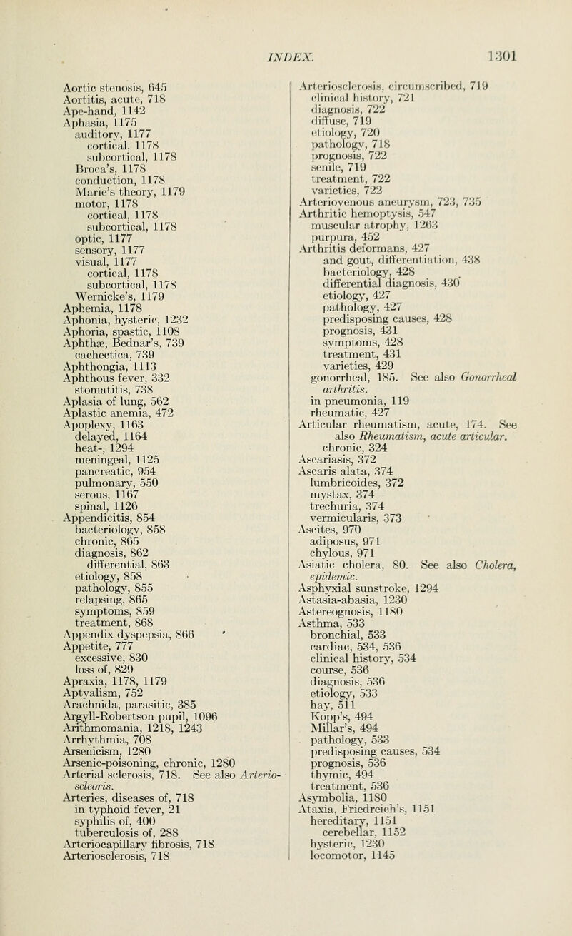 Aortic stenosis, 645 Aortitis, acute, 718 Ape-hand, 1142 Aphasia, 1175 auditory, 1177 cortical, 117S subcortical, 1178 Bnx-a's, 1178 conduction, 1178 Marie's theory, 1179 motor, 1178 cortical, 1178 subcortical, 1178 optic, 1177 sensory, 1177 visual, 1177 cortical, 1178 subcortical, 1178 Wernicke's, 1179 Aphemia, 1178 Aphonia, hysteric, 1232 Aphoria, spastic, llOS Aphthae, Bednar's, 739 cachectica, 739 Aphthongia, 1113 Aphthous fever, 332 stomatitis, 738 Aplasia of lung, 562 Aplastic anemia, 472 Apoplexy, 1163 delayed, 1164 heat-, 1294 meningeal, 1125 pancreatic, 954 pulmonary, 550 serous, 1167 spinal, 1126 Appendicitis, 854 bacteriology, 858 chronic, 865 diagnosis, 862 differential, 863 etiology, 858 pathology, 855 relapsing, 865 symptoms, 859 treatment, 868 Appendix dyspepsia, 866 ' Appetite, 777 excessive, 830 loss of, 829 Apraxia, 1178, 1179 Aptyalism, 752 Arachnida, parasitic, 385 Argyll-Robertson pupil, 1096 Arithmomania, 1218, 1243 Arrhythmia, 708 Arsenicism, 1280 .Ai'senic-poisoning, chronic, 1280 Arterial sclerosis, 718. See also Arterio- sdeoris. Arteries, diseases of, 718 in typhoid fever, 21 syphilis of, 400 tuberculosis of, 288 Arteriocapillary fibrosis, 718 Arteriosclerosis, 718 Arteriosclerosis, circumscribed, 719 clinical histxjry, 721 diagnosis, 722 diffuse, 719 et iology, 720 pathology, 718 l)rognosi8, 722 senile, 719 treatment, 722 varieties, 722 Arteriovenous aneurysm, 723, 735 Arthritic hemoptysis, 547 muscular atrophy, 1263 purpura, 452 Arthritis deformans, 427 and gout, differentiation, 438 bacteriology, 428 differential diagnosis, 430 etiology, 427 pathology, 427 predisposing causes, 428 prognosis, 431 symptoms, 428 treatment, 431 varieties, 429 gonorrheal, 185. See also Gonorrheal arthritis. in pneumonia, 119 rheumatic, 427 Articular rheumatism, acute, 174. See also Rheumatism, acute articular. chronic, 324 Ascariasis, 372 Ascaris alata, 374 lumbricoides, 372 mystax, 374 trechuria, 374 vermicularis, 373 Ascites, 970 adiposus, 971 chylous, 971 Asiatic cholera, 80. See also Cholera, epidemic. Asphyxial sunstroke, 1294 Astasia-abasia, 1230 Astereognosis, 1180 Asthma, 533 bronchial, 533 cardiac, 534, 536 clinical historj', 534 course, 536 diagnosis, 536 etiology, 533 hay, 511 Kopp's, 494 Millar's, 494 pathology, 533 predisposing causes, 534 prognosis, 536 thymic, 494 treatment, 536 AsjTnbolia, 1180 Ataxia, Friedreich's, 1151 hereditary, 1151 cerebellar, 1152 hysteric, 1230 locomotor, 1145