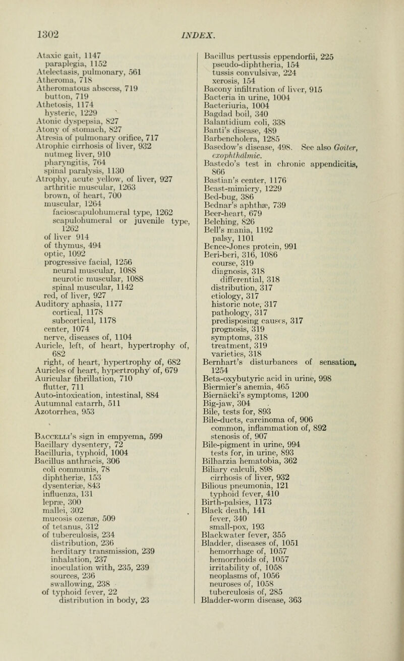 Ataxic gait, 1147 paraplegia, 1152 Atelectasis, pulmonary, 561 Atheroma, 7IS Atheromatous abscess, 719 button, 719 Athetosis, 1174 hysteric, 1'229 Atonic dyspepsia, 827 Atony of stomach, 827 Atresia of pulnK)nary orifice, 717 Atrophic cirrhosis of liver, 932 nutmeg liver, 910 pharyngitis, 764 spinal paralysis, 1130 Atrophy, acute yellow, of liver, 927 arthritic muscular, 1203 brown, of heart, 700 muscular, 1264 facioscai)ulolunneral type, 1262 scapulohumeral or juvenile iyvQ, 1262 of liver 914 of thymus, 494 optic, 1092 progressive facial, 1256 neural muscular, 1088 neurotic muscular, 1088 spinal muscular, 1142 red, of liver, 927 Auditory aphasia, 1177 cortical, 1178 subcortical, 1178 center, 1074 nerve, diseases of, 1104 Auricle, left, of heart, hypertrophy of, 682 right, of heart, h\Tiertrophy of, 682 Auricles of heart, h^T^ertrophy' of, 679 Auricular fibrillation, 710 flutter, 711 Auto-intoxication, intestinal, 884 Autumnal catarrh, 511 Azotorrhoa, 953 Baccelli's sign in empyema, 599 Bacillary dysentery, 72 Bacilluria, typhoid, 1004 Bacillus anthracis, 306 coli communis, 78 diphtheria^, 153 dysenteriie, S43 influenza, 131 lepra, 300 mallei, 302 mucosis ozense, 509 of tetanus, 312 of tuberculosis, 234 distribution, 236 herditary transmission, 239 inhalation, 237 inoculat ion with, 235, 239 sources, 236 sw^allow'ing, 238 of typhoid fever, 22 distribution in body, 23 Bacillus pertussis eppendorfii, 225 pseuilo-dipht heria, 154 tussis convulsivu', 224 xerosis, 154 Bacony infiltration of li\er, 915 Bacteria in urine, 1004 Bacteriuria, 1004 Bagdad boil, 340 Balantidium coli, 338 Banti's tlisease, 4S9 Barbencholera, 1285 Basedow's <lisease, 498. See also Gaiter, exophthalmic. Bastedo's test in chronic appendicitis, 866 Bast ian's center, 1176 Beast-mimicry, 1229 Bed-bug, 386 Bcdnar's aphtha*, 739 Beer-heart, 679 Belching, 826 Bell's mania, 1192 palsy, 1101 Bence-Joncs protein, 991 Beri-bcri, 316, 1086 course, 319 diagnosis, 318 differential, 318 distribution, 317 etiology, 317 historic note, 317 pathology, 317 predisposing caus( s, 317 prognosis, 319 sjonptoms, 318 treatment, 319 varieties, 318 Bernhart's disturbances of sensation, 1254 Beta-oxybutyric acid in urine, 998 Biermier's anemia, 465 Bierniicki's symptoms, 1200 Big-jaw, 304 Bile, tests for, 893 Bile-ducts, carcinoma of, 906 common, inflammation of, 892 stenosis of, 907 Bile-pigment in urine, 994 tests for, in urine, 893 Bilharzia hematobia, 362 Biliary calculi, 898 cirrhosis of liver, 932 Bilious pneumonia, 121 tvi)hnid fever, 410 Birth-palsies, 1173 Black death, 141 fever, 340 small-pox, 193 Blackwater fever, 355 Bladder, diseases of, 1051 hemorrhage of, 1057 hemorrhoids of, 1057 irritability of, 1058 neoplasms of, 1056 neuroses of, 1058 tuberculosis of, 285 Bladder-worm disease, 363