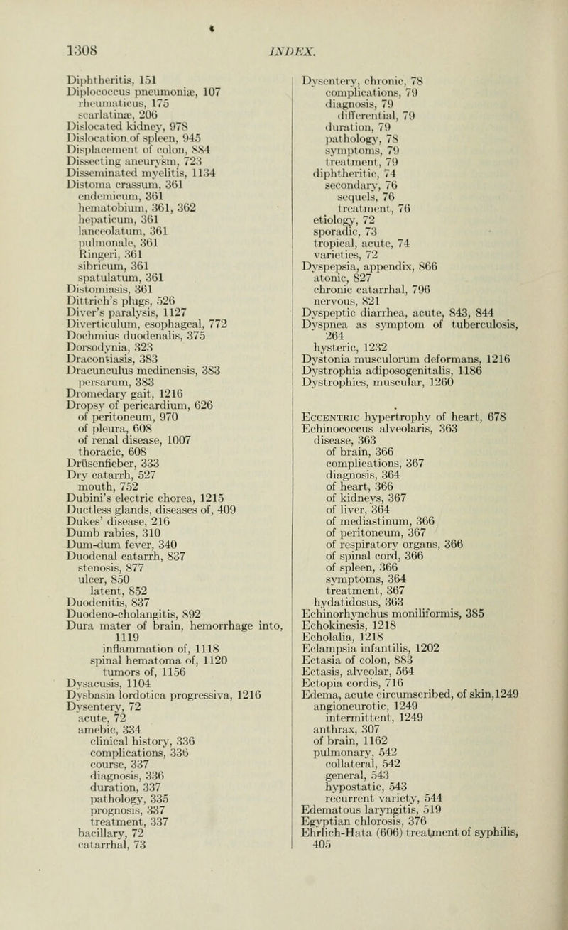 Diphtlu'ritis, 151 Diplococ'i'us pneunionia*, 107 rlicuiuaticus. 175 scarhitimi', JOG DislocaliHi kidney, 978 Dislocation of sploon, 945 Displacement of colon, 884 Dissecting aneurysm, 723 Disseniinatwl myelitis, 1134 Distoma crassum, 361 (Mideniii'inn, 361 lieiiiatolMuni, 361, 362 hei)aticum, 361 lanceolatum, 361 ])ulnionale, 361 Hingeri, 361 sihricum, 361 spatulatum, 361 Distoniiasis, 361 Ditt rich's i)lup;s, 526 Diver's ])aralysis, 1127 Diverticulum, esophageal, 772 Dochmius duodenalis, 375 Dorsodyiiia, 323 Dracontiasis, 383 Dracunculus medinensis, 383 jMM-sarum, 383 Dromedary gait, 1216 Droi)sy of pericardium, 626 of peritoneum, 970 of pleura, 608 of renal disease, 1007 thoracic, 608 Driisenfieber, 333 Dry catarrh, 527 mouth, 752 Dubini's electric chorea, 1215 Ductless glands, diseases of, 409 Dukes' disease, 216 Dumb rabies, 310 Dmii-<lum fever, 340 Duodenal catarrh, 837 stenosis, 877 ulcer, 850 latent, 852 Duodenitis, 837 Duodeno-cholangitis, 892 Dura mater of brain, hemorrhage into, 1119 inflammation of, 1118 spinal hematoma of, 1120 tumors of, 1156 Dysacusis, 1104 Dysbasia lordotica progressiva, 1216 Dysentery', 72 acute, 72 amebic, 334 clinical history, 336 complications, 336 course, 337 diagnosis, 336 duration, 337 ])athology, 335 prognosis, 337 treatment, 337 bacillary, 72 catarrhal, 73 Dysentery, dironic, 78 complicatit)ns, 79 diagnosis, 79 dilTerential, 79 duration, 79 pathology, 78 symptoms, 79 treatment, 79 diphtheritic, 74 secondary, 76 secjuels, 76 treatment, 76 etiology, 72 sporadic, 73 tropical, acute, 74 varieties, 72 Dyspepsia, a])pendix, 866 atonic, 827 chronic catarrhal, 796 ner^'ous, S21 Dyspeptic iliarrhea, acute, 843, 844 Dyspnea as symptom of tuberculosis, 264 hysteric, 1232 Dystonia musculorum deformans, 1216 Dystrophia adiposogenitalis, 1186 Dj'strophies, nuiscular, 1260 Eccentric hypertrojihy of heart, 678 Echinococcus alveolaris, 363 disease, 363 of brain, 366 complications, 367 diagnosis, 364 of lieart, 366 of kidneys, 367 of liver, 364 of mediastinum, 366 of jicritoneum, 367 of resjjiratory organs, 366 of spinal cord, 366 of spleen, 366 sym])toms, 364 treatment, 367 hydatidosus, 363 Echinorhynchus moniliformis, 385 Echokinesis, 1218 Echolalia, 1218 Eclampsia infantilis, 1202 Ectasia of colon, 883 Ectasis, alveolar, 564 Ectopia cordis, 716 Edema, acute circumscribed, of skin,1249 angioneurotic, 1249 intermittent, 1249 anthrax, 307 of brain, 1162 pulmonary, 542 collateral, 542 general, 543 hypostatic, 543 recurrent varietj^, 544 Edematous laryngitis, 519 pygyptian chlorosis, 376 Elirlich-Hata (606) treatment of syphilis, 405