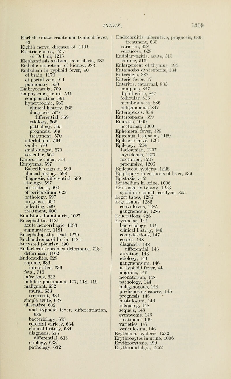 Ehrlich's diazo-rcatition in lyjihoid fev(!r, 4.3 Eif^hth nerve, diseases of, 1104 Electric chorea, 1215 of Dubini, 1215 Elephantiasis arabuni from filaria, ;W.3 Embolic infarctions of kidney, \)Ki Embolism in typhoid fever, 40 of brain, 1170 of portal vein, 911 pulmonary, 550 Embryocardia, 709 Emphysema, acute, 564 compensating, 564 hypertrophic, 565 clinical history, 566 diagnosis, 569 differential, 569 etiology, 566 pathology, 565 prognosis, 569 treatment, 570 interlobular, 564 senile, 570 small-lunged, 570 vesicular, 564 Emprosthotonos, 314 Empyema, 597 Baccelli's sign in, 599 clinical history, 598 diagnosis, differential, 599 etiology, 597 necessitatis, 600 of pericardium, 623 pathology, 597 prognosis, 600 pulsating, 599 treatment, 600 Emulsion-albuminuria, 1027 Encephalitis, 1181 acute hemorrhagic, 1183 suppurative, 1181 Encephalopathy, lead, 1279 Enchondroma of brain, 1184 Encysted pleurisy, 590 Endarteritis chronica deformans, 718 deformans, 1162 Endocarditis, 628 chronic, 636 interstitial, 636 fetal, 716 infectious, 632 in lobar pneumonia, 107, 118, 119 malignant, 632 mural, 633 recurrent, 634 simple acute, 628 ulcerative, 632 and typhoid fever, differentiation, 635 bacteriology, 633 cerebral variety, 634 clinical history, 634 diagnosis, 635 differential, 635 etiology, 633 pathology, 632 Endocarditis, ulcerative, prognosis, 636 treatm(;nt, 636 varieties, 628 verrucosa, 628 Endolaryngitis, acute, 513 chronic, 515 I*jnlargem(!nt of thymus, 494 Entamceba dysttuitcria;, 334 Enteralgia, 887 l<]nt,(Tic fever, 17 Enteritis, catarrhal, 835 croupous, 847 diphtheritic, 847 follicular, 835 membranacea, 886 phlegmonous, 847 Enteroptosis, 834 Enterospasm, 889 Enuresis, 1060 nocturnal, 1060 Ephemeral fever, 329 Epiconus, lesions of, 1159 Epilepsie larve, 1201 Epilepsy, 1204 Jacksonian, 1207 myoclonus, 1207 nocturnal, 1207 procursive, 1206 Epileptoid hysteria, 1228 Epiplopexy in cirrhosis of liver, 939 Epistaxis, 512 Epithelium in urine, 1006 Erb's sign in tetany, 1223 syphilitic spinal paralysis, 395 Ergot tabes, 1286 Ergotismus, 1285 convulsivus, 1285 gangrsenosus, 1286 Eructations, 826 Erysipelas, 144 bacteriology, 144 clinical history, 146 complications, 147 course, 148 diagnosis, 148 differential, 148 duration, 148 etiology, 144 gangraenosum, 146 in typhoid fever, 44 migrans, 146 neonatorum, 148 pathology, 144 phlegmonous, 148 predisposing causes, 145 prognosis, 148 pustulosum, 146 relapsing, 148 sequels, 148 symptoms, 146 treatment, 149 varieties, 147 vesiculosum, 146 Erythema, hysteric, 1232 Erythrocytes in urine, 1006 Erj^hrocj'tosis, 490 Ervthromelalgia, 1252