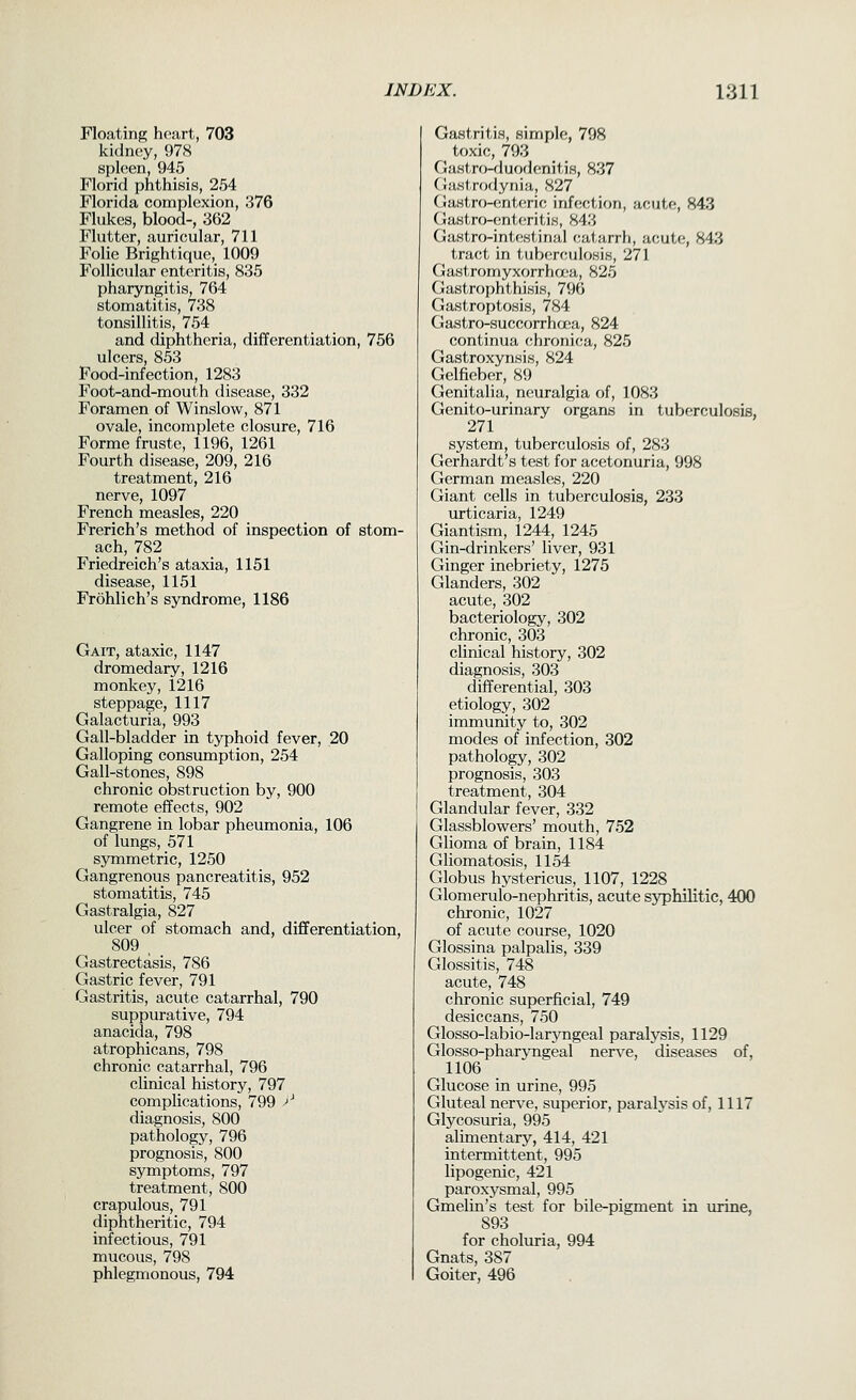 Floating h(>art, 703 kidney, 978 spleen, 945 Florid phthisis, 254 Florida complexion, 376 Flukes, blood-, 362 Flutter, auricular, 711 Folic Brightique, 1009 Follicular enteritis, 835 pharyngitis, 764 stomatitis, 738 tonsillitis, 754 and diphtheria, differentiation, 756 ulcers, 853 Food-infection, 1283 Foot-and-mouth disease, 332 Foramen of Winslow, 871 ovale, incomplete closure, 716 Forme fruste, 1196, 1261 Fourth disease, 209, 216 treatment, 216 nerve, 1097 French measles, 220 Frerich's method of inspection of stom- ach, 782 Friedreich's ataxia, 1151 disease, 1151 Frohlich's syndrome, 1186 Gait, ataxic, 1147 dromedary, 1216 monkey, 1216 steppage, 1117 Galacturia, 993 Gall-bladder in typhoid fever, 20 Galloping consumption, 254 Gall-stopes, 898 chronic obstruction by, 900 remote effects, 902 Gangrene in lobar pheumonia, 106 of lungs, 571 symmetric, 1250 Gangrenous pancreatitis, 952 stomatitis, 745 Gastralgia, 827 ulcer of stomach and, differentiation, 809 , Gastrectasis, 786 Gastric fever, 791 Gastritis, acute catarrhal, 790 suppurative, 794 anacida, 798 atrophicans, 798 chronic catarrhal, 796 clinical history, 797 complications, 799 >' diagnosis, 800 pathology, 796 prognosis, 800 symptoms, 797 treatment, 800 crapulous, 791 diphtheritic, 794 infectious, 791 mucous, 798 phlegmonous, 794 Gastritis, simple, 798 toxic, 793 Gastro-duodfiniti.s, 837 Gastrodyiiia, S27 Gastro-enU'rif; infection, acute, 843 Gastro-cntcritis, 843 Gastro-intfwiinal catarrh, acute, 843 tract in tuberculosis, 271 Gastromyxorrhaia, 825 Gastrophthisis, 796 Gastroptosis, 784 Gastro-succorrhcx-a, 824 continua (;hronir;a, 825 Gastroxynsis, 824 Gelfieber, 89 Genitalia, neuralgia of, 1083 Genito-urinary organs in tuberculosis, 271 system, tuberculosis of, 283 Gerhardt's test for acetonuria, 998 German measles, 220 Giant cells in tuberculosis, 233 urticaria, 1249 Giantism, 1244, 1245 Gin-drinkers' liver, 931 Ginger inebriety, 1275 Glanders, 302 acute, 302 bacteriology, 302 chronic, 303 clinical history, 302 diagnosis, 303 differential, 303 etiology, 302 immunity to, 302 modes of infection, 302 pathology, 302 prognosis, 303 treatment, 304 Glandular fever, 332 Glassblowers' mouth, 752 Glioma of brain, 1184 Gliomatosis, 1154 Globus hystericus, 1107, 1228 Glomerulo-nephritis, acute syphilitic, 400 chronic, 1027 of acute course, 1020 Glossina palpalis, 339 Glossitis, 748 acute, 748 chronic superficial, 749 desiccans, 750 Glosso-labio-larjTigeal paralysis, 1129 Glosso-pharyngeal nerve, diseases of, 1106 Glucose in urine, 995 Gluteal nerve, superior, paralysis of, 1117 Glycosuria, 995 alimentary, 414, 421 intermittent, 995 lipogenic, 421 paroxysmal, 995 Gmelin's test for bile-pigment in urine, 893 for choluria, 994 Gnats, 387 Goiter, 496