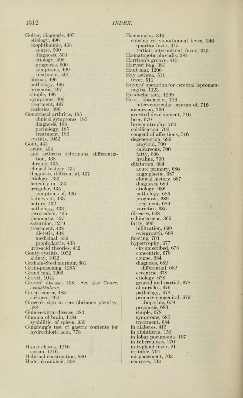 GoitiT, (liaiinosis, 497 ctiolofiN', 49(i exophlhalmir, 49S course, )0() diagnosis, oOO etiology, 49S prognosis, iiOO symptoms, 499 treatnu'nt, oOl fibrous, 49G l)atlu)logy, 490 prognosis, 497 simple, 49() symptoms, 49(i treatment, 497 varieties, 496 Gonorrheal arthritis, l.S.o elinieal symptoms, 185 diagnosis, lS(i pathology, IS) treatment, 1S6 eystitis, 1052 Gout, 432 acute, 434 and arthritis deformans, differentia- tion, 43S chronic, 435 elinieal history, 434 diagnosis, differential, 437 etiology, 433 heretlity in, 433 irregular, 435 symptoms of, 436 kidneys in, 433 nature, 432 pathology, 433 retroeedent, 435 rheumatic, 427 saturnine, 1279 treatment, 438 dietetic, 438 medicinal, 439 prophylactic, 438 uric-acid theories, 432 Goutv cystitis, 1052 kitfney, 1032 Ciraham-8teel murmur, 661 Grain-poisoning, 1285 Grand mal, 1206 Gravel, 1014 Graves' disease, 498. See also Goiter, exophthalmic. Green cancer, 483 sickness, 460 Grocco's sign in sero-fibrinous pleurisy, 588 Guinea-worm disease, 383 Gumma of brain, 1184 syphilitic, of spleen, 950 Giinzburg's test of gastric contents for hytlrochloric acid, 778 Habit chorea, 1216 spasm, 1216 Habitual constipation, 880 Hadernkrankheit, 308 HuMuameba, 345 ■ causing estivo-autunnial fever. 346 quartan fe\-er, iUo tertian intermittent fever, 345 HaMnatojJota pluvialis, 387 Harrison's groove, 445 Harvest bug, 385 Haut mal, 1206 Hay asthma, 511 fever, 511 Havnes' operation for cerebral leptomen- ingitis, 1123 Headache, .sick, 1209 Heart, absence of, 716 interventricular septum of, 716 aneurysm, 700 arrested development, 716 beer, 679 brown atrophy, 700 calcification, 700 congenital affections, 716 degeneration, 696 amyloid, 700 calcareous, 700 fatty, 696 hyaline, 700 dilatation, 684 acute primary, 686 angioplastic, 687 clinical history, 687 diagnosis, 689 etiology, 686 pathology, 685 prognosis, 689 treatment, 689 varieties, 685 diseases, 628 echinococcus, 366 fatty, 696 infiltration, 699 overgrowth, 698 floating, 703 hypertroijhy, 677 circumscribed, 678 concentric, 678 course, 684 diagnosis, 682 differential, 682 eccentric, 678 etiology, 678 general and partial, 678 of auricles, 679 pathology, 67S primary congenital, 679 idiopathic, 679 prognosis, 683 simple, 678 symptoms, 680 treatment, 684 in diabetes, 415 in diphtheria, 152 in lobar pneumonia, 107 in tuberculosis, 270 in typhoid fever, 21 irritable, 704 misplacement, 703 neuroses, 703