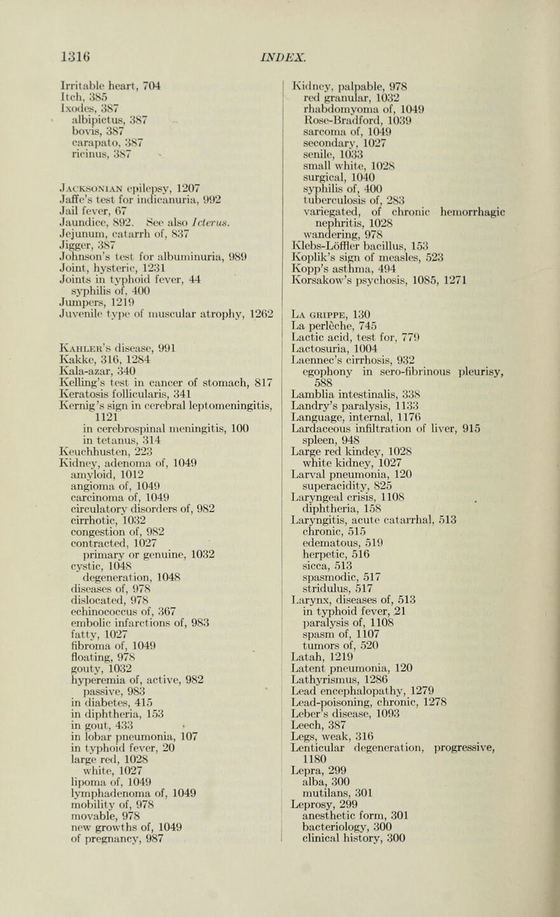 Irritable heart, 704 Itch, 385 Ixodes, 387 albipictus, 387 bovis, 387 carapato, 3S7 rieiuus, 387 Jacksonian epilepsy, 1207 Jaffe's test for iiuiicanuria, U02 Jail fe\er, 07 Jaundice, 892. Se(> also Icterus. Jejunum, catarrh of, S37 Jigger, 387 Johnson's test lor albuminuria, 989 Joint, hysteric, 1231 Joints in typhoid fever, 44 syphilis of, 400 Jumpers, 1219 Juvenile tyiu- of muscular atrophy, 1262 Iv.\Hleu's disease, 991 Kakke, 316, 1284 Kala-azar, 340 Kelling's test in cancer of stomach, 817 Keratosis follicularis, 341 Kernig's sign in cerebral leptomeningitis, 1121 in cerebrospinal meningitis, 100 in tetanus, 314 Keuchhusten, 223 Kiilnev, adenoma of, 1049 amyloid, 1012 angioma of, 1049 carcinoma of, 1049 circulatory- disorders of, 982 cirrhotic, 1032 congestion of, 982 contracted, 1027 ])rimary or g(>nuine, 1032 cystic, 1048 degeneration, 1048 diseases of, 978 dislocated, 978 echinococcus of, 367 embolic infarctions of, 983 fattv, 1027 fibroma of, 1049 floating, 97S gouty, 1032 hyperemia of, active, 982 passive, 983 in diabetes, 415 in diphtheria, 153 in gout, 433 in lf)bar |)neumonia, 107 in tyjilioid fever, 20 large red, 1028 white, 1027 lipoma of, 1049 lymjjhadenoma of, 1049 mobility of, 978 movable, 978 new growths of, 1049 of pregnancy, 987 Kidney, palpable, 978 red granular, 1032 rhabdomvoma of, 1049 Ro-si-lira'dford, 1039 sarcoma of, 1049 secondar^•, 1027 senile, 1()33 small white, 102S surgical, 1040 syphilis of, 400 tuberculosis of, 283 v;iriegated, of chronic hemorrhagic nepliritis, 1028 wandering, 978 Kleb.s-Loffler bacillus, 153 Koi)lik's sign of measles, 523 Kopp's asthma, 494 Korsakow's psychosis, 1085, 1271 La ghippe, 130 La perleche, 745 Lactic acid, test for, 779 Lactosuria, 1004 Laennec's cirrhosis, 932 egophony in sero-fibrinous i)leurisy, 588 Lamblia intestinalis, 338 Landry's paralysis, 1133 Language, internal, 1176 Lardaceous infiltration of liver, 915 spleen, 948 Large red kindey, 1028 white kidney, 1027 Larval pneumonia, 120 su])eracidity, 825 Laryngeal crisis, 1108 diphtheria, 158 Laryngitis, acute catarrhal, 513 chronic, 515 edematous, 519 herpetic, 516 .sicca, 513 spasmodic, 517 stridulus, 517 Larynx, diseases of, 513 in typhoid fever, 21 ])aralysis of, 1108 spasm of, 1107 tumors of, 520 Latah, 1219 Latent pneumonia, 120 Lathyrismus, 1286 Lead en(;ei)halopathy, 1279 Lead-poi.soning, chronic, 1278 Leber's disease, 1093 Leech, 387 Legs, weak, 316 Lenticular flegeneration, progressive, 1180 Lepra, 299 alba, 300 mutilans, 301 Leprosy, 299 anesthetic form, 301 bacteriology, 300 clinical history, 300