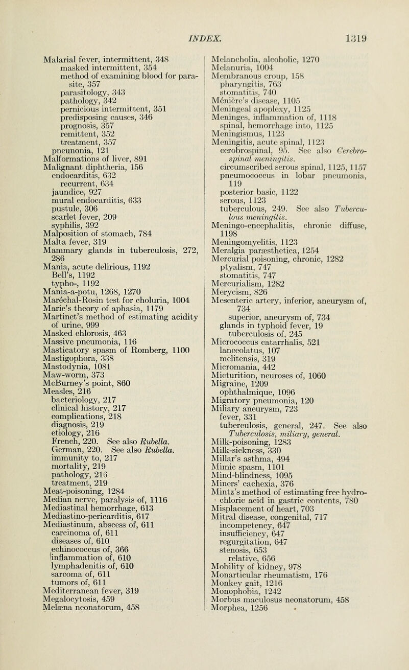 Malarial fever, intermittent, 348 masked intermitt(!nt, '^^A mcithod of examining blood for para- Hile, .357 parasitology, 348 pathology, 342 pernicious intermittent, 351 predisposing causes, 346 prognosis, 357 remittent, 352 treatment, 357 pneunonia, 121 Malformations of liver, 891 Malignant diphtheria, 156 endocarditis, 632 recurrent, 634 jaundice, 927 mural endocarditis, 633 pustule, 306 scarlet fever, 209 syphilis, 392 Malposition of stomach, 784 Malta fever, 319 Mammary glands in tuberculosis, 272, 286 Mania, acute delirious, 1192 Bell's, 1192 typho-, 1192 Mania-a-potu, 1268, 1270 Marechal-Rosin test for choluria, 1004 Marie's theory of aphasia, 1179 Martinet's method of estimating acidity of urine, 999 Masked chlorosis, 463 Massive pneumonia, 116 Masticatory spasm of Romberg, 1100 Mastigophora, 338 Mastodynia, 1081 Maw-worm, 373 McBurney's point, 860 Measles, 216 bacteriology, 217 clinical history, 217 complications, 218 diagnosis, 219 etiology, 216 French, 220. See also Rubella. German, 220. See also Rvbella. immunity to, 217 mortality, 219 pathology, 218 treatmentj 219 Meat-poisoning, 1284 Median nerve, paralysis of, 1116 Mediastinal hemorrhage, 613 Mediastino-pericarditis, 617 Mediastinum, abscess of, 611 carcinoma of, 611 diseases of, 610 echinococcus of, 366 (inflammation of, 610 Ijmaphadenitis of, 610 sarcoma of, 611 tumors of, 611 Mediterranean fever, 319 Megalocytosis, 459 Melaena neonatorum, 458 Melancholia, alcoholic, 1270 Melanuria, 1004 M(;rnhni,rious eroiip, 158 pliaryngitiH, H').'> sicjiiialiti.s, 740 Menienj's discsase, 1105 Meningeal apoplexy, 1125 Meninges, inflammation of, 1118 spinal, hemorrhage into, 1125 Meningismus, 1123 M(!ningitis, acute spinal. 1123 cerobrospinal, 95. See also Cerel/ro- spinal meningitis. circumscribed serous spinal, 1125,1157 pneumococcus in lobar pneumonia, 119 posterior basic, 1122 serous, 1123 tuberculous, 249. Sec; also Tubercu- lous meningitis. Meningo-encephalitis, chronic diffuse, 1198 Meningomyelitis, 1123 Meralgia paraesthetica, 1254 Mercurial poisoning, chronic, 1282 ptyalism, 747 stomatitis, 747 Mercurialism, 1282 Merycism, 826 Mesenteric artery, inferior, aneiuysm of, 734 superior, aneurysm of, 734 glands in tjrphoid fever, 19 tuberculosis of, 245 Micrococcus catarrhalis, 521 lanceolatus, 107 melitensis, 319 Micromania, 442 Micturition, neuroses of, 1060 Migraine, 1209 ophthalmique, 1096 Migratory pnemnonia, 120 Miliary aneurysm, 723 fever, 331 tuberculosis, general, 247. See also Tuberculosis, miliary, general. Milk-poisoning, 1283 Milk-sickness, 330 Millar's asthrna, 494 Mimic spasm, 1101 Mind-blindness, 1095 Miners' cachexia, 376 Mintz's method of estimating free hydro- • chloric acid in gastric contents, 780 Misplacement of heart, 703 Mitral disease, congenital, 717 incompetency, 647 insufficiency, 647 regurgitation, 647 stenosis, 653 relative, 656 Mobihty of kidney, 978 Monarticular rheiunatism, 176 Monkey gait, 1216 Monophobia, 1242 Morbus maculosus neonatorum, 458 Morphea, 1256