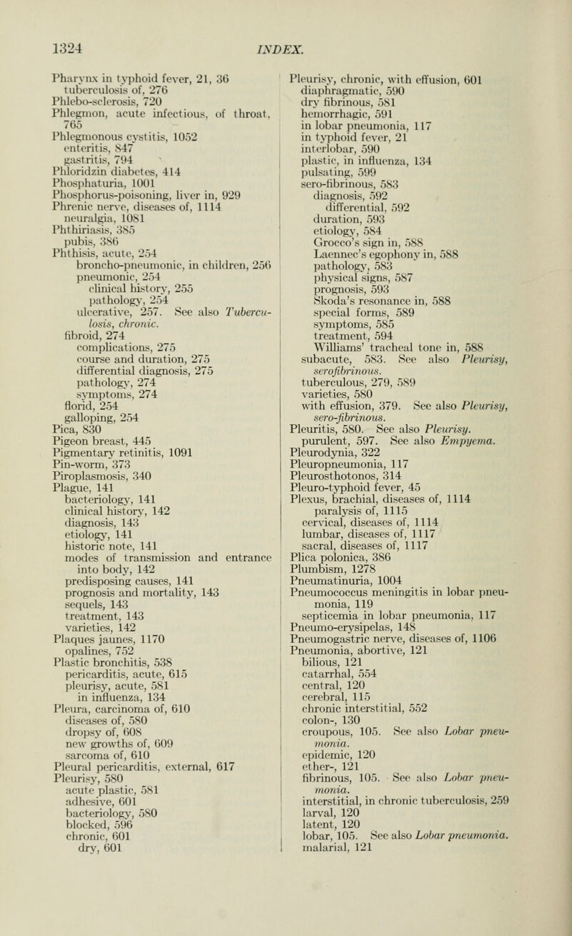 Pharynx in typhoid fever, 21, 30 tuberculosis of, 270 Phlebo-sclerosis, 720 Phlegmon, acute infectious, of throat, 705 Phlegmonous cystitis, 10,52 enteritis, S47 gastritis, 794 Phloridzin diabetes, 414 Phosphaturia, 1001 Phosj)horus-poisoning, liver in, 929 Phrenic nerve, diseases of, 1114 neuralgia, 1081 Phthiriasis, 3S5 pubis, 380 Phthisis, acute, 254 broncho-pneumonic, in cliildren, 250 pneumonic, 254 chnical history, 255 l)athology, 254 ulcerative, 257. See also Tvbercn- loaiti, chroitic. fibroid, 274 complications, 275 course and duration, 275 diflferential diagnosis, 275 pathology, 274 symjjtoms, 274 florid, 254 galloping, 254 Pica, 830 Pigeon breast, 445 Pigmentary retinitis, 1091 Pin-worm, 373 Piroplasmosis, 340 Plague, 141 bacteriology, 141 clinical history, 142 diagnosis, 143 etiology, 141 historic note, 141 modes of transmission and entrance into body, 142 predisposing causes, 141 prognosis and mortality, 143 sequels, 143 treatment, 143 varieties, 142 Plaques jaunes, 1170 opalines, 752 Plastic bronchitis, 538 pericarditis, acute, 615 pleurisy, acute, 581 in influenza, 134 Pleura, carcinoma of, 610 diseases of, 580 dropsy of, 608 new groAvths of, 009 sarcoma of, 610 Pleural pericarditis, external, 617 Pleurisy, 580 acute plastic, 581 adhesive, 601 bacteriology, 580 blocked, 596 chronic, 601 dry, 601 Pleurisy, chronic, with eflfusion, 601 dia|)hragmatic, .590 thy Hbrinous, 5S1 hemorrhagic, 591 in lobar pneumonia, 117 in typhoid fever, 21 interlobar, 590 plastic, in iiiflvienza, 134 pulsating, 599 sero-iibrinous, 583 diagnosis, 592 differential, 592 duration, 593 etiology, 584 Grocco's sign in, 588 Laeimec's egophony in, 588 jsathology, 583 physical signs, 587 (prognosis, 593 iSkoda's resonance in, 588 special forms, 589 symptoms, 585 treatment, 594 Williams' tracheal tone in, 588 subacute, 583. See also Pleurisy, xcrofihrinou.s. tuberculous, 279, 589 varieties, 580 with effusion, 379. See also Pleurisy, sero-fibrinou-s. Pleuritis, 580. Sec also Pleurisy. purulent, 597. See also Empyema. Pleurodynia, 322 Pleuropneumonia, 117 Pleurosthotonos, 314 Pleuro-typhoid fever, 45 Plexus, brachial, diseases of, 1114 paralysis of, 1115 cer\-ical, diseases of, 1114 lumbar, diseases of, 1117 sacral, diseases of, 1117 Plica polonica, 386 Plumbism, 1278 Pneumatinuria, 1004 Pneumococcus meningitis in lobar pneu- monia, 119 septicemia in lobar pneumonia, 117 Pneumo-erysipelas, 148 Pneumogastric nerve, diseases of, 1106 Pneumonia, abortive, 121 bilious, 121 catarrhal, 554 central, 120 cerebral, 115 chronic interstitial, 552 colon-, 130 croupous, 105. See also Lobar pneu- monia. epidemic, 120 ether-, 121 fibrinous, 105. See also Lofiar pneu- monia. interstitial, in chronic tuberculosis, 259 larval, 120 latent, 120 lobar, 105. See also Lobar pneumonia. malarial, 121