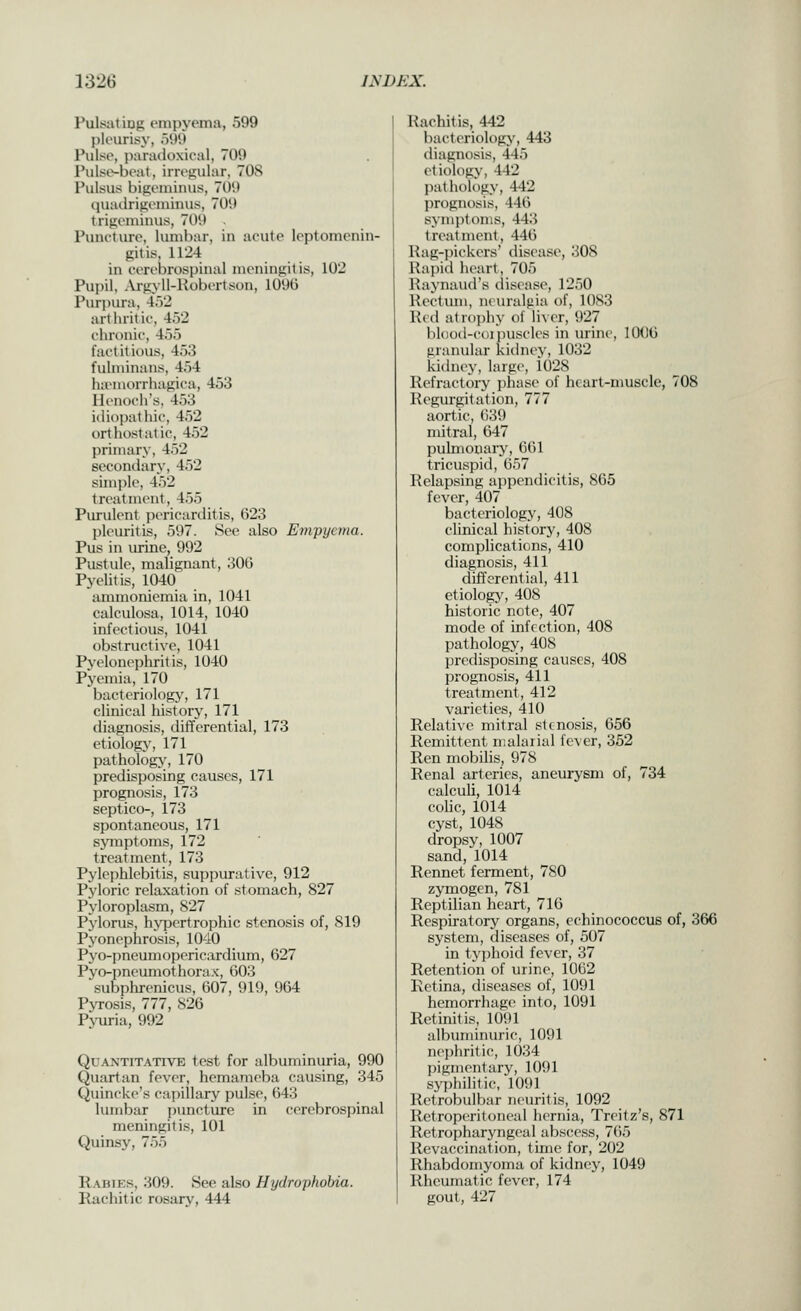 Pulsatiug empyema, 599 pleurisy, 599 Pulse, panuloxieal, 709 Pulse-beat, irrejiular, 708 Pulsus bigeniiims, 709 quailrigeiniiius, 709 trigeminus, 709 Puncture, lumbar, in acute leptomenin- gitis, 1124 in cerebrospinal meningitis, 102 Pupil, .Vrgyll-Robertson, 109ti Purpura, 4.)2 arthritic, 452 chronic, 455 factitious, 453 fulminans, 454 lia'morrhagica, 453 Henoch's, 453 idiopathic, 452 orthostatic, 452 primary, 452 secondary, 452 simi)le, 452 treatment, 455 Purulent j^ericarditis, 623 jileuritis, 597. See also Em'pyema. Pus in urine, 992 Pustule, malignant, 306 Pyelitis, 1040 ammoniemia in, 1041 calculosa, 1014, 1040 infectious, 1041 obstructive, 1041 Pyelonephritis, 1040 Pyemia, 170 bacteriology, 171 clinical history, 171 diagnosis, differential, 173 etiology, 171 pathologj', 170 predisposing causes, 171 prognosis, 173 septico-, 173 spontaneous, 171 symptoms, 172 treatment, 173 Pylephlebitis, suppurative, 912 Pyloric relaxation of stomach, 827 Pyloroplasm, 827 Pylorus, hypertrophic stenosis of, 819 Pyonephrosis, 1040 Pyo-pneumopericardium, 627 Pyo-pncumothorax, 603 subphrenicus, 607, 919, 964 P\Tosis, 777, 826 Pj-uria, 992 Quantitative test for albvnninuria, 990 Quartan fever, hemameba causing, 345 Quincke's capillary pulse, 643 lumbar puncture in cerebrospinal meningitis, 101 Quinsy, 755 Rabies, 309. See also Hydrophobia. Rachitic rosary, 444 Rachitis, 442 bacteriology, 443 diagnosis, 445 etiology, 442 pathology, 442 prognosis, 446 symptoms, 443 treatment, 446 Rag-pickers' disease, 308 Rapid heart, 705 Raynaud's disease, 1250 Rectinn, neuralgia of, 1083 Red atr()])hy of liver, 927 bldod-coiiniscles in urine, 1006 granular kidney, 1032 kidney, large, 1028 Refractory phase of heart-muscle, 708 Regurgitation, 777 aortic, 639 mitral, 647 pulmonary, 661 tricuspid, 657 Relapsing appendicitis, 865 fever, 407 bacteriology, 408 clinical history, 408 complications, 410 diagnosis, 411 differential, 411 etiology, 408 historic note, 407 mode of infection, 408 pathology, 408 predisposing causes, 408 prognosis, 411 treatment, 412 varieties, 410 Relative mitral stenosis, 656 Remittent malarial fever, 352 Ren mobilis, 978 Renal arteries, aneurysm of, 734 calculi, 1014 colic, 1014 cyst, 1048 dropsy, 1007 sand, 1014 Rennet ferment, 780 zymogen, 781 Reptilian heart, 716 Respiratory organs, echinococcus of, 366 system, diseases of, 507 in typhoid fever, 37 Retention of urine, 1062 Retina, diseases of, 1091 hemorrhage into, 1091 Retinitis, 1091 albuminuric, 1091 nephritic, 1034 pigmentary, 1091 syphilitic, 1091 Retrobulbar neuritis, 1092 Retroperitoneal liernia, Treitz's, 871 Retropharyngeal abscicss, 765 Revaccination, time for, 202 Rhabdomyoma of kidney, 1049 Rheumatic fever, 174 gout, 427